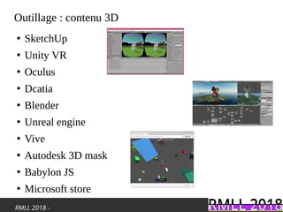 RMLL 2018 -
Outillage : contenu 3D
●
SketchUp
●
Unity VR
●
Oculus
●
Dcatia
●
Blender
●
Unreal engine
●
Vive
●
Autodesk 3D mask
●
Babylon JS
●
Microsoft store
 