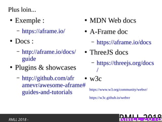 RMLL 2018 -
Plus loin...
●
Exemple :
– https://aframe.io/
●
Docs :
– http://aframe.io/docs/
guide
●
Plugins & showcases
– http://github.com/afr
amevr/awesome-aframe#
guides-and-tutorials
https://www.w3.org/community/webvr/
https://w3c.github.io/webvr
●
MDN Web docs
●
A-Frame doc
– https://aframe.io/docs
●
ThreeJS docs
– https://threejs.org/docs
/
●
w3c
 