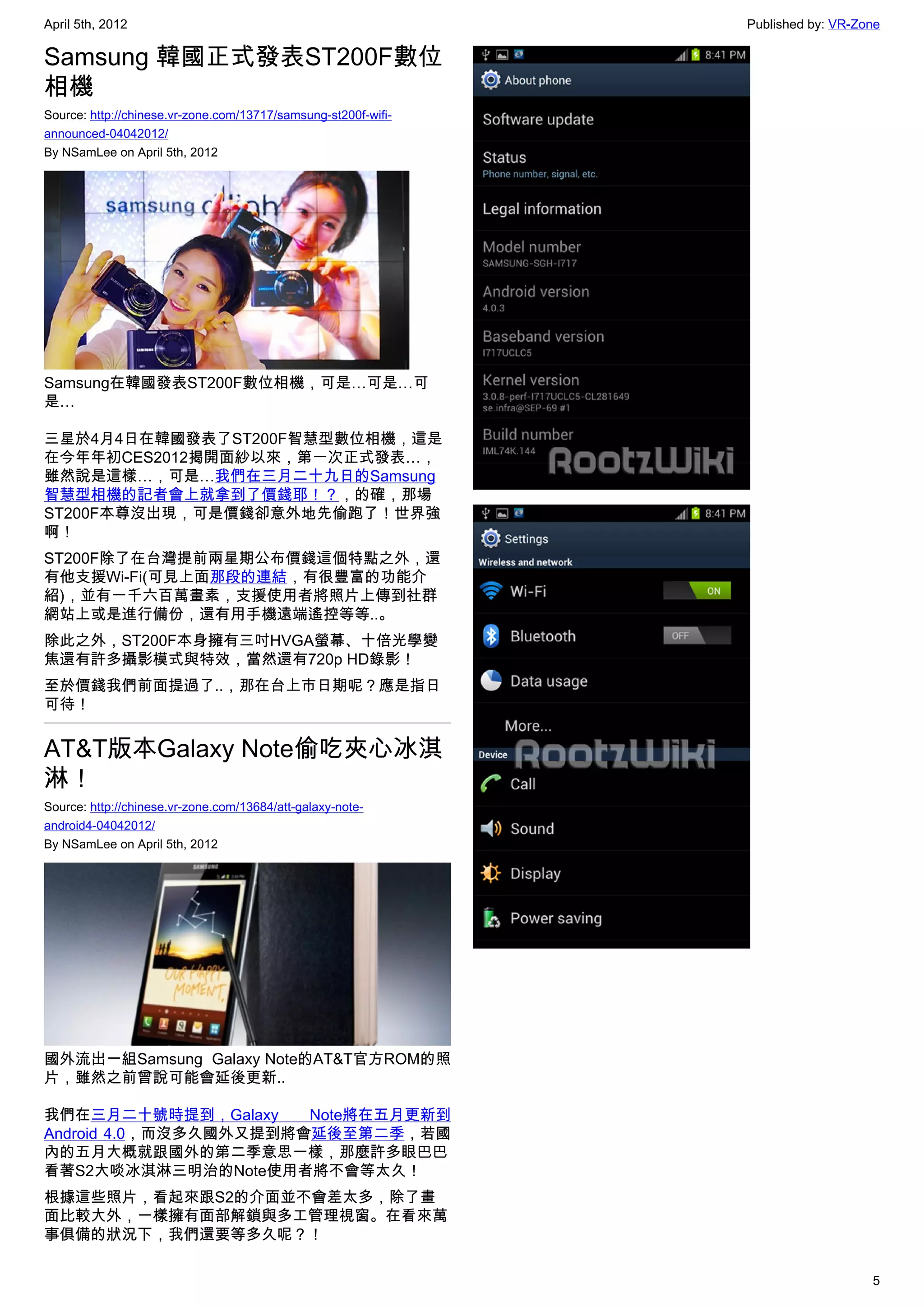 April 5th, 2012                                                 Published by: VR-Zone

Samsung 韓國正式發表ST200F數位
相機
Source: http://chinese.vr-zone.com/13717/samsung-st200f-wifi-
announced-04042012/
By NSamLee on April 5th, 2012




Samsung在韓國發表ST200F數位相機，可是…可是…可
是…

三星於4月4日在韓國發表了ST200F智慧型數位相機，這是
在今年年初CES2012揭開面紗以來，第一次正式發表…，
雖然說是這樣…，可是…我們在三月二十九日的Samsung
智慧型相機的記者會上就拿到了價錢耶！？，的確，那場
ST200F本尊沒出現，可是價錢卻意外地先偷跑了！世界強
啊！
ST200F除了在台灣提前兩星期公布價錢這個特點之外，還
有他支援Wi-Fi(可見上面那段的連結，有很豐富的功能介
紹)，並有一千六百萬畫素，支援使用者將照片上傳到社群
網站上或是進行備份，還有用手機遠端遙控等等..。
除此之外，ST200F本身擁有三吋HVGA螢幕、十倍光學變
焦還有許多攝影模式與特效，當然還有720p HD錄影！
至於價錢我們前面提過了..，那在台上市日期呢？應是指日
可待！


AT&T版本Galaxy Note偷吃夾心冰淇
淋！
Source: http://chinese.vr-zone.com/13684/att-galaxy-note-
android4-04042012/
By NSamLee on April 5th, 2012




國外流出一組Samsung  Galaxy Note的AT&T官方ROM的照
片，雖然之前曾說可能會延後更新..

我們在三月二十號時提到，Galaxy     Note將在五月更新到
Android 4.0，而沒多久國外又提到將會延後至第二季，若國
內的五月大概就跟國外的第二季意思一樣，那麼許多眼巴巴
看著S2大啖冰淇淋三明治的Note使用者將不會等太久！
根據這些照片，看起來跟S2的介面並不會差太多，除了畫
面比較大外，一樣擁有面部解鎖與多工管理視窗。在看來萬
事俱備的狀況下，我們還要等多久呢？！

                                                                                   5
 