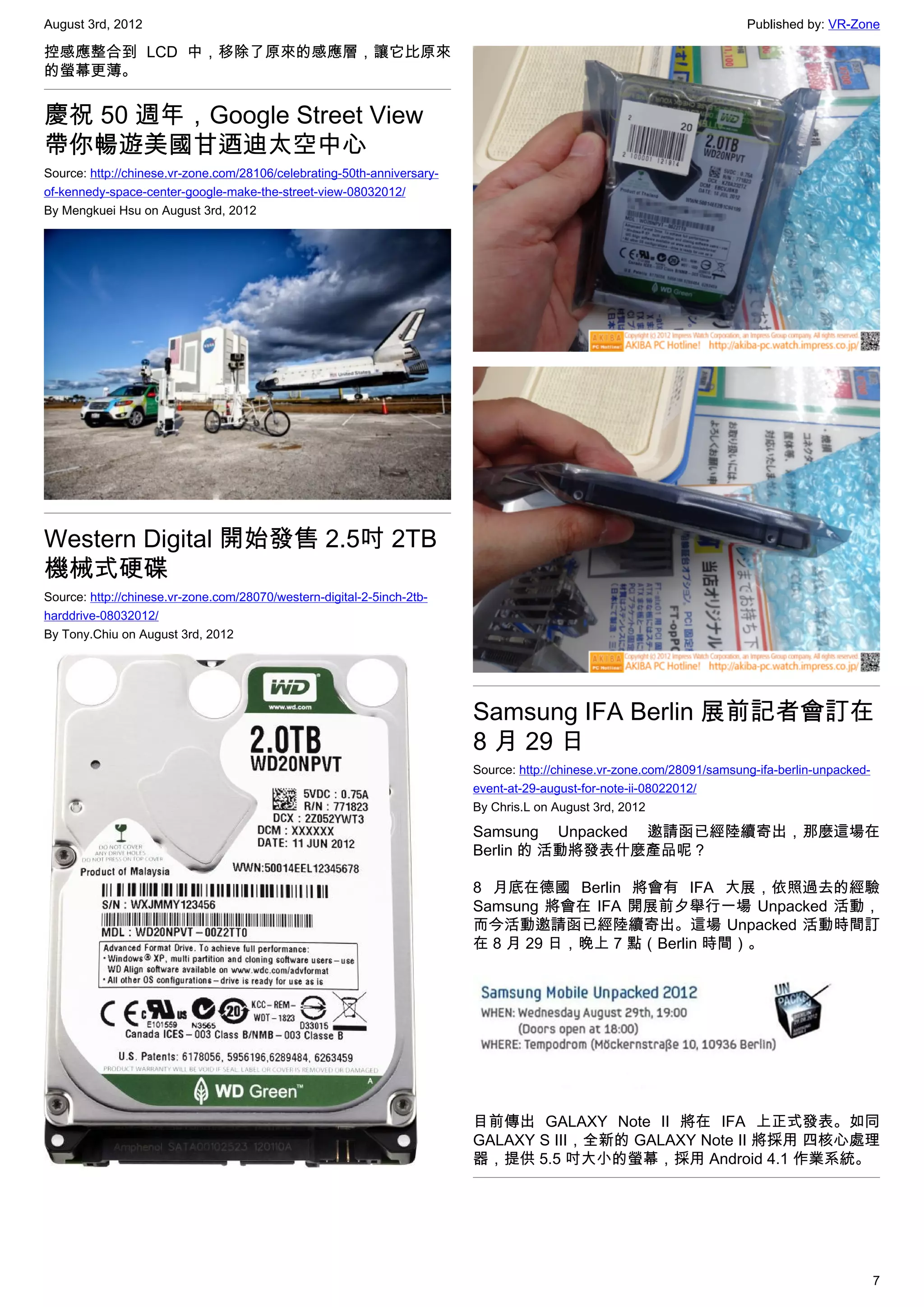 August 3rd, 2012                                                                                                        Published by: VR-Zone

控感應整合到 LCD 中，移除了原來的感應層，讓它比原來
的螢幕更薄。


慶祝 50 週年，Google Street View
帶你暢遊美國甘迺迪太空中心
Source: http://chinese.vr-zone.com/28106/celebrating-50th-anniversary-
of-kennedy-space-center-google-make-the-street-view-08032012/
By Mengkuei Hsu on August 3rd, 2012




Western Digital 開始發售 2.5吋 2TB
機械式硬碟
Source: http://chinese.vr-zone.com/28070/western-digital-2-5inch-2tb-
harddrive-08032012/
By Tony.Chiu on August 3rd, 2012




                                                                         Samsung IFA Berlin 展前記者會訂在
                                                                         8 月 29 日
                                                                         Source: http://chinese.vr-zone.com/28091/samsung-ifa-berlin-unpacked-
                                                                         event-at-29-august-for-note-ii-08022012/
                                                                         By Chris.L on August 3rd, 2012

                                                                         Samsung Unpacked 邀請函已經陸續寄出，那麼這場在
                                                                         Berlin 的 活動將發表什麼產品呢？

                                                                         8 月底在德國 Berlin 將會有 IFA 大展，依照過去的經驗
                                                                         Samsung 將會在 IFA 開展前夕舉行一場 Unpacked 活動，
                                                                         而今活動邀請函已經陸續寄出。這場 Unpacked 活動時間訂
                                                                         在 8 月 29 日，晚上 7 點（Berlin 時間）。




                                                                         目前傳出 GALAXY Note II 將在 IFA 上正式發表。如同
                                                                         GALAXY S III，全新的 GALAXY Note II 將採用 四核心處理
                                                                         器，提供 5.5 吋大小的螢幕，採用 Android 4.1 作業系統。




                                                                                                                                                 7
 
