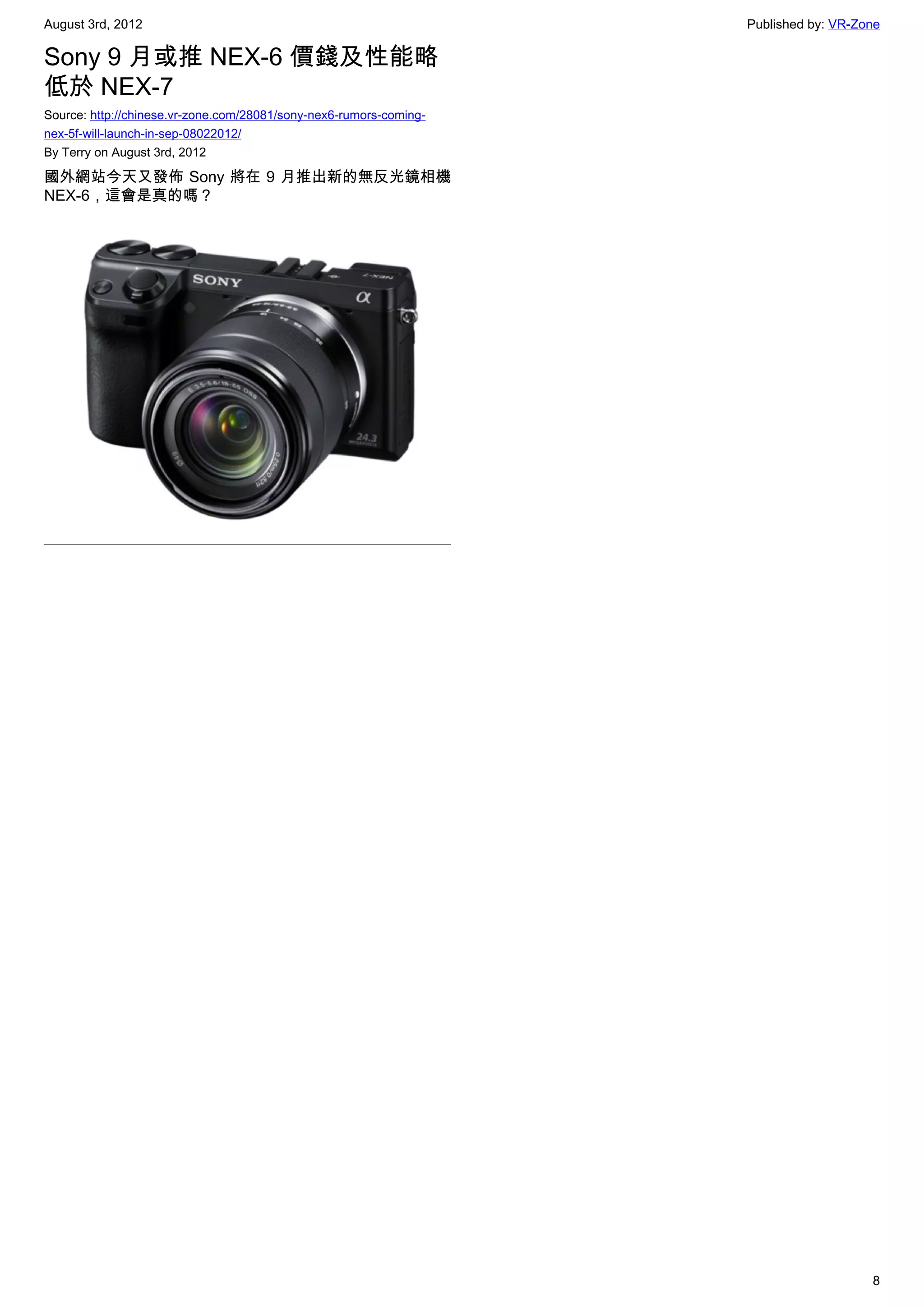 August 3rd, 2012                                                    Published by: VR-Zone

Sony 9 月或推 NEX-6 價錢及性能略
低於 NEX-7
Source: http://chinese.vr-zone.com/28081/sony-nex6-rumors-coming-
nex-5f-will-launch-in-sep-08022012/
By Terry on August 3rd, 2012

國外網站今天又發佈 Sony 將在 9 月推出新的無反光鏡相機
NEX-6，這會是真的嗎？




                                                                                       8
 