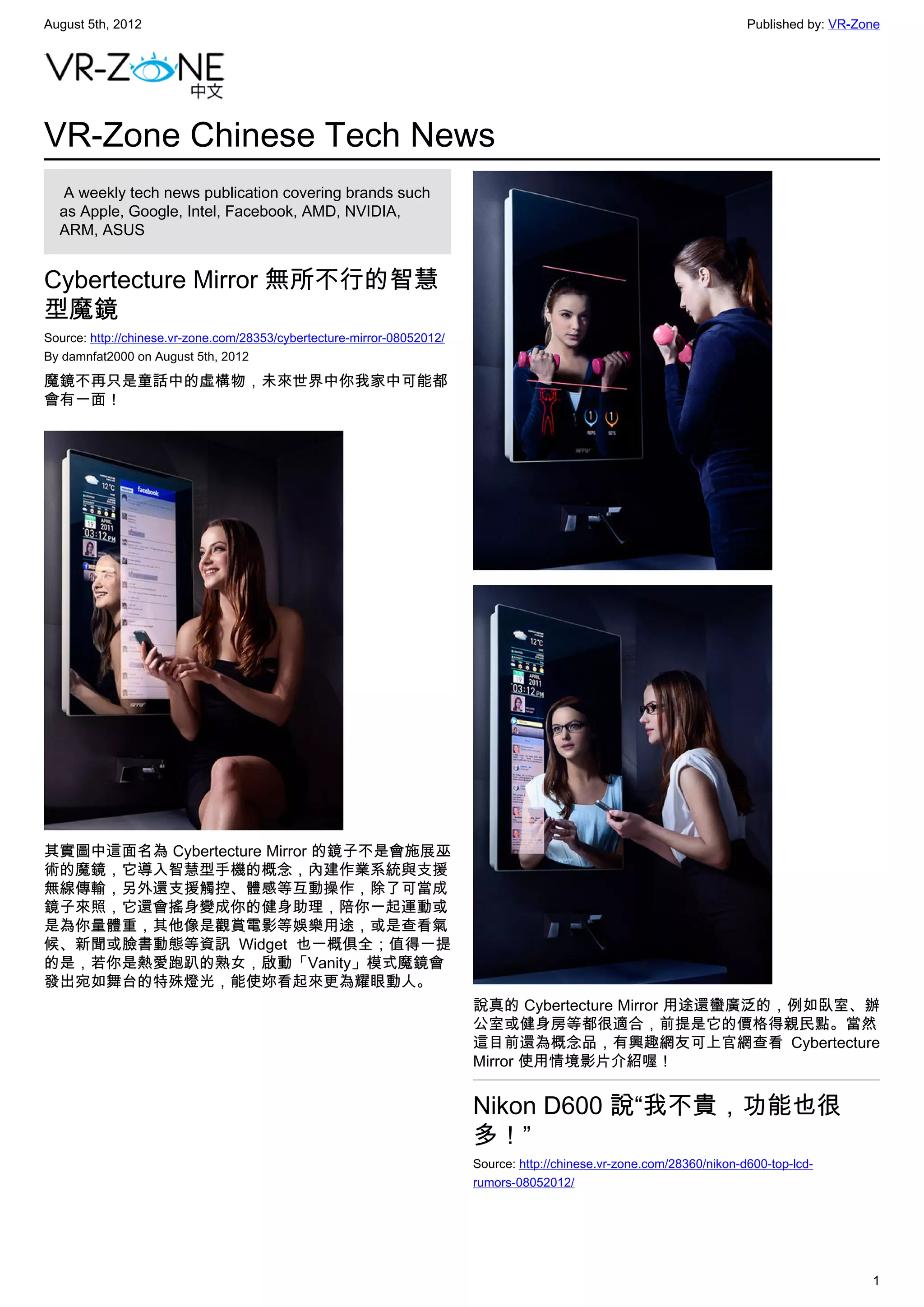 August 5th, 2012                                                                                                         Published by: VR-Zone




VR-Zone Chinese Tech News
   A weekly tech news publication covering brands such
  as Apple, Google, Intel, Facebook, AMD, NVIDIA,
  ARM, ASUS


Cybertecture Mirror 無所不行的智慧
型魔鏡
Source: http://chinese.vr-zone.com/28353/cybertecture-mirror-08052012/
By damnfat2000 on August 5th, 2012

魔鏡不再只是童話中的虛構物，未來世界中你我家中可能都
會有一面！




其實圖中這面名為 Cybertecture Mirror 的鏡子不是會施展巫
術的魔鏡，它導入智慧型手機的概念，內建作業系統與支援
無線傳輸，另外還支援觸控、體感等互動操作，除了可當成
鏡子來照，它還會搖身變成你的健身助理，陪你一起運動或
是為你量體重，其他像是觀賞電影等娛樂用途，或是查看氣
候、新聞或臉書動態等資訊 Widget 也一概俱全；值得一提
的是，若你是熱愛跑趴的熟女，啟動「Vanity」模式魔鏡會
發出宛如舞台的特殊燈光，能使妳看起來更為耀眼動人。
                                                                         說真的 Cybertecture Mirror 用途還蠻廣泛的，例如臥室、辦
                                                                         公室或健身房等都很適合，前提是它的價格得親民點。當然
                                                                         這目前還為概念品，有興趣網友可上官網查看 Cybertecture
                                                                         Mirror 使用情境影片介紹喔！


                                                                         Nikon D600 說“我不貴，功能也很
                                                                         多！”
                                                                         Source: http://chinese.vr-zone.com/28360/nikon-d600-top-lcd-
                                                                         rumors-08052012/




                                                                                                                                            1
 