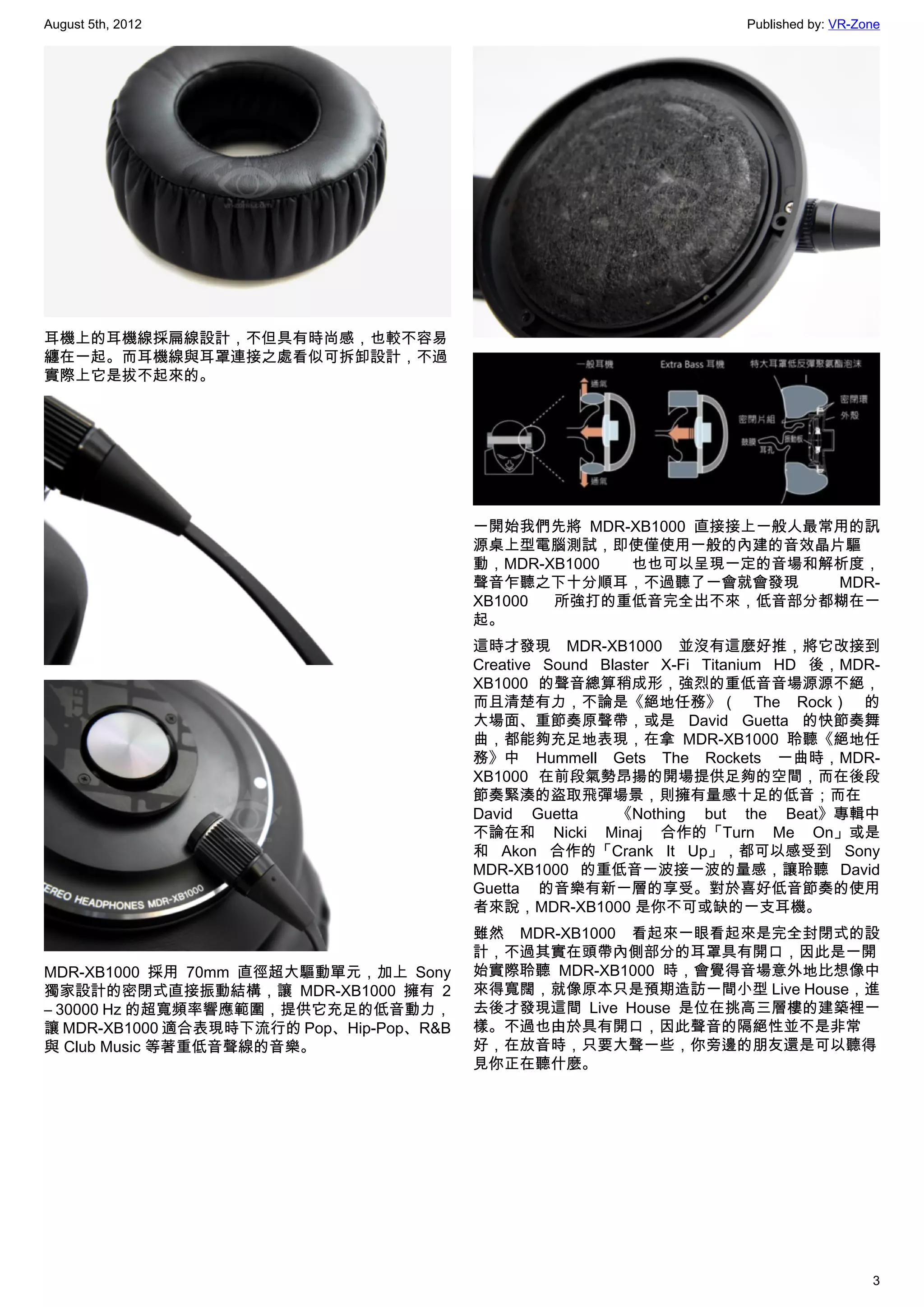 August 5th, 2012                                                       Published by: VR-Zone




耳機上的耳機線採扁線設計，不但具有時尚感，也較不容易
纏在一起。而耳機線與耳罩連接之處看似可拆卸設計，不過
實際上它是拔不起來的。




                                         一開始我們先將 MDR-XB1000 直接接上一般人最常用的訊
                                         源桌上型電腦測試，即使僅使用一般的內建的音效晶片驅
                                         動，MDR-XB1000 也也可以呈現一定的音場和解析度，
                                         聲音乍聽之下十分順耳，不過聽了一會就會發現       MDR-
                                         XB1000 所強打的重低音完全出不來，低音部分都糊在一
                                         起。
                                         這時才發現 MDR-XB1000 並沒有這麼好推，將它改接到
                                         Creative Sound Blaster X-Fi Titanium HD 後，MDR-
                                         XB1000 的聲音總算稍成形，強烈的重低音音場源源不絕，
                                         而且清楚有力，不論是《絕地任務》（ The Rock） 的
                                         大場面、重節奏原聲帶，或是 David Guetta 的快節奏舞
                                         曲，都能夠充足地表現，在拿 MDR-XB1000 聆聽《絕地任
                                         務》中 Hummell Gets The Rockets 一曲時，MDR-
                                         XB1000 在前段氣勢昂揚的開場提供足夠的空間，而在後段
                                         節奏緊湊的盜取飛彈場景，則擁有量感十足的低音；而在
                                         David Guetta   《Nothing but the Beat》專輯中
                                         不論在和 Nicki Minaj 合作的「Turn Me On」或是
                                         和 Akon 合作的「Crank It Up」，都可以感受到 Sony
                                         MDR-XB1000 的重低音一波接一波的量感，讓聆聽 David
                                         Guetta   的音樂有新一層的享受。對於喜好低音節奏的使用
                                         者來說，MDR-XB1000 是你不可或缺的一支耳機。
                                         雖然 MDR-XB1000 看起來一眼看起來是完全封閉式的設
                                         計，不過其實在頭帶內側部分的耳罩具有開口，因此是一開
MDR-XB1000 採用 70mm 直徑超大驅動單元，加上 Sony      始實際聆聽 MDR-XB1000 時，會覺得音場意外地比想像中
獨家設計的密閉式直接振動結構，讓 MDR-XB1000 擁有 2         來得寬闊，就像原本只是預期造訪一間小型 Live House，進
– 30000 Hz 的超寬頻率響應範圍，提供它充足的低音動力，         去後才發現這間 Live House 是位在挑高三層樓的建築裡一
讓 MDR-XB1000 適合表現時下流行的 Pop、Hip-Pop、R&B   樣。不過也由於具有開口，因此聲音的隔絕性並不是非常
與 Club Music 等著重低音聲線的音樂。                 好，在放音時，只要大聲一些，你旁邊的朋友還是可以聽得
                                         見你正在聽什麼。




                                                                                          3
 