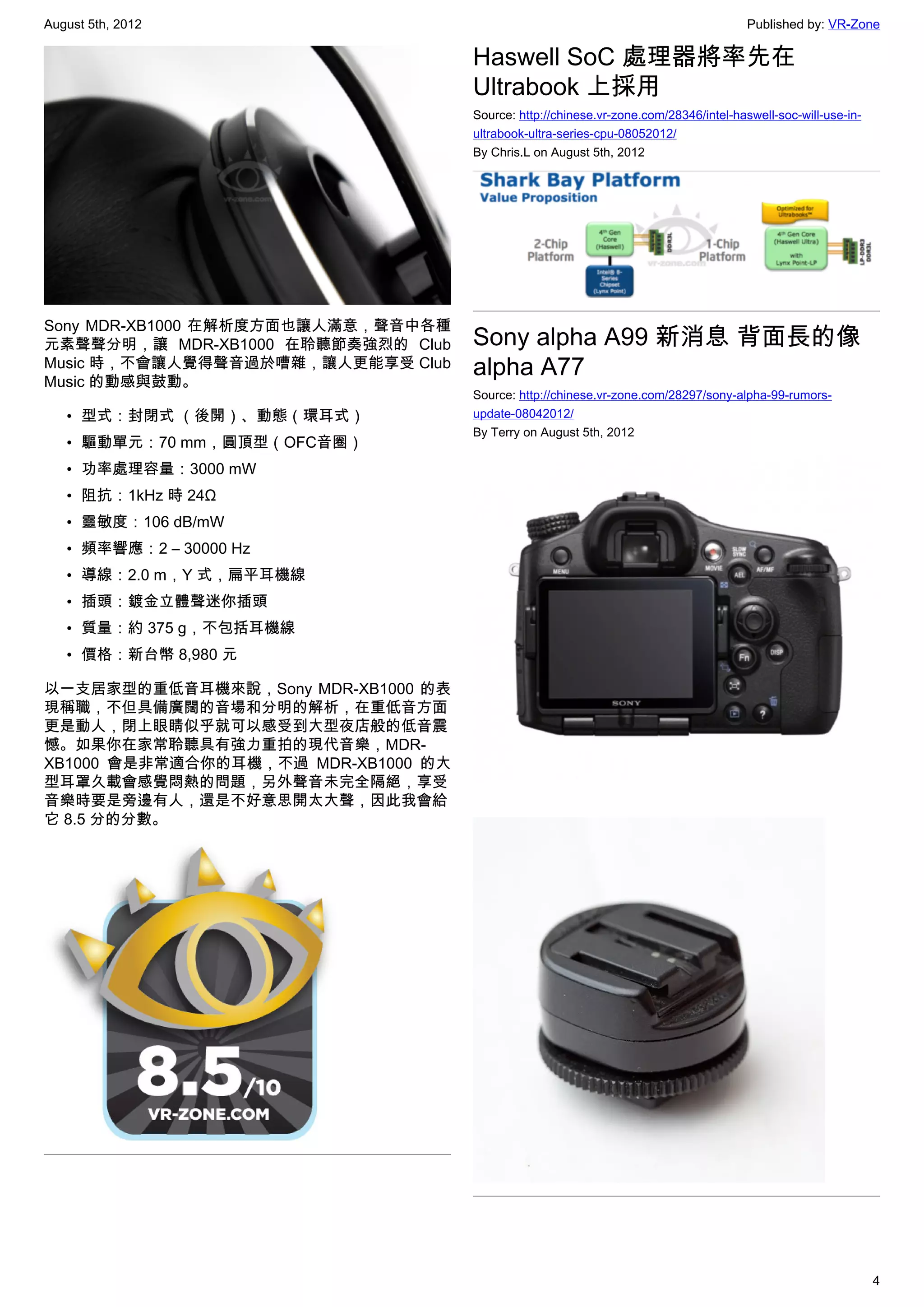 August 5th, 2012                                                                       Published by: VR-Zone

                                     Haswell SoC 處理器將率先在
                                     Ultrabook 上採用
                                     Source: http://chinese.vr-zone.com/28346/intel-haswell-soc-will-use-in-
                                     ultrabook-ultra-series-cpu-08052012/
                                     By Chris.L on August 5th, 2012




Sony MDR-XB1000 在解析度方面也讓人滿意，聲音中各種
元素聲聲分明，讓 MDR-XB1000 在聆聽節奏強烈的 Club    Sony alpha A99 新消息 背面長的像
Music 時，不會讓人覺得聲音過於嘈雜，讓人更能享受 Club
Music 的動感與鼓動。
                                     alpha A77
                                     Source: http://chinese.vr-zone.com/28297/sony-alpha-99-rumors-
   • 型式：封閉式 （後開）、動態（環耳式）             update-08042012/
                                     By Terry on August 5th, 2012
   • 驅動單元：70 mm，圓頂型（OFC音圈）
   • 功率處理容量：3000 mW
   • 阻抗：1kHz 時 24Ω
   • 靈敏度：106 dB/mW
   • 頻率響應：2 – 30000 Hz
   • 導線：2.0 m，Y 式，扁平耳機線
   • 插頭：鍍金立體聲迷你插頭
   • 質量：約 375 g，不包括耳機線
   • 價格：新台幣 8,980 元

以一支居家型的重低音耳機來說，Sony MDR-XB1000 的表
現稱職，不但具備廣闊的音場和分明的解析，在重低音方面
更是動人，閉上眼睛似乎就可以感受到大型夜店般的低音震
憾。如果你在家常聆聽具有強力重拍的現代音樂，MDR-
XB1000 會是非常適合你的耳機，不過 MDR-XB1000 的大
型耳罩久載會感覺悶熱的問題，另外聲音未完全隔絕，享受
音樂時要是旁邊有人，還是不好意思開太大聲，因此我會給
它 8.5 分的分數。




                                                                                                               4
 