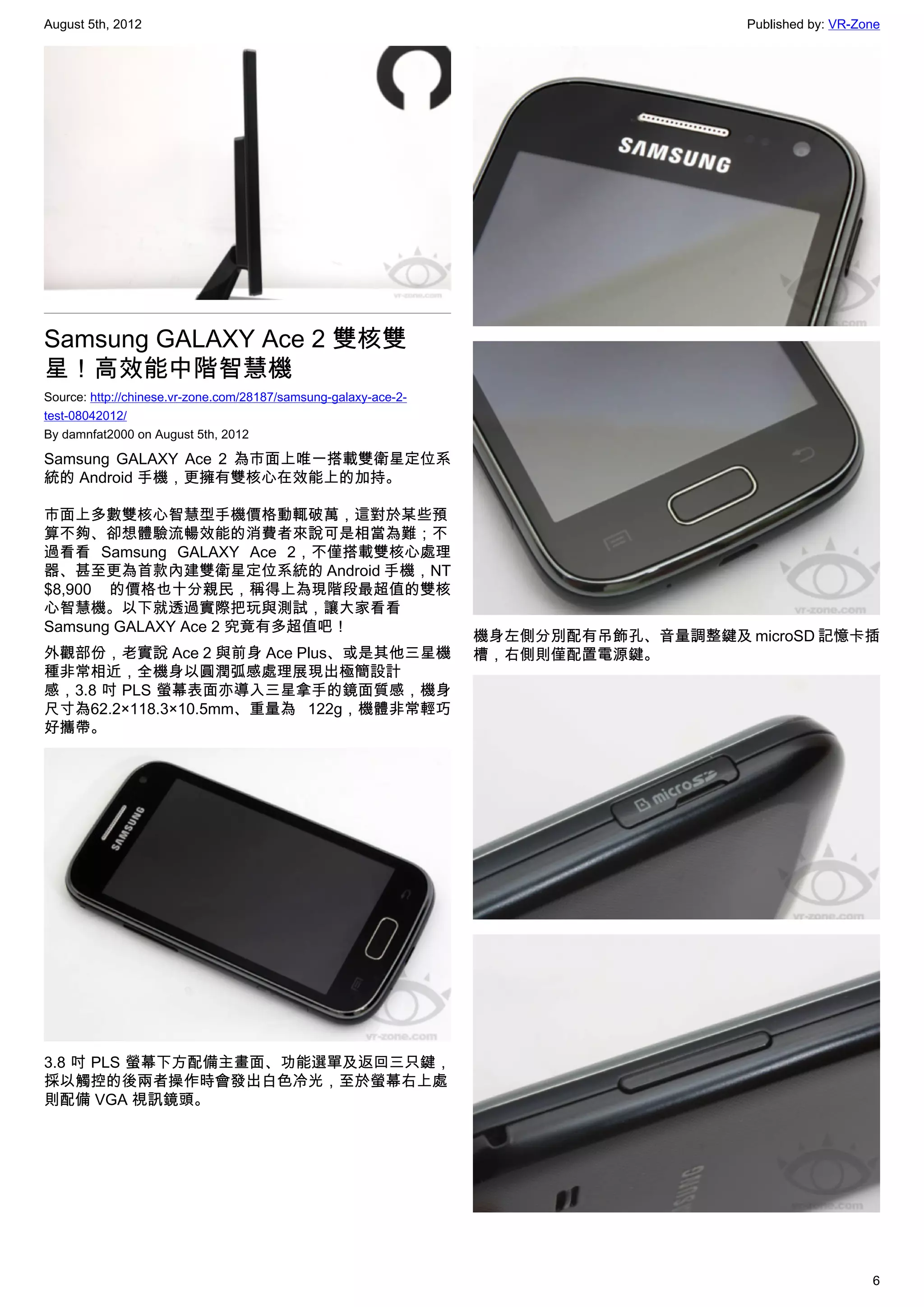August 5th, 2012                                                                     Published by: VR-Zone




Samsung GALAXY Ace 2 雙核雙
星！高效能中階智慧機
Source: http://chinese.vr-zone.com/28187/samsung-galaxy-ace-2-
test-08042012/
By damnfat2000 on August 5th, 2012

Samsung GALAXY Ace 2 為市面上唯一搭載雙衛星定位系
統的 Android 手機，更擁有雙核心在效能上的加持。

市面上多數雙核心智慧型手機價格動輒破萬，這對於某些預
算不夠、卻想體驗流暢效能的消費者來說可是相當為難；不
過看看 Samsung GALAXY Ace 2，不僅搭載雙核心處理
器、甚至更為首款內建雙衛星定位系統的 Android 手機，NT
$8,900 的價格也十分親民，稱得上為現階段最超值的雙核
心智慧機。以下就透過實際把玩與測試，讓大家看看
Samsung GALAXY Ace 2 究竟有多超值吧！
                                                                 機身左側分別配有吊飾孔、音量調整鍵及 microSD 記憶卡插
外觀部份，老實說 Ace 2 與前身 Ace Plus、或是其他三星機                              槽，右側則僅配置電源鍵。
種非常相近，全機身以圓潤弧感處理展現出極簡設計
感，3.8 吋 PLS 螢幕表面亦導入三星拿手的鏡面質感，機身
尺寸為62.2×118.3×10.5mm、重量為 122g，機體非常輕巧
好攜帶。




3.8 吋 PLS 螢幕下方配備主畫面、功能選單及返回三只鍵，
採以觸控的後兩者操作時會發出白色冷光，至於螢幕右上處
則配備 VGA 視訊鏡頭。




                                                                                                        6
 