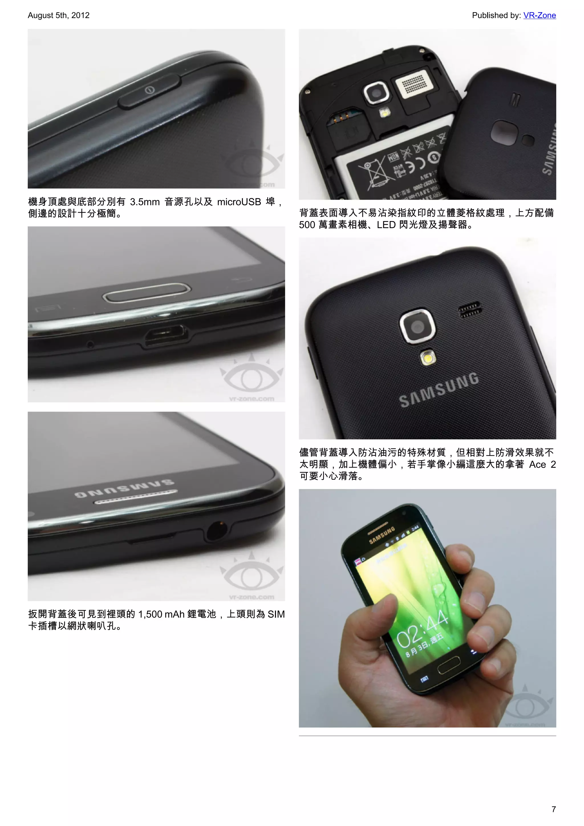 August 5th, 2012                                        Published by: VR-Zone




機身頂處與底部分別有 3.5mm 音源孔以及 microUSB 埠，
側邊的設計十分極簡。                           背蓋表面導入不易沾染指紋印的立體菱格紋處理，上方配備
                                     500 萬畫素相機、LED 閃光燈及揚聲器。




                                     儘管背蓋導入防沾油污的特殊材質，但相對上防滑效果就不
                                     太明顯，加上機體偏小，若手掌像小編這麼大的拿著 Ace 2
                                     可要小心滑落。




扳開背蓋後可見到裡頭的 1,500 mAh 鋰電池，上頭則為 SIM
卡插槽以網狀喇叭孔。




                                                                           7
 