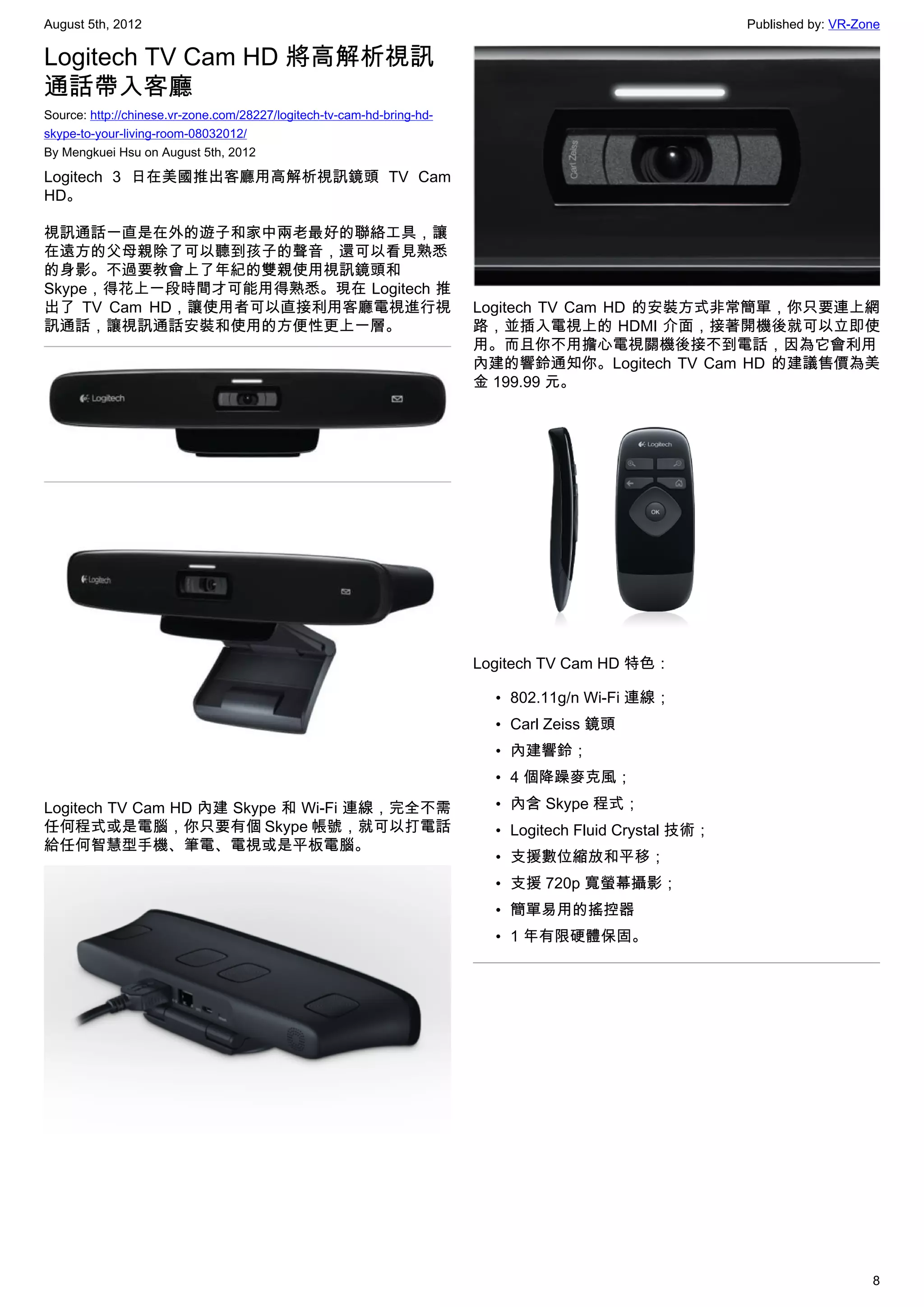 August 5th, 2012                                                                                         Published by: VR-Zone

Logitech TV Cam HD 將高解析視訊
通話帶入客廳
Source: http://chinese.vr-zone.com/28227/logitech-tv-cam-hd-bring-hd-
skype-to-your-living-room-08032012/
By Mengkuei Hsu on August 5th, 2012

Logitech 3 日在美國推出客廳用高解析視訊鏡頭 TV Cam
HD。

視訊通話一直是在外的遊子和家中兩老最好的聯絡工具，讓
在遠方的父母親除了可以聽到孩子的聲音，還可以看見熟悉
的身影。不過要教會上了年紀的雙親使用視訊鏡頭和
Skype，得花上一段時間才可能用得熟悉。現在 Logitech 推
出了 TV Cam HD，讓使用者可以直接利用客廳電視進行視                                          Logitech TV Cam HD 的安裝方式非常簡單，你只要連上網
訊通話，讓視訊通話安裝和使用的方便性更上一層。                                                 路，並插入電視上的 HDMI 介面，接著開機後就可以立即使
                                                                        用。而且你不用擔心電視關機後接不到電話，因為它會利用
                                                                        內建的響鈴通知你。Logitech TV Cam HD 的建議售價為美
                                                                        金 199.99 元。




                                                                        Logitech TV Cam HD 特色：

                                                                          • 802.11g/n Wi-Fi 連線；
                                                                          • Carl Zeiss 鏡頭
                                                                          • 內建響鈴；
                                                                          • 4 個降躁麥克風；
Logitech TV Cam HD 內建 Skype 和 Wi-Fi 連線，完全不需                               • 內含 Skype 程式；
任何程式或是電腦，你只要有個 Skype 帳號，就可以打電話                                            • Logitech Fluid Crystal 技術；
給任何智慧型手機、筆電、電視或是平板電腦。
                                                                          • 支援數位縮放和平移；
                                                                          • 支援 720p 寬螢幕攝影；
                                                                          • 簡單易用的搖控器
                                                                          • 1 年有限硬體保固。




                                                                                                                            8
 