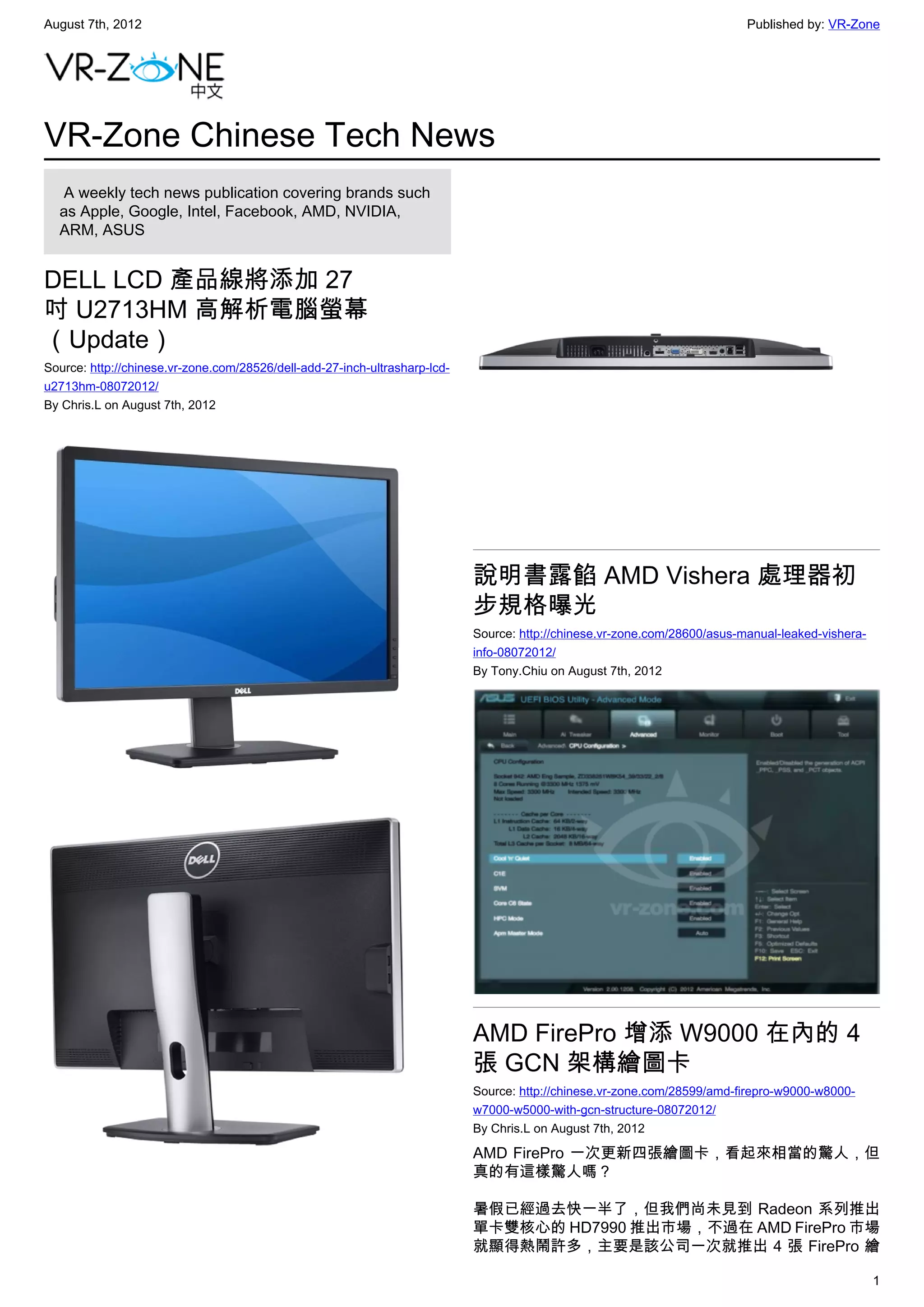 August 7th, 2012                                                                                                           Published by: VR-Zone




VR-Zone Chinese Tech News
   A weekly tech news publication covering brands such
  as Apple, Google, Intel, Facebook, AMD, NVIDIA,
  ARM, ASUS


DELL LCD 產品線將添加 27
吋 U2713HM 高解析電腦螢幕
（Update）
Source: http://chinese.vr-zone.com/28526/dell-add-27-inch-ultrasharp-lcd-
u2713hm-08072012/
By Chris.L on August 7th, 2012




                                                                            說明書露餡 AMD Vishera 處理器初
                                                                            步規格曝光
                                                                            Source: http://chinese.vr-zone.com/28600/asus-manual-leaked-vishera-
                                                                            info-08072012/
                                                                            By Tony.Chiu on August 7th, 2012




                                                                            AMD FirePro 增添 W9000 在內的 4
                                                                            張 GCN 架構繪圖卡
                                                                            Source: http://chinese.vr-zone.com/28599/amd-firepro-w9000-w8000-
                                                                            w7000-w5000-with-gcn-structure-08072012/
                                                                            By Chris.L on August 7th, 2012

                                                                            AMD FirePro 一次更新四張繪圖卡，看起來相當的驚人，但
                                                                            真的有這樣驚人嗎？

                                                                            暑假已經過去快一半了，但我們尚未見到 Radeon 系列推出
                                                                            單卡雙核心的 HD7990 推出市場，不過在 AMD FirePro 市場
                                                                            就顯得熱鬧許多，主要是該公司一次就推出 4 張 FirePro 繪

                                                                                                                                                   1
 