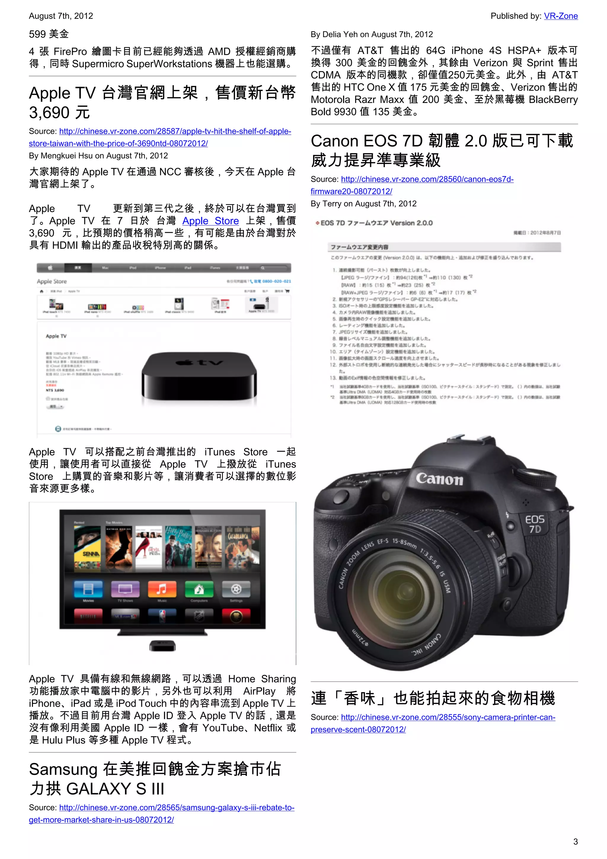 August 7th, 2012                                                                                                           Published by: VR-Zone

599 美金                                                                      By Delia Yeh on August 7th, 2012

4 張 FirePro 繪圖卡目前已經能夠透過 AMD 授權經銷商購                                          不過僅有 AT&T 售出的 64G iPhone 4S HSPA+ 版本可
得，同時 Supermicro SuperWorkstations 機器上也能選購。                                  換得 300 美金的回餽金外，其餘由 Verizon 與 Sprint 售出
                                                                            CDMA 版本的同機款，卻僅值250元美金。此外，由 AT&T
                                                                            售出的 HTC One X 值 175 元美金的回餽金、Verizon 售出的
Apple TV 台灣官網上架，售價新台幣                                                       Motorola Razr Maxx 值 200 美金、至於黑莓機 BlackBerry
3,690 元                                                                     Bold 9930 值 135 美金。
Source: http://chinese.vr-zone.com/28587/apple-tv-hit-the-shelf-of-apple-
store-taiwan-with-the-price-of-3690ntd-08072012/                            Canon EOS 7D 韌體 2.0 版已可下載
By Mengkuei Hsu on August 7th, 2012
                                                                            威力提昇準專業級
大家期待的 Apple TV 在通過 NCC 審核後，今天在 Apple 台
                                                                            Source: http://chinese.vr-zone.com/28560/canon-eos7d-
灣官網上架了。
                                                                            firmware20-08072012/
                                                                            By Terry on August 7th, 2012
Apple   TV  更新到第三代之後，終於可以在台灣買到
了。Apple TV 在 7 日於 台灣 Apple Store 上架，售價
3,690 元，比預期的價格稍高一些，有可能是由於台灣對於
具有 HDMI 輸出的產品收稅特別高的關係。




Apple TV 可以搭配之前台灣推出的 iTunes Store 一起
使用，讓使用者可以直接從 Apple TV 上撥放從 iTunes
Store 上購買的音樂和影片等，讓消費者可以選擇的數位影
音來源更多樣。




Apple TV 具備有線和無線網路，可以透過 Home Sharing
功能播放家中電腦中的影片，另外也可以利用 AirPlay 將
iPhone、iPad 或是 iPod Touch 中的內容串流到 Apple TV 上                                連「香味」也能拍起來的食物相機
播放。不過目前用台灣 Apple ID 登入 Apple TV 的話，還是                                       Source: http://chinese.vr-zone.com/28555/sony-camera-printer-can-
沒有像利用美國 Apple ID 一樣，會有 YouTube、Netflix 或                                    preserve-scent-08072012/
是 Hulu Plus 等多種 Apple TV 程式。


Samsung 在美推回餽金方案搶市佔
力拱 GALAXY S III
Source: http://chinese.vr-zone.com/28565/samsung-galaxy-s-iii-rebate-to-
get-more-market-share-in-us-08072012/

                                                                                                                                                3
 