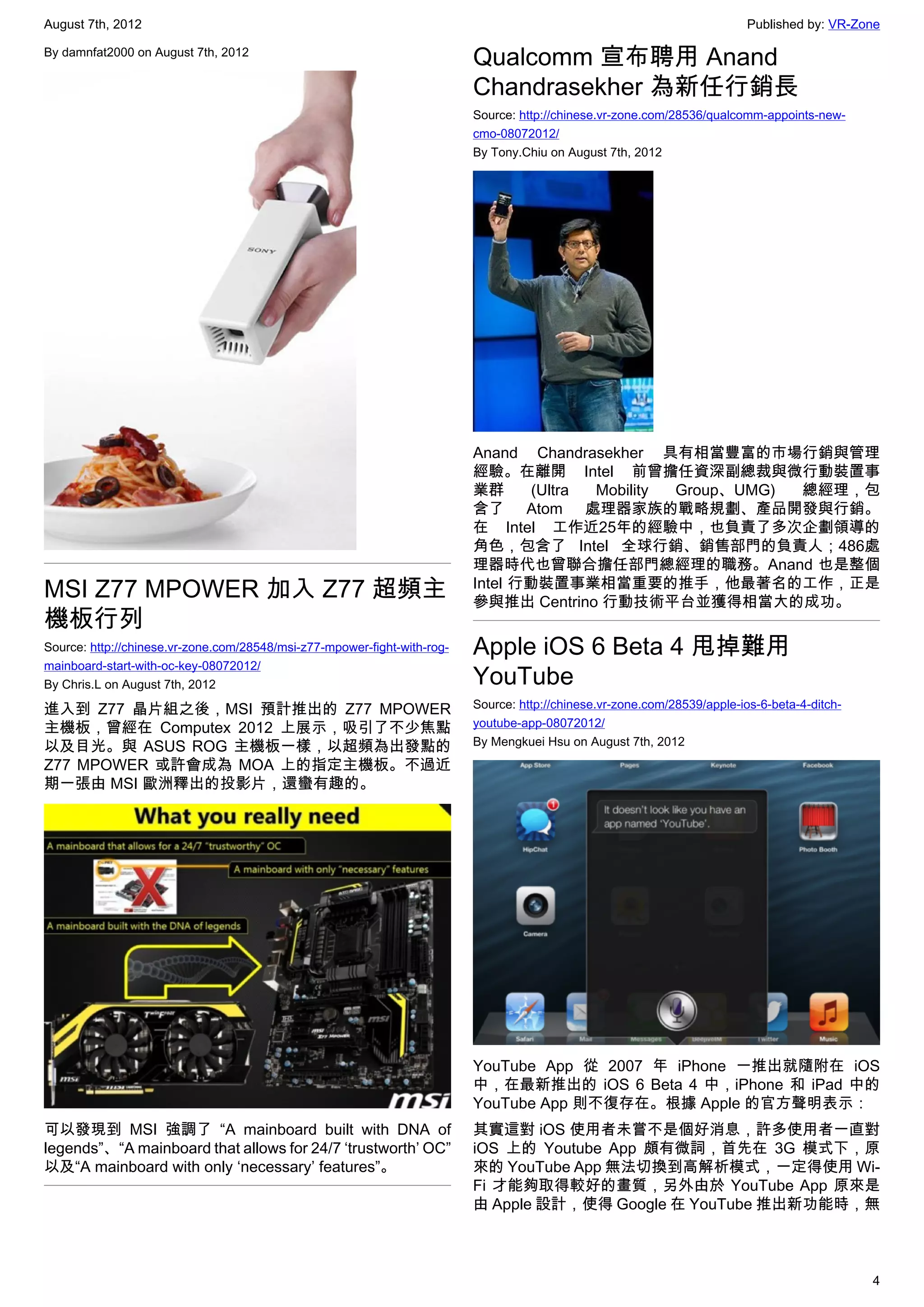 August 7th, 2012                                                                                                           Published by: VR-Zone

By damnfat2000 on August 7th, 2012
                                                                          Qualcomm 宣布聘用 Anand
                                                                          Chandrasekher 為新任行銷長
                                                                          Source: http://chinese.vr-zone.com/28536/qualcomm-appoints-new-
                                                                          cmo-08072012/
                                                                          By Tony.Chiu on August 7th, 2012




                                                                          Anand Chandrasekher 具有相當豐富的市場行銷與管理
                                                                          經驗。在離開 Intel 前曾擔任資深副總裁與微行動裝置事
                                                                          業群      (Ultra Mobility Group、UMG) 總經理，包
                                                                          含了 Atom 處理器家族的戰略規劃、產品開發與行銷。
                                                                          在 Intel 工作近25年的經驗中，也負責了多次企劃領導的
                                                                          角色，包含了 Intel 全球行銷、銷售部門的負責人；486處
                                                                          理器時代也曾聯合擔任部門總經理的職務。Anand 也是整個
MSI Z77 MPOWER 加入 Z77 超頻主                                                 Intel 行動裝置事業相當重要的推手，他最著名的工作，正是
                                                                          參與推出 Centrino 行動技術平台並獲得相當大的成功。
機板行列
Source: http://chinese.vr-zone.com/28548/msi-z77-mpower-fight-with-rog-   Apple iOS 6 Beta 4 甩掉難用
mainboard-start-with-oc-key-08072012/
By Chris.L on August 7th, 2012                                            YouTube
進入到 Z77 晶片組之後，MSI 預計推出的 Z77 MPOWER                                        Source: http://chinese.vr-zone.com/28539/apple-ios-6-beta-4-ditch-
主機板，曾經在 Computex 2012 上展示，吸引了不少焦點                                         youtube-app-08072012/
以及目光。與 ASUS ROG 主機板一樣，以超頻為出發點的                                            By Mengkuei Hsu on August 7th, 2012
Z77 MPOWER 或許會成為 MOA 上的指定主機板。不過近
期一張由 MSI 歐洲釋出的投影片，還蠻有趣的。




                                                                          YouTube App 從 2007 年 iPhone 一推出就隨附在 iOS
                                                                          中，在最新推出的 iOS 6 Beta 4 中，iPhone 和 iPad 中的
                                                                          YouTube App 則不復存在。根據 Apple 的官方聲明表示：
可以發現到 MSI 強調了 “A mainboard built with DNA of                              其實這對 iOS 使用者未嘗不是個好消息，許多使用者一直對
legends”、“A mainboard that allows for 24/7 ‘trustworth’ OC”               iOS 上的 Youtube App 頗有微詞，首先在 3G 模式下，原
以及“A mainboard with only ‘necessary’ features”。                           來的 YouTube App 無法切換到高解析模式，一定得使用 Wi-
                                                                          Fi 才能夠取得較好的畫質，另外由於 YouTube App 原來是
                                                                          由 Apple 設計，使得 Google 在 YouTube 推出新功能時，無



                                                                                                                                               4
 