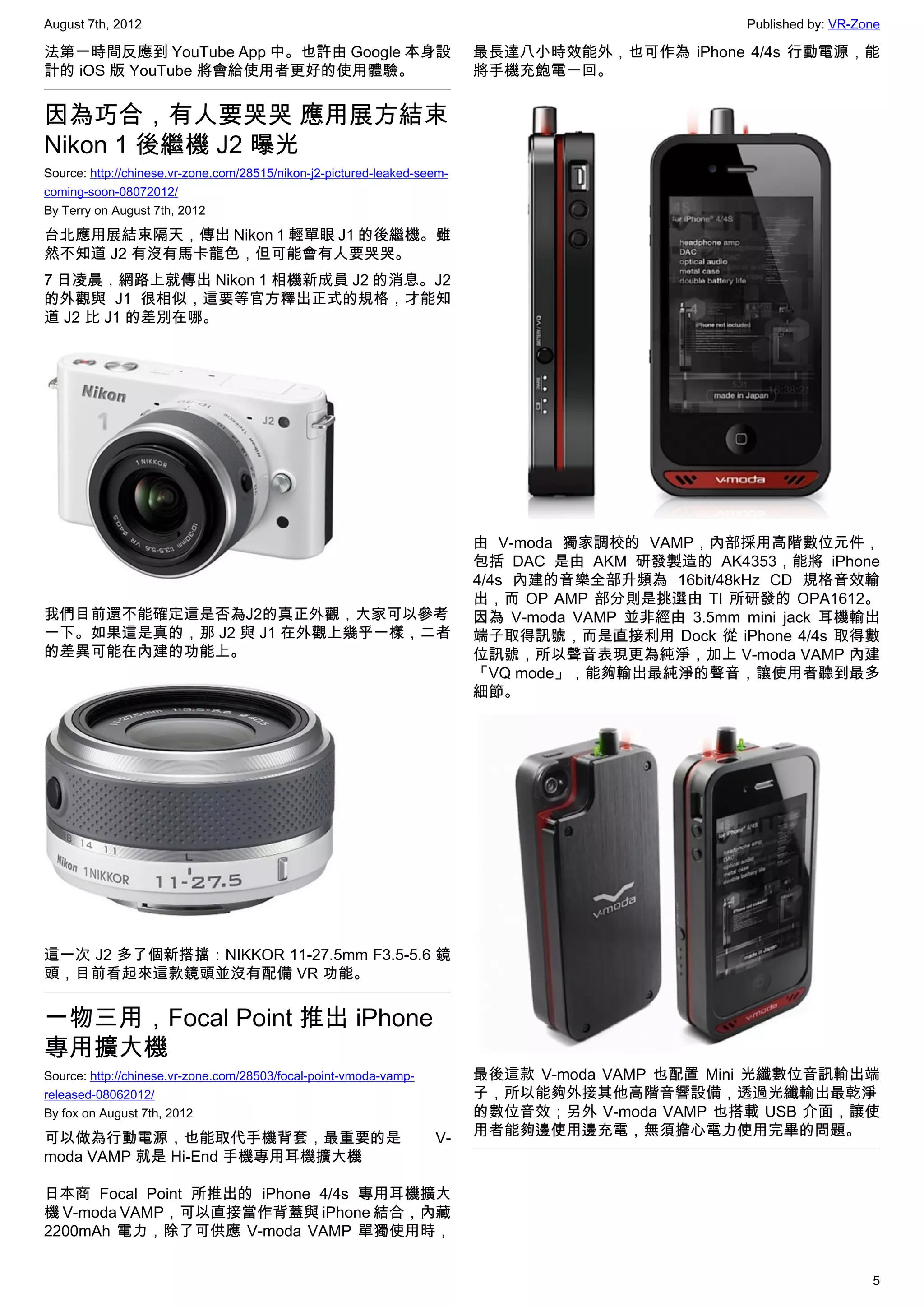 August 7th, 2012                                                                                     Published by: VR-Zone

法第一時間反應到 YouTube App 中。也許由 Google 本身設                                     最長達八小時效能外，也可作為 iPhone 4/4s 行動電源，能
計的 iOS 版 YouTube 將會給使用者更好的使用體驗。                                           將手機充飽電一回。


因為巧合，有人要哭哭 應用展方結束
Nikon 1 後繼機 J2 曝光
Source: http://chinese.vr-zone.com/28515/nikon-j2-pictured-leaked-seem-
coming-soon-08072012/
By Terry on August 7th, 2012

台北應用展結束隔天，傳出 Nikon 1 輕單眼 J1 的後繼機。雖
然不知道 J2 有沒有馬卡龍色，但可能會有人要哭哭。
7 日凌晨，網路上就傳出 Nikon 1 相機新成員 J2 的消息。J2
的外觀與 J1 很相似，這要等官方釋出正式的規格，才能知
道 J2 比 J1 的差別在哪。




                                                                          由 V-moda 獨家調校的 VAMP，內部採用高階數位元件，
                                                                          包括 DAC 是由 AKM 研發製造的 AK4353，能將 iPhone
                                                                          4/4s 內建的音樂全部升頻為 16bit/48kHz CD 規格音效輸
                                                                          出，而 OP AMP 部分則是挑選由 TI 所研發的 OPA1612。
我們目前還不能確定這是否為J2的真正外觀，大家可以參考                                               因為  V-moda VAMP 並非經由 3.5mm mini jack 耳機輸出
一下。如果這是真的，那 J2 與 J1 在外觀上幾乎一樣，二者                                           端子取得訊號，而是直接利用 Dock 從 iPhone 4/4s 取得數
的差異可能在內建的功能上。                                                             位訊號，所以聲音表現更為純淨，加上 V-moda VAMP 內建
                                                                          「VQ mode」，能夠輸出最純淨的聲音，讓使用者聽到最多
                                                                          細節。




這一次 J2 多了個新搭擋：NIKKOR 11-27.5mm F3.5-5.6 鏡
頭，目前看起來這款鏡頭並沒有配備 VR 功能。


一物三用，Focal Point 推出 iPhone
專用擴大機
Source: http://chinese.vr-zone.com/28503/focal-point-vmoda-vamp-          最後這款  V-moda VAMP 也配置 Mini 光纖數位音訊輸出端
released-08062012/                                                        子，所以能夠外接其他高階音響設備，透過光纖輸出最乾淨
By fox on August 7th, 2012                                                的數位音效；另外 V-moda VAMP 也搭載 USB 介面，讓使
可以做為行動電源，也能取代手機背套，最重要的是                                             V-    用者能夠邊使用邊充電，無須擔心電力使用完畢的問題。
moda VAMP 就是 Hi-End 手機專用耳機擴大機

日本商 Focal Point 所推出的 iPhone 4/4s 專用耳機擴大
機 V-moda VAMP，可以直接當作背蓋與 iPhone 結合，內藏
2200mAh 電力，除了可供應 V-moda VAMP 單獨使用時，


                                                                                                                        5
 