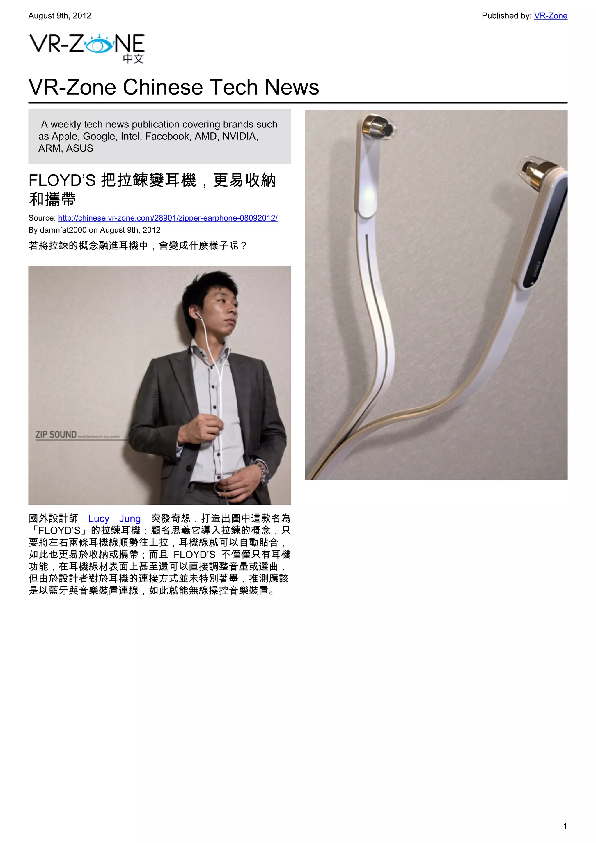 August 9th, 2012                                                     Published by: VR-Zone




VR-Zone Chinese Tech News
   A weekly tech news publication covering brands such
  as Apple, Google, Intel, Facebook, AMD, NVIDIA,
  ARM, ASUS


FLOYD’S 把拉鍊變耳機，更易收納
和攜帶
Source: http://chinese.vr-zone.com/28901/zipper-earphone-08092012/
By damnfat2000 on August 9th, 2012

若將拉鍊的概念融進耳機中，會變成什麼樣子呢？




國外設計師  Lucy Jung  突發奇想，打造出圖中這款名為
「FLOYD’S」的拉鍊耳機；顧名思義它導入拉鍊的概念，只
要將左右兩條耳機線順勢往上拉，耳機線就可以自動貼合，
如此也更易於收納或攜帶；而且 FLOYD’S 不僅僅只有耳機
功能，在耳機線材表面上甚至還可以直接調整音量或選曲，
但由於設計者對於耳機的連接方式並未特別著墨，推測應該
是以藍牙與音樂裝置連線，如此就能無線操控音樂裝置。




                                                                                        1
 