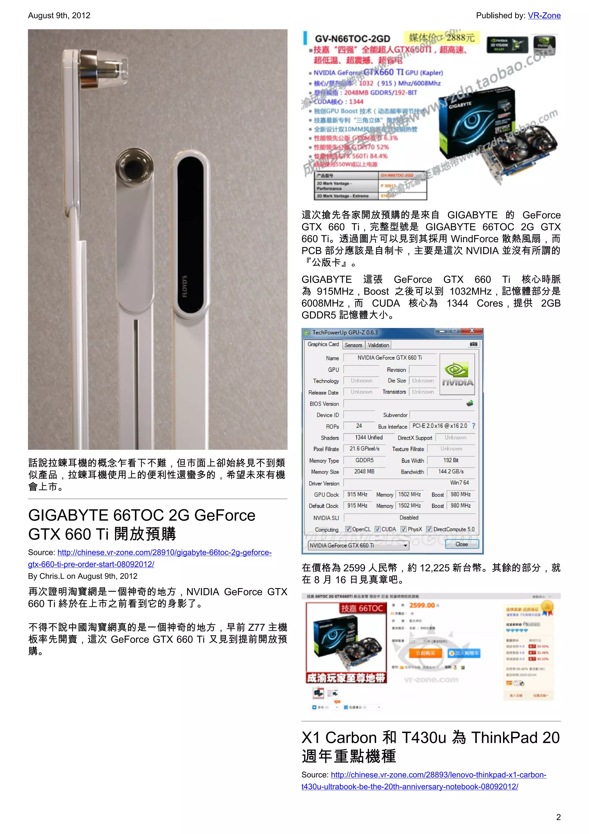 August 9th, 2012                                                                                                     Published by: VR-Zone




                                                                      這次搶先各家開放預購的是來自 GIGABYTE 的 GeForce
                                                                      GTX 660 Ti，完整型號是 GIGABYTE 66TOC 2G GTX
                                                                      660 Ti。透過圖片可以見到其採用 WindForce 散熱風扇，而
                                                                      PCB 部分應該是自制卡，主要是這次 NVIDIA 並沒有所謂的
                                                                      『公版卡』。
                                                                      GIGABYTE 這張 GeForce GTX 660 Ti 核心時脈
                                                                      為 915MHz，Boost 之後可以到 1032MHz，記憶體部分是
                                                                      6008MHz，而 CUDA 核心為 1344 Cores，提供 2GB
                                                                      GDDR5 記憶體大小。




話說拉鍊耳機的概念乍看下不難，但市面上卻始終見不到類
似產品，拉鍊耳機使用上的便利性還蠻多的，希望未來有機
會上市。


GIGABYTE 66TOC 2G GeForce
GTX 660 Ti 開放預購
Source: http://chinese.vr-zone.com/28910/gigabyte-66toc-2g-geforce-
gtx-660-ti-pre-order-start-08092012/
                                                                      在價格為 2599 人民幣，約 12,225 新台幣。其餘的部分，就
By Chris.L on August 9th, 2012
                                                                      在 8 月 16 日見真章吧。
再次證明淘寶網是一個神奇的地方，NVIDIA GeForce GTX
660 Ti 終於在上市之前看到它的身影了。

不得不說中國淘寶網真的是一個神奇的地方，早前 Z77 主機
板率先開賣，這次 GeForce GTX 660 Ti 又見到提前開放預
購。




                                                                      X1 Carbon 和 T430u 為 ThinkPad 20
                                                                      週年重點機種
                                                                      Source: http://chinese.vr-zone.com/28893/lenovo-thinkpad-x1-carbon-
                                                                      t430u-ultrabook-be-the-20th-anniversary-notebook-08092012/


                                                                                                                                            2
 