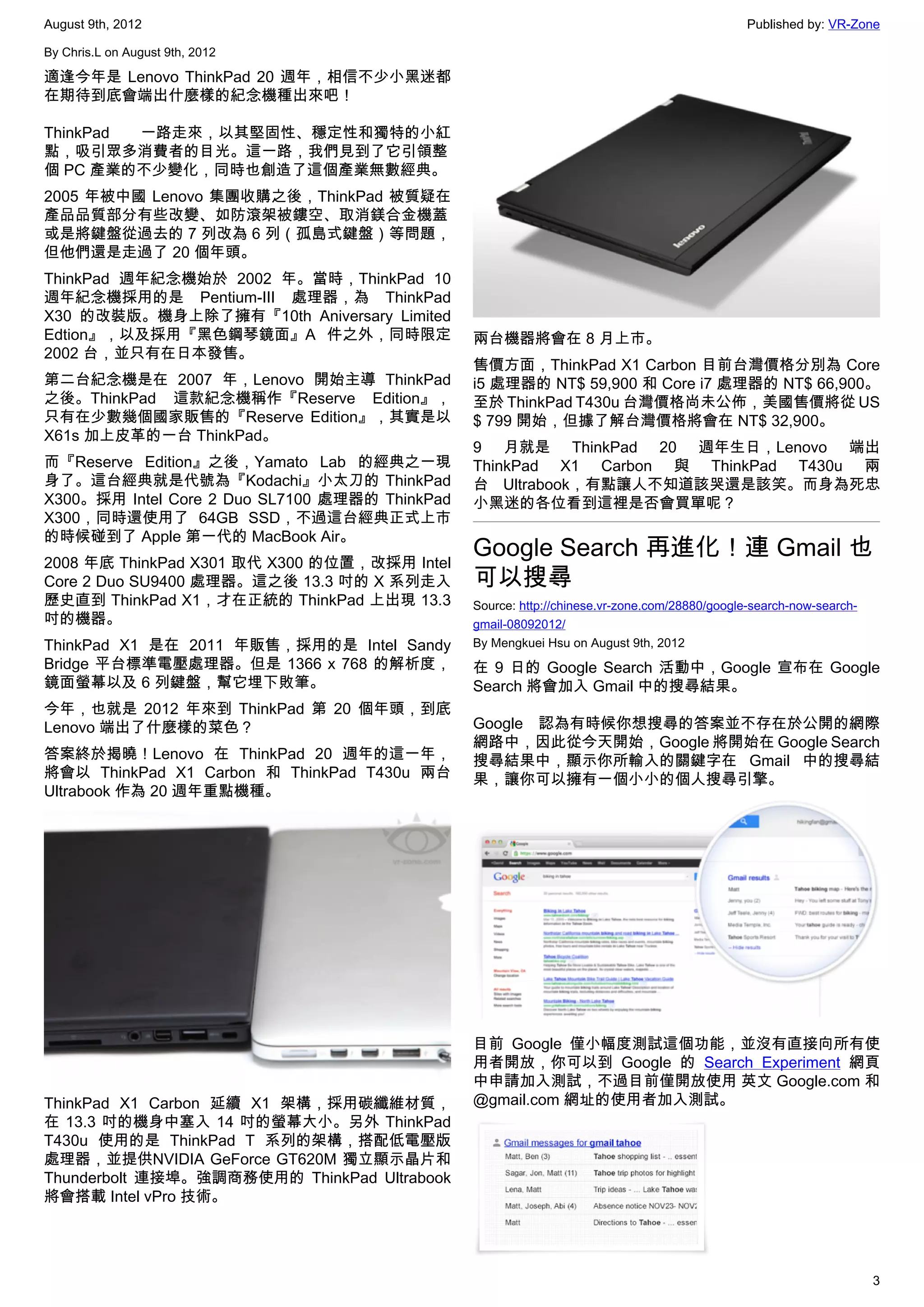 August 9th, 2012                                                                               Published by: VR-Zone

By Chris.L on August 9th, 2012

適逢今年是 Lenovo ThinkPad 20 週年，相信不少小黑迷都
在期待到底會端出什麼樣的紀念機種出來吧！

ThinkPad 一路走來，以其堅固性、穩定性和獨特的小紅
點，吸引眾多消費者的目光。這一路，我們見到了它引領整
個 PC 產業的不少變化，同時也創造了這個產業無數經典。
2005 年被中國 Lenovo 集團收購之後，ThinkPad 被質疑在
產品品質部分有些改變、如防滾架被鏤空、取消鎂合金機蓋
或是將鍵盤從過去的 7 列改為 6 列（孤島式鍵盤）等問題，
但他們還是走過了 20 個年頭。
ThinkPad 週年紀念機始於 2002 年。當時，ThinkPad 10
週年紀念機採用的是 Pentium-III 處理器，為 ThinkPad
X30 的改裝版。機身上除了擁有『10th Aniversary Limited
Edtion』，以及採用『黑色鋼琴鏡面』A 件之外，同時限定                  兩台機器將會在 8 月上市。
2002 台，並只有在日本發售。
                                                售價方面，ThinkPad X1 Carbon 目前台灣價格分別為 Core
第二台紀念機是在 2007 年，Lenovo 開始主導 ThinkPad            i5 處理器的 NT$ 59,900 和 Core i7 處理器的 NT$ 66,900。
之後。ThinkPad 這款紀念機稱作『Reserve Edition』，           至於 ThinkPad T430u 台灣價格尚未公佈，美國售價將從 US
只有在少數幾個國家販售的『Reserve Edition』，其實是以              $ 799 開始，但據了解台灣價格將會在 NT$ 32,900。
X61s 加上皮革的一台 ThinkPad。
                                                9 月就是 ThinkPad 20 週年生日，Lenovo 端出
而『Reserve Edition』之後，Yamato Lab 的經典之一現          ThinkPad X1 Carbon 與 ThinkPad T430u 兩
身了。這台經典就是代號為『Kodachi』小太刀的 ThinkPad              台 Ultrabook，有點讓人不知道該哭還是該笑。而身為死忠
X300。採用 Intel Core 2 Duo SL7100 處理器的 ThinkPad   小黑迷的各位看到這裡是否會買單呢？
X300，同時還使用了 64GB SSD，不過這台經典正式上市
的時候碰到了 Apple 第一代的 MacBook Air。
2008 年底 ThinkPad X301 取代 X300 的位置，改採用 Intel
                                                Google Search 再進化！連 Gmail 也
Core 2 Duo SU9400 處理器。這之後 13.3 吋的 X 系列走入        可以搜尋
歷史直到 ThinkPad X1，才在正統的 ThinkPad 上出現 13.3        Source: http://chinese.vr-zone.com/28880/google-search-now-search-
吋的機器。                                           gmail-08092012/
ThinkPad X1 是在 2011 年販售，採用的是 Intel Sandy        By Mengkuei Hsu on August 9th, 2012
Bridge 平台標準電壓處理器。但是 1366 x 768 的解析度，            在 9 日的 Google Search 活動中，Google 宣布在 Google
鏡面螢幕以及 6 列鍵盤，幫它埋下敗筆。                            Search 將會加入 Gmail 中的搜尋結果。
今年，也就是 2012 年來到 ThinkPad 第 20 個年頭，到底
Lenovo 端出了什麼樣的菜色？                               Google 認為有時候你想搜尋的答案並不存在於公開的網際
                                                網路中，因此從今天開始，Google 將開始在 Google Search
答案終於揭曉！Lenovo 在 ThinkPad 20 週年的這一年，             搜尋結果中，顯示你所輸入的關鍵字在 Gmail 中的搜尋結
將會以 ThinkPad X1 Carbon 和 ThinkPad T430u 兩台      果，讓你可以擁有一個小小的個人搜尋引擎。
Ultrabook 作為 20 週年重點機種。




                                                目前 Google 僅小幅度測試這個功能，並沒有直接向所有使
                                                用者開放，你可以到 Google 的 Search Experiment 網頁
                                                中申請加入測試，不過目前僅開放使用 英文 Google.com 和
ThinkPad X1 Carbon 延續 X1 架構，採用碳纖維材質，            @gmail.com 網址的使用者加入測試。
在 13.3 吋的機身中塞入 14 吋的螢幕大小。另外 ThinkPad
T430u 使用的是 ThinkPad T 系列的架構，搭配低電壓版
處理器，並提供NVIDIA GeForce GT620M 獨立顯示晶片和
Thunderbolt 連接埠。強調商務使用的 ThinkPad Ultrabook
將會搭載 Intel vPro 技術。




                                                                                                                     3
 