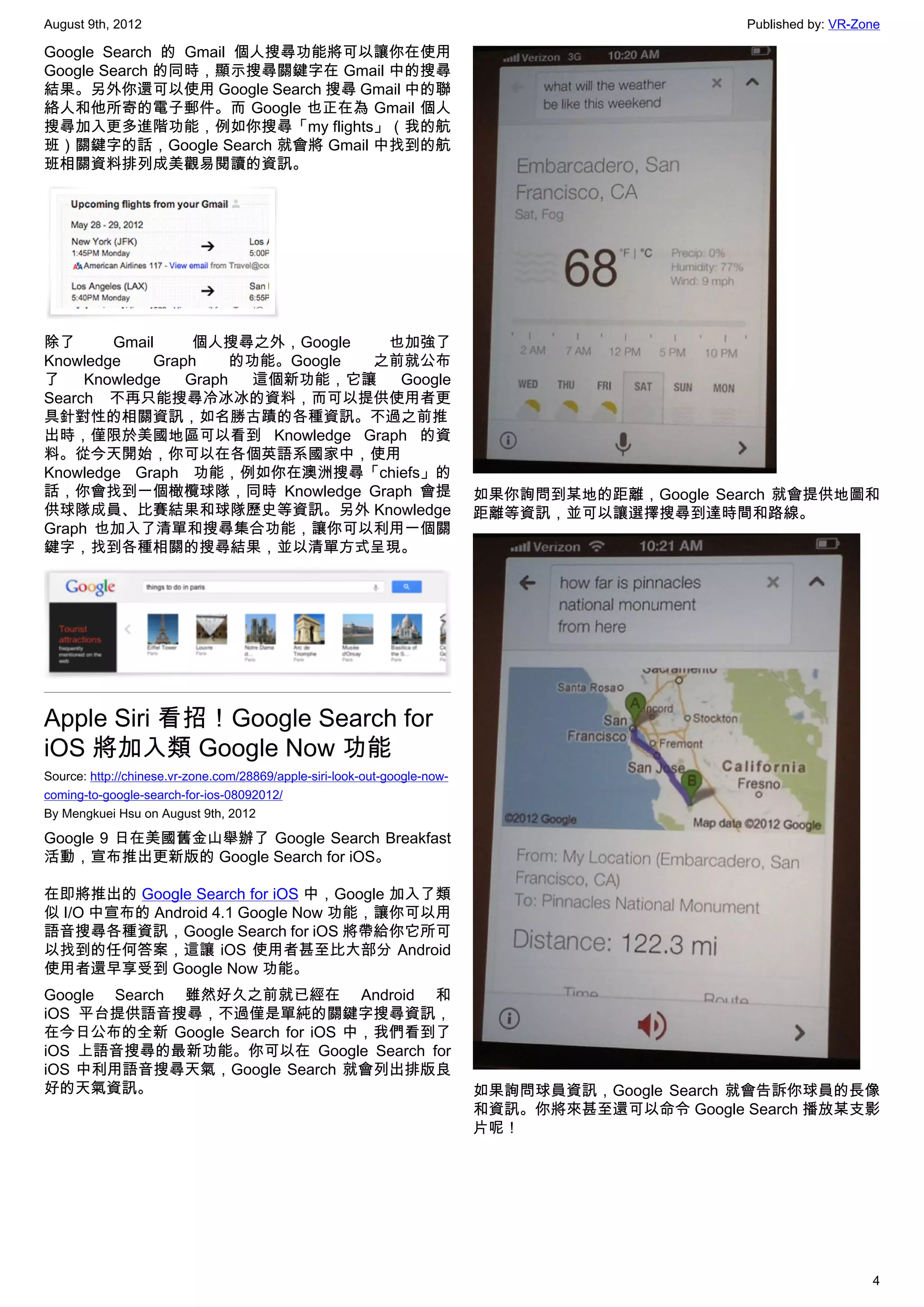 August 9th, 2012                                                                                 Published by: VR-Zone

Google Search 的 Gmail 個人搜尋功能將可以讓你在使用
Google Search 的同時，顯示搜尋關鍵字在 Gmail 中的搜尋
結果。另外你還可以使用 Google Search 搜尋 Gmail 中的聯
絡人和他所寄的電子郵件。而 Google 也正在為 Gmail 個人
搜尋加入更多進階功能，例如你搜尋「my flights」（我的航
班）關鍵字的話，Google Search 就會將 Gmail 中找到的航
班相關資料排列成美觀易閱讀的資訊。




除了      Gmail     個人搜尋之外，Google    也加強了
Knowledge    Graph     的功能。Google 之前就公布
了    Knowledge   Graph   這個新功能，它讓   Google
Search 不再只能搜尋冷冰冰的資料，而可以提供使用者更
具針對性的相關資訊，如名勝古蹟的各種資訊。不過之前推
出時，僅限於美國地區可以看到 Knowledge Graph 的資
料。從今天開始，你可以在各個英語系國家中，使用
Knowledge Graph 功能，例如你在澳洲搜尋「chiefs」的
話，你會找到一個橄欖球隊，同時 Knowledge Graph 會提                                         如果你詢問到某地的距離，Google Search 就會提供地圖和
供球隊成員、比賽結果和球隊歷史等資訊。另外 Knowledge                                            距離等資訊，並可以讓選擇搜尋到達時間和路線。
Graph  也加入了清單和搜尋集合功能，讓你可以利用一個關
鍵字，找到各種相關的搜尋結果，並以清單方式呈現。




Apple Siri 看招！Google Search for
iOS 將加入類 Google Now 功能
Source: http://chinese.vr-zone.com/28869/apple-siri-look-out-google-now-
coming-to-google-search-for-ios-08092012/
By Mengkuei Hsu on August 9th, 2012

Google 9 日在美國舊金山舉辦了 Google Search Breakfast
活動，宣布推出更新版的 Google Search for iOS。

在即將推出的 Google Search for iOS 中，Google 加入了類
似 I/O 中宣布的 Android 4.1 Google Now 功能，讓你可以用
語音搜尋各種資訊，Google Search for iOS 將帶給你它所可
以找到的任何答案，這讓 iOS 使用者甚至比大部分 Android
使用者還早享受到 Google Now 功能。
Google Search 雖然好久之前就已經在 Android 和
iOS 平台提供語音搜尋，不過僅是單純的關鍵字搜尋資訊，
在今日公布的全新 Google Search for iOS 中，我們看到了
iOS 上語音搜尋的最新功能。你可以在 Google Search for
iOS 中利用語音搜尋天氣，Google Search 就會列出排版良
好的天氣資訊。                                                                    如果詢問球員資訊，Google Search 就會告訴你球員的長像
                                                                           和資訊。你將來甚至還可以命令 Google Search 播放某支影
                                                                           片呢！




                                                                                                                    4
 