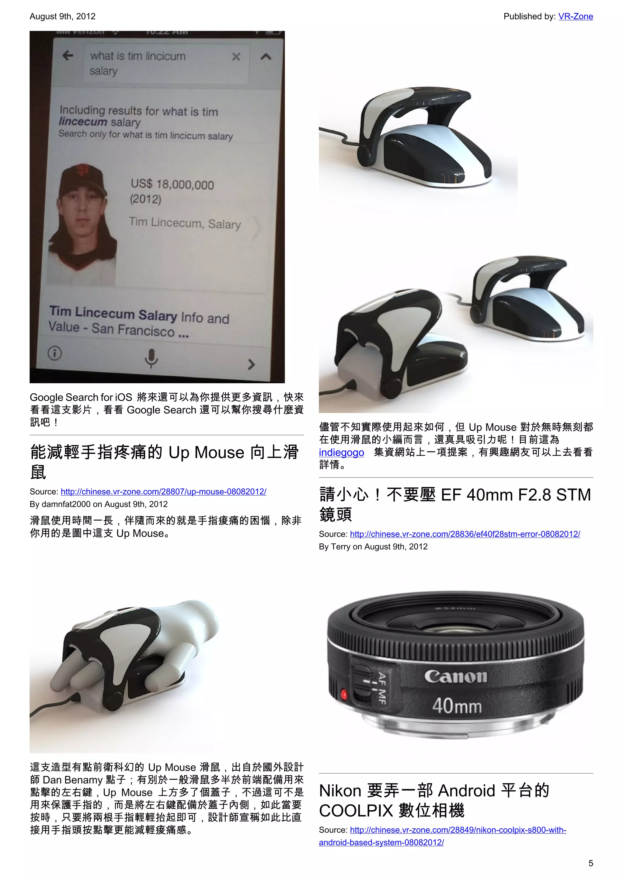 August 9th, 2012                                                                                              Published by: VR-Zone




Google Search for iOS  將來還可以為你提供更多資訊，快來
看看這支影片，看看 Google Search 還可以幫你搜尋什麼資
訊吧！                                                           儘管不知實際使用起來如何，但 Up Mouse 對於無時無刻都
                                                              在使用滑鼠的小編而言，還真具吸引力呢！目前這為
能減輕手指疼痛的 Up Mouse 向上滑                                         indiegogo 集資網站上一項提案，有興趣網友可以上去看看
                                                              詳情。
鼠
Source: http://chinese.vr-zone.com/28807/up-mouse-08082012/
By damnfat2000 on August 9th, 2012
                                                              請小心！不要壓 EF 40mm F2.8 STM
滑鼠使用時間一長，伴隨而來的就是手指痠痛的困惱，除非                                    鏡頭
你用的是圖中這支 Up Mouse。                                            Source: http://chinese.vr-zone.com/28836/ef40f28stm-error-08082012/
                                                              By Terry on August 9th, 2012




這支造型有點前衛科幻的 Up Mouse 滑鼠，出自於國外設計
師 Dan Benamy 點子；有別於一般滑鼠多半於前端配備用來
點擊的左右鍵，Up Mouse 上方多了個蓋子，不過這可不是                                Nikon 要弄一部 Android 平台的
用來保護手指的，而是將左右鍵配備於蓋子內側，如此當要
按時，只要將兩根手指輕輕抬起即可，設計師宣稱如此比直                                    COOLPIX 數位相機
接用手指頭按點擊更能減輕痠痛感。                                              Source: http://chinese.vr-zone.com/28849/nikon-coolpix-s800-with-
                                                              android-based-system-08082012/

                                                                                                                                    5
 