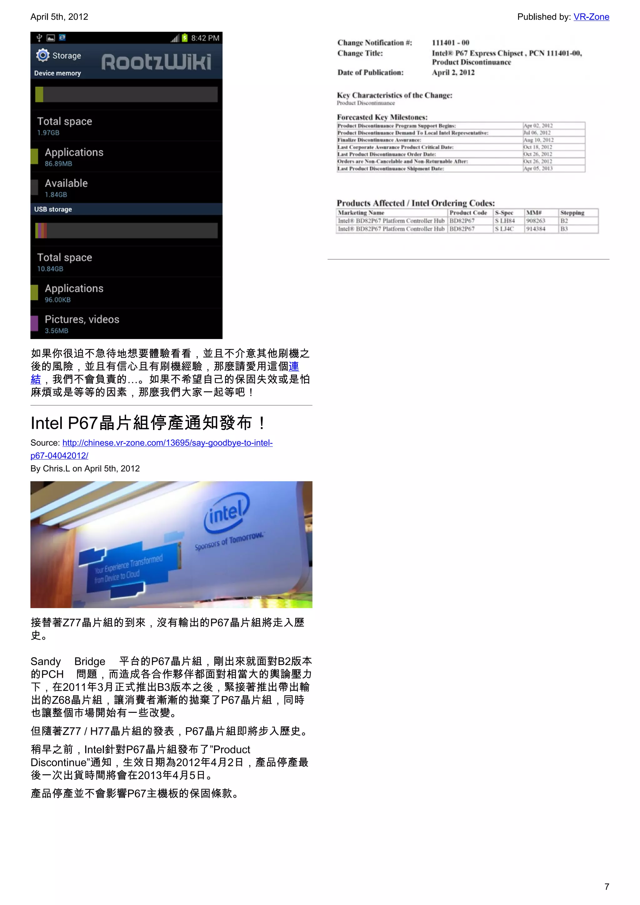 April 5th, 2012                                                  Published by: VR-Zone




如果你很迫不急待地想要體驗看看，並且不介意其他刷機之
後的風險，並且有信心且有刷機經驗，那麼請愛用這個連
結，我們不會負責的…。如果不希望自己的保固失效或是怕
麻煩或是等等的因素，那麼我們大家一起等吧！


Intel P67晶片組停產通知發布！
Source: http://chinese.vr-zone.com/13695/say-goodbye-to-intel-
p67-04042012/
By Chris.L on April 5th, 2012




接替著Z77晶片組的到來，沒有輸出的P67晶片組將走入歷
史。

Sandy Bridge 平台的P67晶片組，剛出來就面對B2版本
的PCH 問題，而造成各合作夥伴都面對相當大的輿論壓力
下，在2011年3月正式推出B3版本之後，緊接著推出帶出輸
出的Z68晶片組，讓消費者漸漸的拋棄了P67晶片組，同時
也讓整個市場開始有一些改變。
但隨著Z77 / H77晶片組的發表，P67晶片組即將步入歷史。
稍早之前，Intel針對P67晶片組發布了”Product
Discontinue”通知，生效日期為2012年4月2日，產品停產最
後一次出貨時間將會在2013年4月5日。
產品停產並不會影響P67主機板的保固條款。




                                                                                    7
 