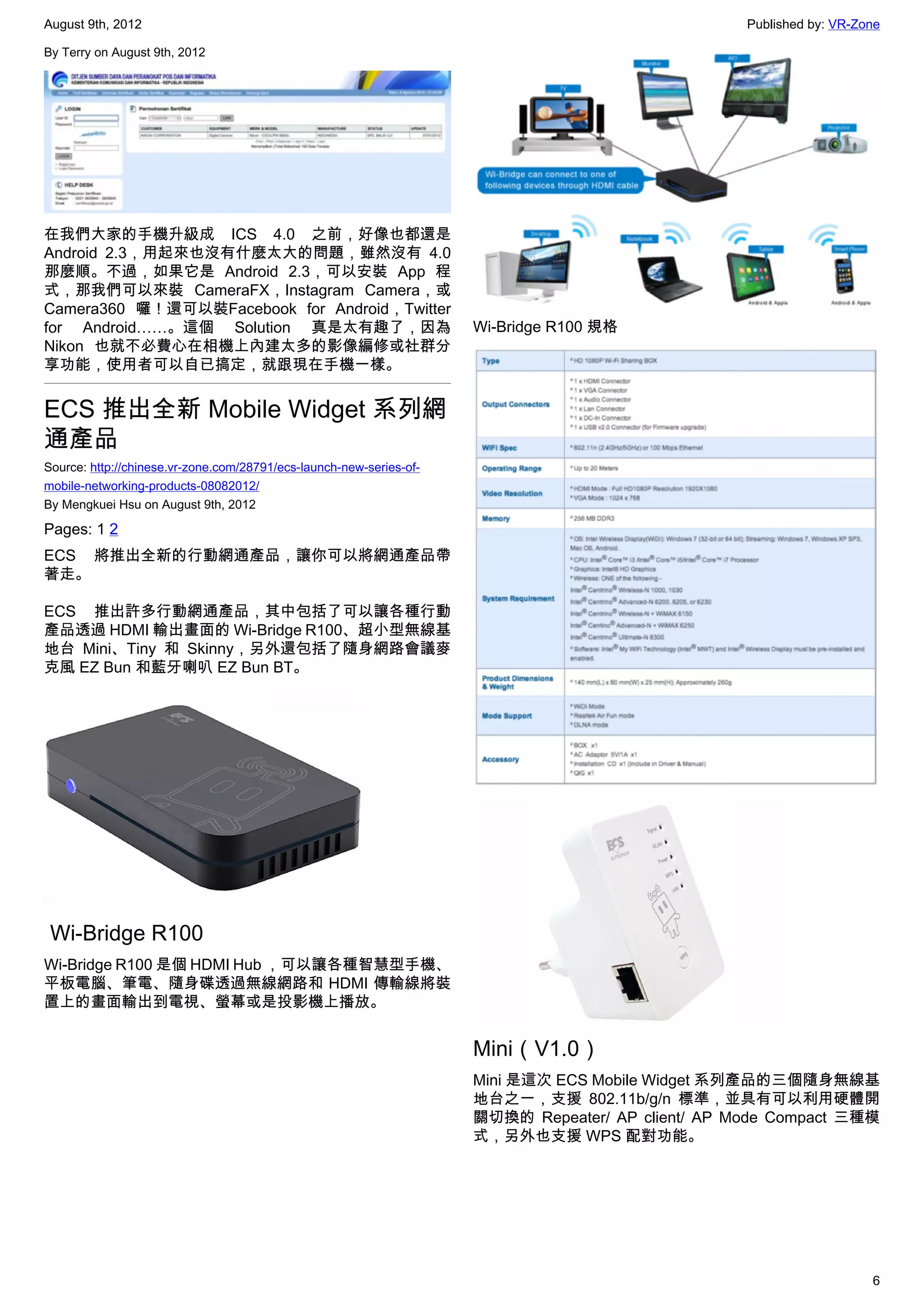 August 9th, 2012                                                                                   Published by: VR-Zone

By Terry on August 9th, 2012




在我們大家的手機升級成 ICS 4.0 之前，好像也都還是
Android 2.3，用起來也沒有什麼太大的問題，雖然沒有 4.0
那麼順。不過，如果它是 Android 2.3，可以安裝 App 程
式，那我們可以來裝 CameraFX，Instagram Camera，或
Camera360 囉！還可以裝Facebook for Android，Twitter
for Android……。這個 Solution 真是太有趣了，因為                                  Wi-Bridge R100 規格
Nikon 也就不必費心在相機上內建太多的影像編修或社群分
享功能，使用者可以自已搞定，就跟現在手機一樣。


ECS 推出全新 Mobile Widget 系列網
通產品
Source: http://chinese.vr-zone.com/28791/ecs-launch-new-series-of-
mobile-networking-products-08082012/
By Mengkuei Hsu on August 9th, 2012

Pages: 1 2
ECS 將推出全新的行動網通產品，讓你可以將網通產品帶
著走。

ECS 推出許多行動網通產品，其中包括了可以讓各種行動
產品透過 HDMI 輸出畫面的 Wi-Bridge R100、超小型無線基
地台 Mini、Tiny 和 Skinny，另外還包括了隨身網路會議麥
克風 EZ Bun 和藍牙喇叭 EZ Bun BT。




 Wi-Bridge R100
Wi-Bridge R100 是個 HDMI Hub ，可以讓各種智慧型手機、
平板電腦、筆電、隨身碟透過無線網路和 HDMI 傳輸線將裝
置上的畫面輸出到電視、螢幕或是投影機上播放。


                                                                     Mini（V1.0）
                                                                     Mini 是這次 ECS Mobile Widget 系列產品的三個隨身無線基
                                                                     地台之一，支援 802.11b/g/n 標準，並具有可以利用硬體開
                                                                     關切換的  Repeater/ AP client/ AP Mode Compact 三種模
                                                                     式，另外也支援 WPS 配對功能。




                                                                                                                      6
 