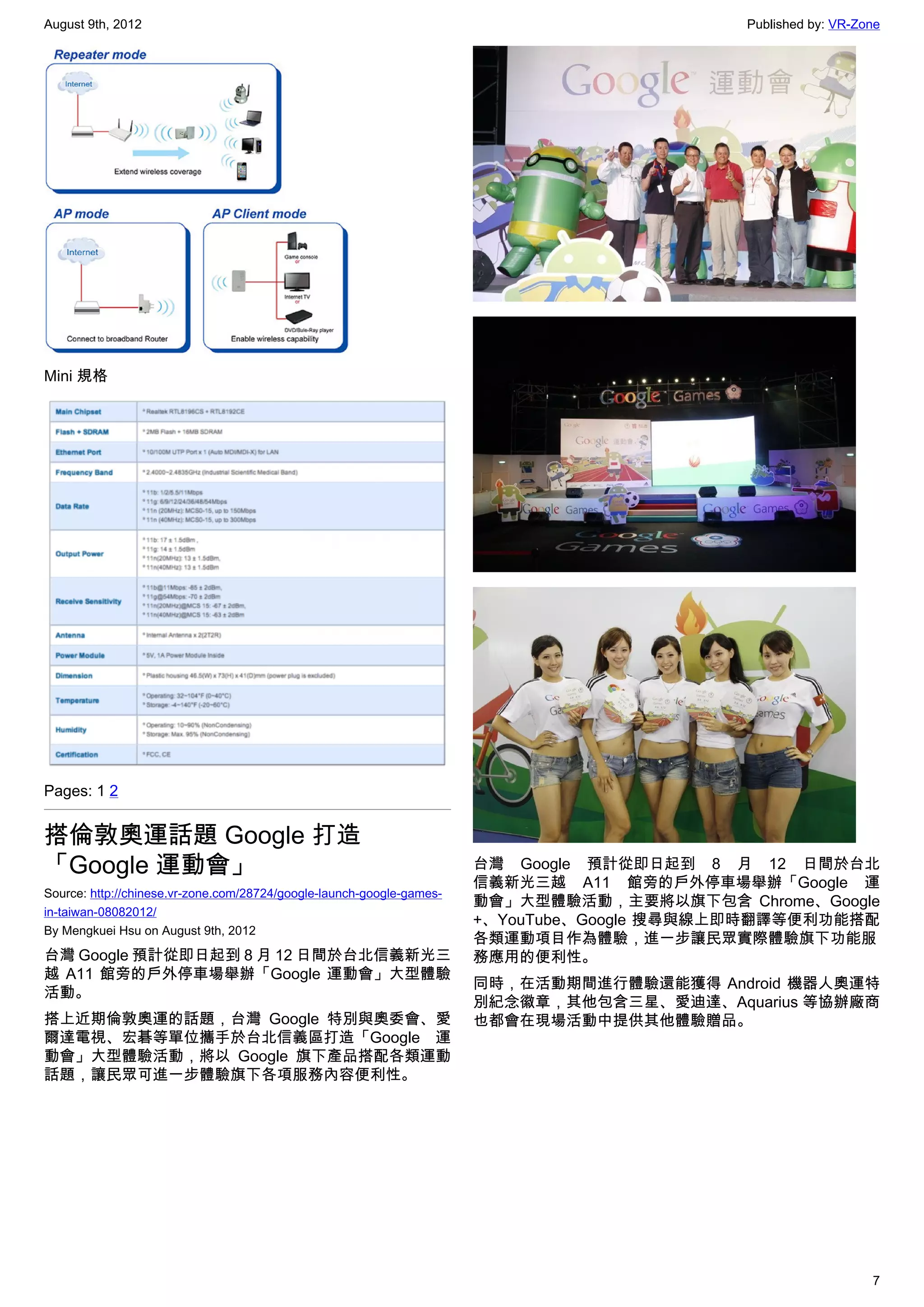 August 9th, 2012                                                                             Published by: VR-Zone




Mini 規格




Pages: 1 2


搭倫敦奧運話題 Google 打造
「Google 運動會」                                                           台灣 Google 預計從即日起到 8 月 12 日間於台北
                                                                       信義新光三越 A11 館旁的戶外停車場舉辦「Google 運
Source: http://chinese.vr-zone.com/28724/google-launch-google-games-
                                                                       動會」大型體驗活動，主要將以旗下包含 Chrome、Google
in-taiwan-08082012/
                                                                       +、YouTube、Google 搜尋與線上即時翻譯等便利功能搭配
By Mengkuei Hsu on August 9th, 2012
                                                                       各類運動項目作為體驗，進一步讓民眾實際體驗旗下功能服
台灣 Google 預計從即日起到 8 月 12 日間於台北信義新光三                                    務應用的便利性。
越 A11 館旁的戶外停車場舉辦「Google 運動會」大型體驗
                                                                       同時，在活動期間進行體驗還能獲得 Android 機器人奧運特
活動。
                                                                       別紀念徽章，其他包含三星、愛迪達、Aquarius 等協辦廠商
搭上近期倫敦奧運的話題，台灣 Google 特別與奧委會、愛                                         也都會在現場活動中提供其他體驗贈品。
爾達電視、宏碁等單位攜手於台北信義區打造「Google 運
動會」大型體驗活動，將以 Google 旗下產品搭配各類運動
話題，讓民眾可進一步體驗旗下各項服務內容便利性。




                                                                                                                7
 