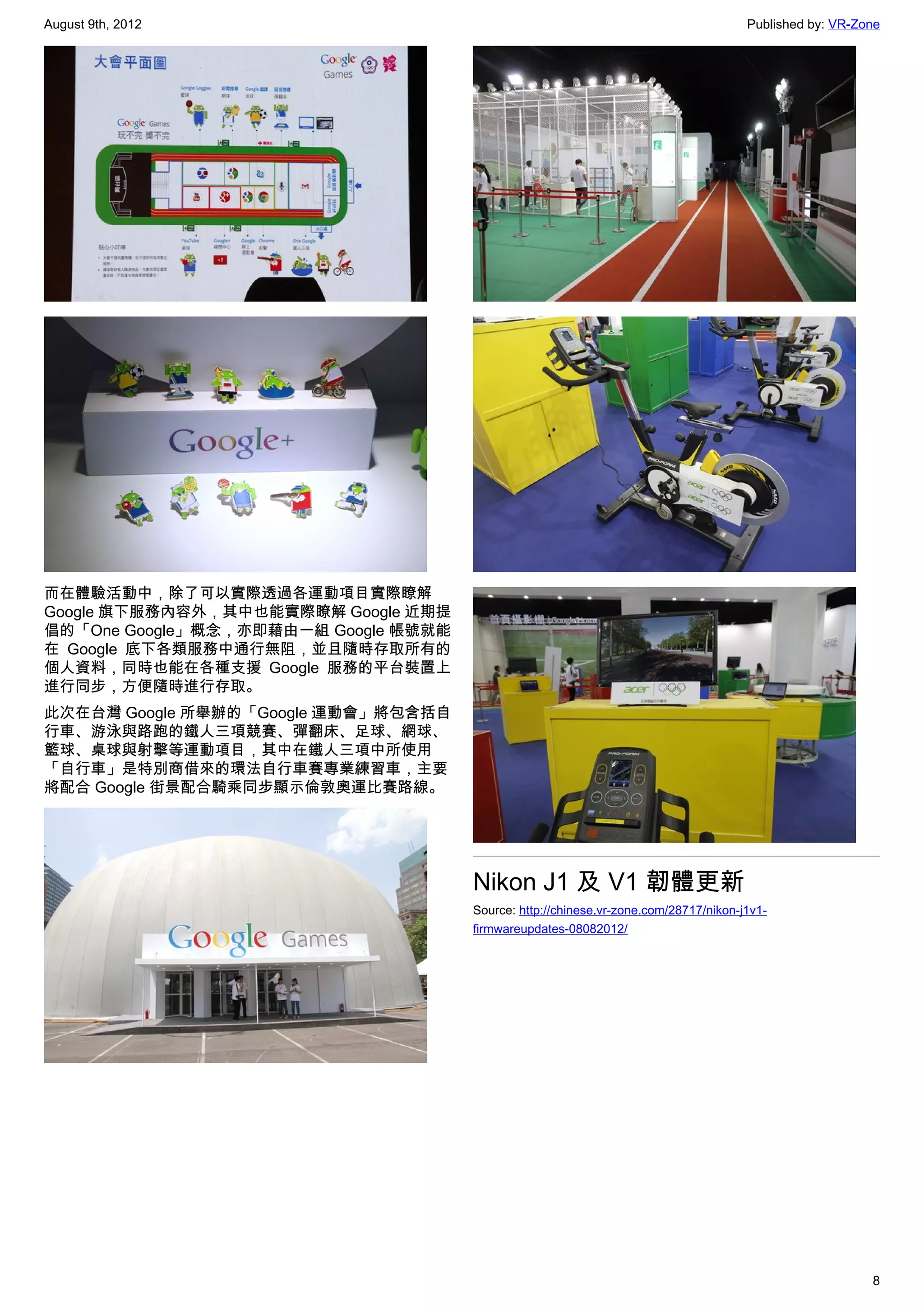 August 9th, 2012                                                                      Published by: VR-Zone




而在體驗活動中，除了可以實際透過各運動項目實際瞭解
Google 旗下服務內容外，其中也能實際瞭解 Google 近期提
倡的「One Google」概念，亦即藉由一組 Google 帳號就能
在 Google 底下各類服務中通行無阻，並且隨時存取所有的
個人資料，同時也能在各種支援 Google 服務的平台裝置上
進行同步，方便隨時進行存取。
此次在台灣 Google 所舉辦的「Google 運動會」將包含括自
行車、游泳與路跑的鐵人三項競賽、彈翻床、足球、網球、
籃球、桌球與射擊等運動項目，其中在鐵人三項中所使用
「自行車」是特別商借來的環法自行車賽專業練習車，主要
將配合 Google 街景配合騎乘同步顯示倫敦奧運比賽路線。




                                      Nikon J1 及 V1 韌體更新
                                      Source: http://chinese.vr-zone.com/28717/nikon-j1v1-
                                      firmwareupdates-08082012/




                                                                                                         8
 