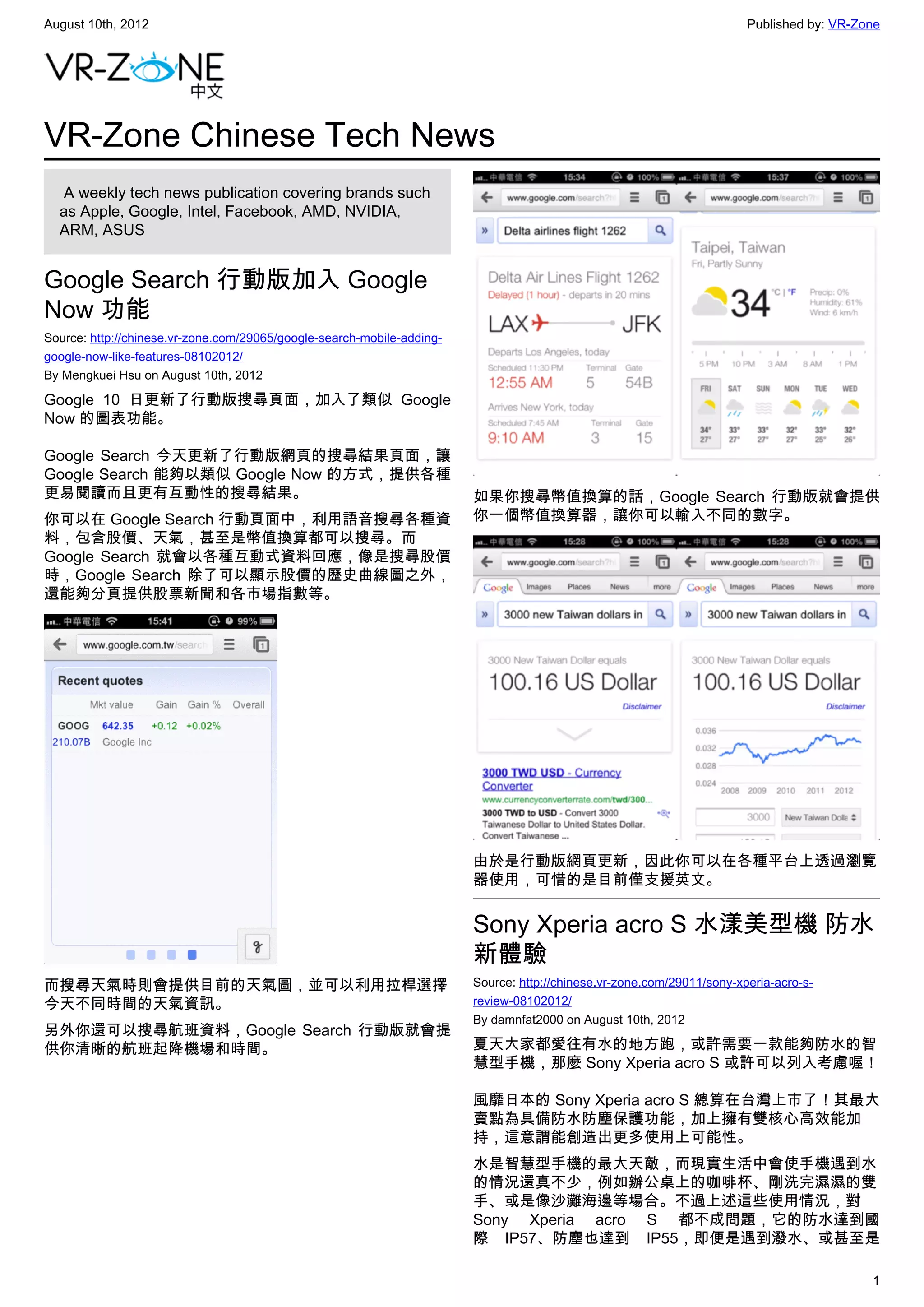 August 10th, 2012                                                                                                       Published by: VR-Zone




VR-Zone Chinese Tech News
   A weekly tech news publication covering brands such
  as Apple, Google, Intel, Facebook, AMD, NVIDIA,
  ARM, ASUS


Google Search 行動版加入 Google
Now 功能
Source: http://chinese.vr-zone.com/29065/google-search-mobile-adding-
google-now-like-features-08102012/
By Mengkuei Hsu on August 10th, 2012

Google 10 日更新了行動版搜尋頁面，加入了類似 Google
Now 的圖表功能。

Google Search 今天更新了行動版網頁的搜尋結果頁面，讓
Google Search 能夠以類似 Google Now 的方式，提供各種
更易閱讀而且更有互動性的搜尋結果。                                                       如果你搜尋幣值換算的話，Google Search 行動版就會提供
你可以在 Google Search 行動頁面中，利用語音搜尋各種資                                      你一個幣值換算器，讓你可以輸入不同的數字。
料，包含股價、天氣，甚至是幣值換算都可以搜尋。而
Google Search 就會以各種互動式資料回應，像是搜尋股價
時，Google Search 除了可以顯示股價的歷史曲線圖之外，
還能夠分頁提供股票新聞和各市場指數等。




                                                                        由於是行動版網頁更新，因此你可以在各種平台上透過瀏覽
                                                                        器使用，可惜的是目前僅支援英文。


                                                                        Sony Xperia acro S 水漾美型機 防水
                                                                        新體驗
而搜尋天氣時則會提供目前的天氣圖，並可以利用拉桿選擇                                              Source: http://chinese.vr-zone.com/29011/sony-xperia-acro-s-
今天不同時間的天氣資訊。                                                            review-08102012/
                                                                        By damnfat2000 on August 10th, 2012
另外你還可以搜尋航班資料，Google Search 行動版就會提
供你清晰的航班起降機場和時間。                                                         夏天大家都愛往有水的地方跑，或許需要一款能夠防水的智
                                                                        慧型手機，那麼 Sony Xperia acro S 或許可以列入考慮喔！

                                                                        風靡日本的 Sony Xperia acro S 總算在台灣上市了！其最大
                                                                        賣點為具備防水防塵保護功能，加上擁有雙核心高效能加
                                                                        持，這意謂能創造出更多使用上可能性。
                                                                        水是智慧型手機的最大天敵，而現實生活中會使手機遇到水
                                                                        的情況還真不少，例如辦公桌上的咖啡杯、剛洗完濕濕的雙
                                                                        手、或是像沙灘海邊等場合。不過上述這些使用情況，對
                                                                        Sony Xperia acro S 都不成問題，它的防水達到國
                                                                        際 IP57、防塵也達到 IP55，即便是遇到潑水、或甚至是

                                                                                                                                           1
 