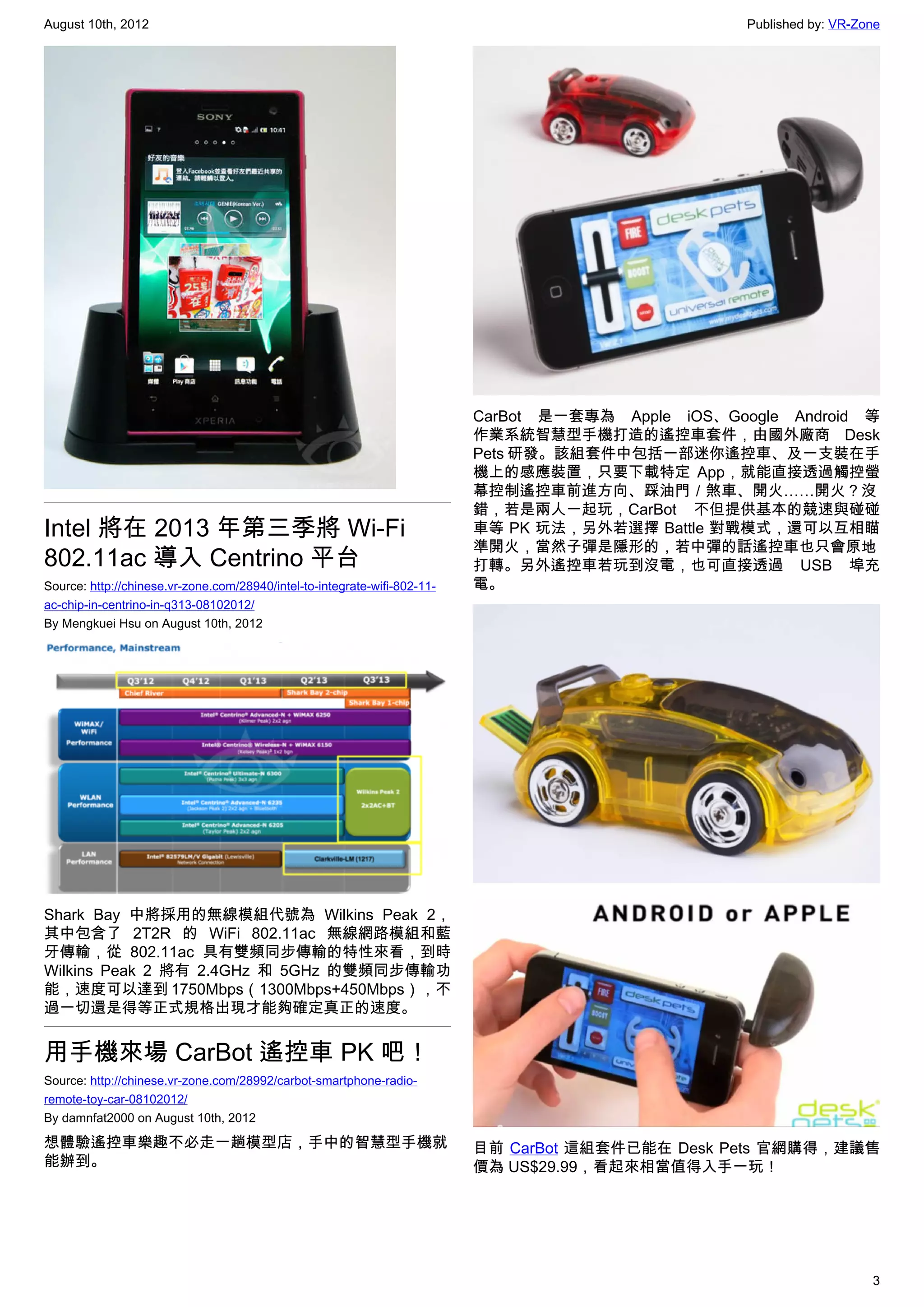 August 10th, 2012                                                                                    Published by: VR-Zone




                                                                           CarBot 是一套專為 Apple iOS、Google Android 等
                                                                           作業系統智慧型手機打造的遙控車套件，由國外廠商 Desk
                                                                           Pets 研發。該組套件中包括一部迷你遙控車、及一支裝在手
                                                                           機上的感應裝置，只要下載特定 App，就能直接透過觸控螢
                                                                           幕控制遙控車前進方向、踩油門／煞車、開火……開火？沒
                                                                           錯，若是兩人一起玩，CarBot 不但提供基本的競速與碰碰
Intel 將在 2013 年第三季將 Wi-Fi                                                  車等 PK 玩法，另外若選擇 Battle 對戰模式，還可以互相瞄
                                                                           準開火，當然子彈是隱形的，若中彈的話遙控車也只會原地
802.11ac 導入 Centrino 平台                                                    打轉。另外遙控車若玩到沒電，也可直接透過 USB 埠充
Source: http://chinese.vr-zone.com/28940/intel-to-integrate-wifi-802-11-   電。
ac-chip-in-centrino-in-q313-08102012/
By Mengkuei Hsu on August 10th, 2012




Shark Bay 中將採用的無線模組代號為 Wilkins Peak 2，
其中包含了 2T2R 的 WiFi 802.11ac 無線網路模組和藍
牙傳輸，從 802.11ac 具有雙頻同步傳輸的特性來看，到時
Wilkins Peak 2 將有 2.4GHz 和 5GHz 的雙頻同步傳輸功
能，速度可以達到 1750Mbps（1300Mbps+450Mbps），不
過一切還是得等正式規格出現才能夠確定真正的速度。


用手機來場 CarBot 遙控車 PK 吧！
Source: http://chinese.vr-zone.com/28992/carbot-smartphone-radio-
remote-toy-car-08102012/
By damnfat2000 on August 10th, 2012

想體驗遙控車樂趣不必走一趟模型店，手中的智慧型手機就                                                 目前 CarBot 這組套件已能在 Desk Pets 官網購得，建議售
能辦到。                                                                       價為 US$29.99，看起來相當值得入手一玩！




                                                                                                                        3
 