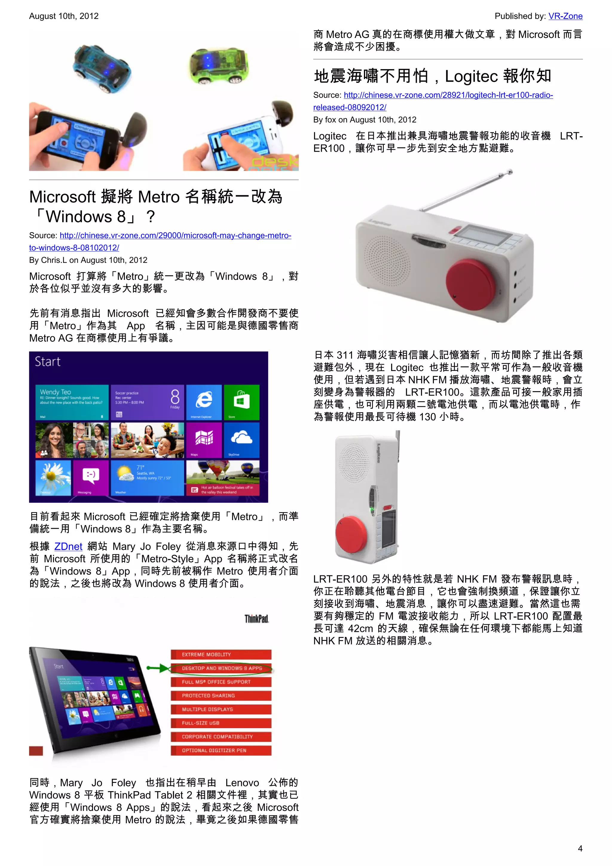 August 10th, 2012                                                                                                       Published by: VR-Zone

                                                                       商 Metro AG 真的在商標使用權大做文章，對 Microsoft 而言
                                                                       將會造成不少困擾。


                                                                       地震海嘯不用怕，Logitec 報你知
                                                                       Source: http://chinese.vr-zone.com/28921/logitech-lrt-er100-radio-
                                                                       released-08092012/
                                                                       By fox on August 10th, 2012

                                                                       Logitec 在日本推出兼具海嘯地震警報功能的收音機 LRT-
                                                                       ER100，讓你可早一步先到安全地方點避難。



Microsoft 擬將 Metro 名稱統一改為
「Windows 8」？
Source: http://chinese.vr-zone.com/29000/microsoft-may-change-metro-
to-windows-8-08102012/
By Chris.L on August 10th, 2012

Microsoft 打算將「Metro」統一更改為「Windows 8」，對
於各位似乎並沒有多大的影響。

先前有消息指出 Microsoft 已經知會多數合作開發商不要使
用「Metro」作為其 App 名稱，主因可能是與德國零售商
Metro AG 在商標使用上有爭議。
                                                                       日本 311 海嘯災害相信讓人記憶猶新，而坊間除了推出各類
                                                                       避難包外，現在 Logitec 也推出一款平常可作為一般收音機
                                                                       使用，但若遇到日本 NHK FM 播放海嘯、地震警報時，會立
                                                                       刻變身為警報器的 LRT-ER100。這款產品可接一般家用插
                                                                       座供電，也可利用兩顆二號電池供電，而以電池供電時，作
                                                                       為警報使用最長可待機 130 小時。




目前看起來 Microsoft 已經確定將捨棄使用「Metro」，而準
備統一用「Windows 8」作為主要名稱。
根據 ZDnet 網站 Mary Jo Foley 從消息來源口中得知，先
前 Microsoft 所使用的「Metro-Style」App 名稱將正式改名
為「Windows 8」App，同時先前被稱作 Metro 使用者介面
的說法，之後也將改為 Windows 8 使用者介面。                                            LRT-ER100 另外的特性就是若 NHK FM 發布警報訊息時，
                                                                       你正在聆聽其他電台節目，它也會強制換頻道，保證讓你立
                                                                       刻接收到海嘯、地震消息，讓你可以盡速避難。當然這也需
                                                                       要有夠穩定的 FM 電波接收能力，所以 LRT-ER100 配置最
                                                                       長可達 42cm 的天線，確保無論在任何環境下都能馬上知道
                                                                       NHK FM 放送的相關消息。




同時，Mary Jo Foley 也指出在稍早由 Lenovo 公佈的
Windows 8 平板 ThinkPad Tablet 2 相關文件裡，其實也已
經使用「Windows 8 Apps」的說法，看起來之後 Microsoft
官方確實將捨棄使用 Metro 的說法，畢竟之後如果德國零售

                                                                                                                                            4
 