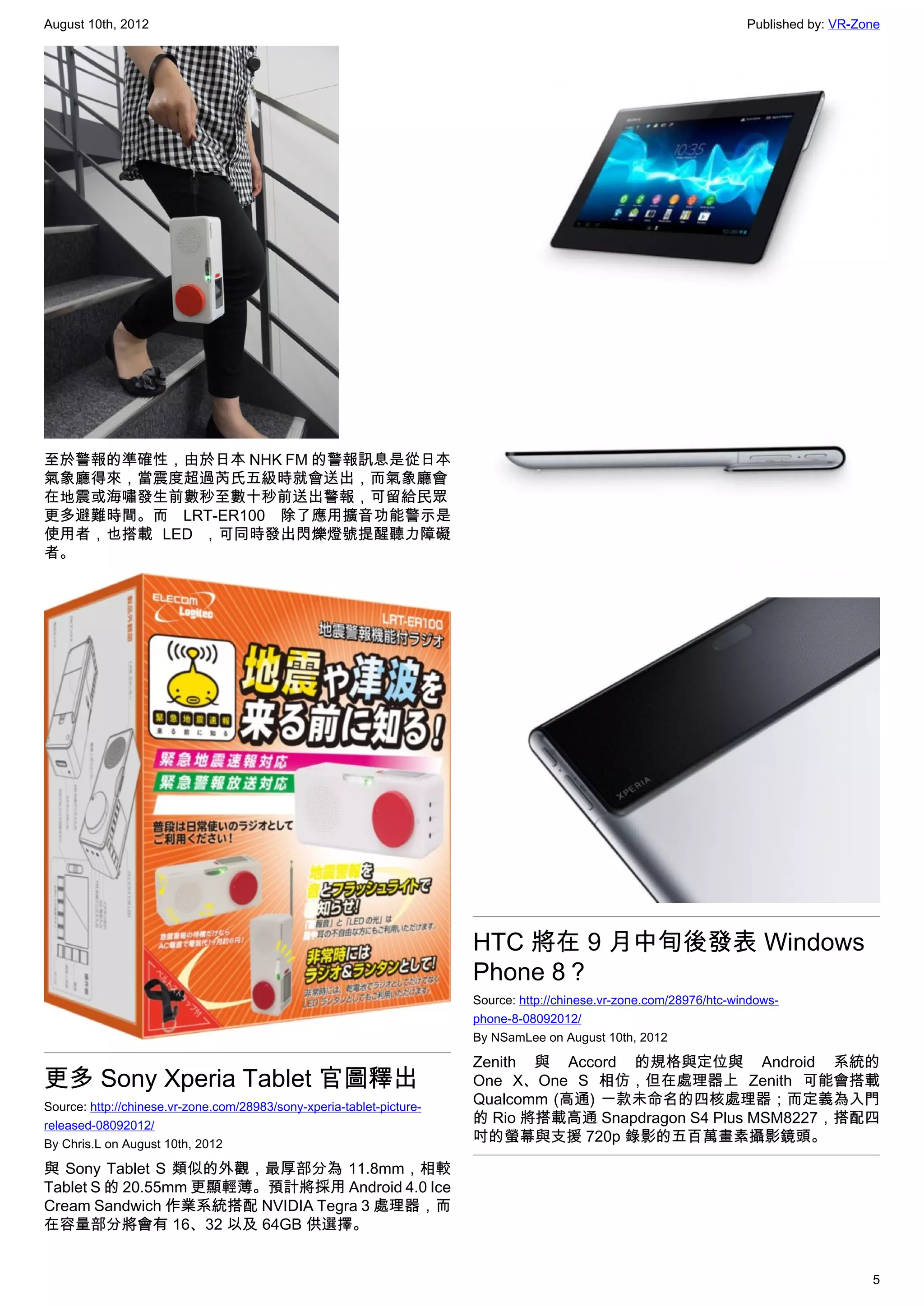 August 10th, 2012                                                                                                     Published by: VR-Zone




至於警報的準確性，由於日本 NHK FM 的警報訊息是從日本
氣象廳得來，當震度超過芮氏五級時就會送出，而氣象廳會
在地震或海嘯發生前數秒至數十秒前送出警報，可留給民眾
更多避難時間。而 LRT-ER100  除了應用擴音功能警示是
使用者，也搭載 LED ，可同時發出閃爍燈號提醒聽力障礙
者。




                                                                       HTC 將在 9 月中旬後發表 Windows
                                                                       Phone 8？
                                                                       Source: http://chinese.vr-zone.com/28976/htc-windows-
                                                                       phone-8-08092012/
                                                                       By NSamLee on August 10th, 2012

                                                                       Zenith 與 Accord 的規格與定位與 Android 系統的
更多 Sony Xperia Tablet 官圖釋出                                             One X、One S 相仿，但在處理器上 Zenith 可能會搭載
Source: http://chinese.vr-zone.com/28983/sony-xperia-tablet-picture-
                                                                       Qualcomm (高通) 一款未命名的四核處理器；而定義為入門
released-08092012/
                                                                       的 Rio 將搭載高通 Snapdragon S4 Plus MSM8227，搭配四
By Chris.L on August 10th, 2012
                                                                       吋的螢幕與支援 720p 錄影的五百萬畫素攝影鏡頭。

與 Sony Tablet S 類似的外觀，最厚部分為 11.8mm，相較
Tablet S 的 20.55mm 更顯輕薄。預計將採用 Android 4.0 Ice
Cream Sandwich 作業系統搭配 NVIDIA Tegra 3 處理器，而
在容量部分將會有 16、32 以及 64GB 供選擇。


                                                                                                                                         5
 