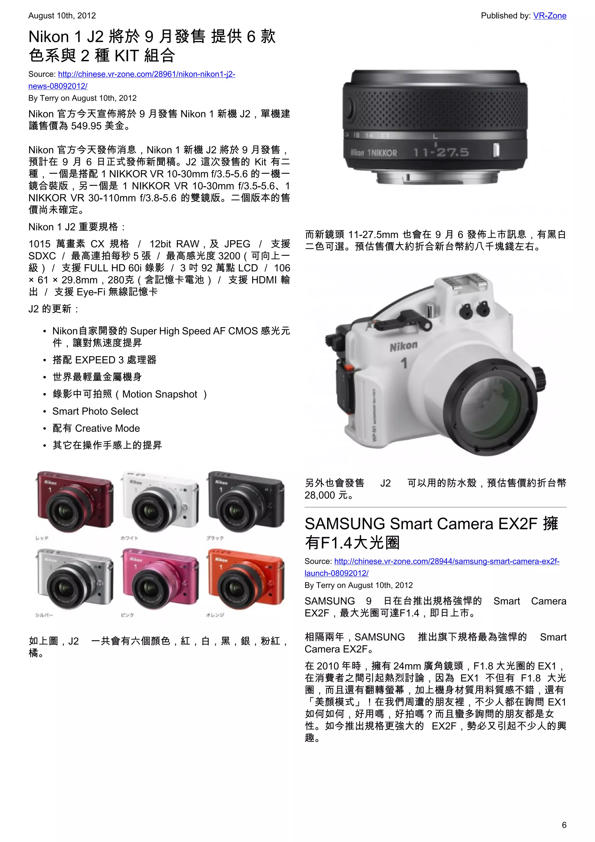 August 10th, 2012                                                                                         Published by: VR-Zone

Nikon 1 J2 將於 9 月發售 提供 6 款
色系與 2 種 KIT 組合
Source: http://chinese.vr-zone.com/28961/nikon-nikon1-j2-
news-08092012/
By Terry on August 10th, 2012

Nikon 官方今天宣佈將於 9 月發售 Nikon 1 新機 J2，單機建
議售價為 549.95 美金。

Nikon 官方今天發佈消息，Nikon 1 新機 J2 將於 9 月發售，
預計在 9 月 6 日正式發佈新聞稿。J2 這次發售的 Kit 有二
種，一個是搭配 1 NIKKOR VR 10-30mm f/3.5-5.6 的一機一
鏡合裝版，另一個是 1 NIKKOR VR 10-30mm f/3.5-5.6、1
NIKKOR VR 30-110mm f/3.8-5.6 的雙鏡版。二個版本的售
價尚未確定。
Nikon 1 J2 重要規格：
                                                            而新鏡頭 11-27.5mm 也會在 9 月 6 發佈上市訊息，有黑白
1015 萬畫素 CX 規格 ／ 12bit RAW，及 JPEG ／ 支援                      二色可選。預估售價大約折合新台幣約八千塊錢左右。
SDXC ／ 最高連拍每秒 5 張 ／ 最高感光度 3200（可向上一
級）／ 支援 FULL HD 60i 錄影 ／ 3 吋 92 萬點 LCD ／ 106
× 61 × 29.8mm，280克（含記憶卡電池）／ 支援 HDMI 輸
出 ／ 支援 Eye-Fi 無線記憶卡
J2 的更新：

   • Nikon自家開發的 Super High Speed AF CMOS 感光元
     件，讓對焦速度提昇
   • 搭配 EXPEED 3 處理器
   • 世界最輕量金屬機身
   • 錄影中可拍照（Motion Snapshot ）
   • Smart Photo Select
   • 配有 Creative Mode
   • 其它在操作手感上的提昇


                                                            另外也會發售             J2     可以用的防水殼，預估售價約折台幣
                                                            28,000 元。


                                                            SAMSUNG Smart Camera EX2F 擁
                                                            有F1.4大光圈
                                                            Source: http://chinese.vr-zone.com/28944/samsung-smart-camera-ex2f-
                                                            launch-08092012/
                                                            By Terry on August 10th, 2012

                                                            SAMSUNG 9 日在台推出規格強悍的                             Smart     Camera
                                                            EX2F，最大光圈可達F1.4，即日上市。

如上圖，J2           一共會有六個顏色，紅，白，黑，銀，粉紅，                       相隔兩年，SAMSUNG                 推出旗下規格最為強悍的                     Smart
橘。                                                          Camera EX2F。
                                                            在 2010 年時，擁有 24mm 廣角鏡頭，F1.8 大光圈的 EX1，
                                                            在消費者之間引起熱烈討論，因為 EX1 不但有 F1.8 大光
                                                            圈，而且還有翻轉螢幕，加上機身材質用料質感不錯，還有
                                                            「美顏模式」！在我們周遭的朋友裡，不少人都在詢問 EX1
                                                            如何如何，好用嗎，好拍嗎？而且蠻多詢問的朋友都是女
                                                            性。如今推出規格更強大的 EX2F，勢必又引起不少人的興
                                                            趣。




                                                                                                                                  6
 