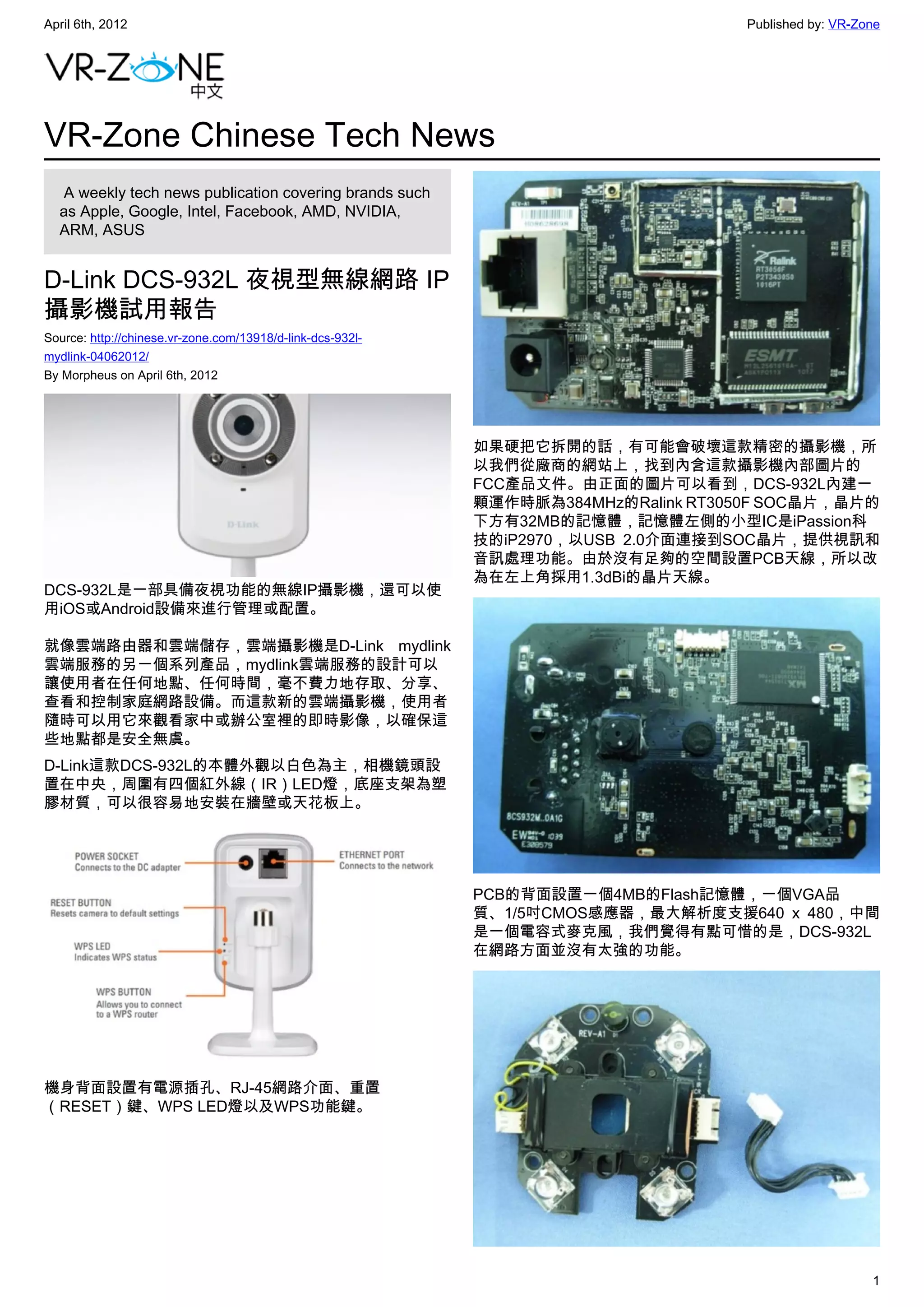 April 6th, 2012                                                                     Published by: VR-Zone




VR-Zone Chinese Tech News
   A weekly tech news publication covering brands such
  as Apple, Google, Intel, Facebook, AMD, NVIDIA,
  ARM, ASUS


D-Link DCS-932L 夜視型無線網路 IP
攝影機試用報告
Source: http://chinese.vr-zone.com/13918/d-link-dcs-932l-
mydlink-04062012/
By Morpheus on April 6th, 2012




                                                            如果硬把它拆開的話，有可能會破壞這款精密的攝影機，所
                                                            以我們從廠商的網站上，找到內含這款攝影機內部圖片的
                                                            FCC產品文件。由正面的圖片可以看到，DCS-932L內建一
                                                            顆運作時脈為384MHz的Ralink RT3050F SOC晶片，晶片的
                                                            下方有32MB的記憶體，記憶體左側的小型IC是iPassion科
                                                            技的iP2970，以USB 2.0介面連接到SOC晶片，提供視訊和
                                                            音訊處理功能。由於沒有足夠的空間設置PCB天線，所以改
                                                            為在左上角採用1.3dBi的晶片天線。
DCS-932L是一部具備夜視功能的無線IP攝影機，還可以使
用iOS或Android設備來進行管理或配置。

就像雲端路由器和雲端儲存，雲端攝影機是D-Link mydlink
雲端服務的另一個系列產品，mydlink雲端服務的設計可以
讓使用者在任何地點、任何時間，毫不費力地存取、分享、
查看和控制家庭網路設備。而這款新的雲端攝影機，使用者
隨時可以用它來觀看家中或辦公室裡的即時影像，以確保這
些地點都是安全無虞。
D-Link這款DCS-932L的本體外觀以白色為主，相機鏡頭設
置在中央，周圍有四個紅外線（IR）LED燈，底座支架為塑
膠材質，可以很容易地安裝在牆壁或天花板上。




                                                            PCB的背面設置一個4MB的Flash記憶體，一個VGA品
                                                            質、1/5吋CMOS感應器，最大解析度支援640 x 480，中間
                                                            是一個電容式麥克風，我們覺得有點可惜的是，DCS-932L
                                                            在網路方面並沒有太強的功能。




機身背面設置有電源插孔、RJ-45網路介面、重置
（RESET）鍵、WPS LED燈以及WPS功能鍵。




                                                                                                       1
 