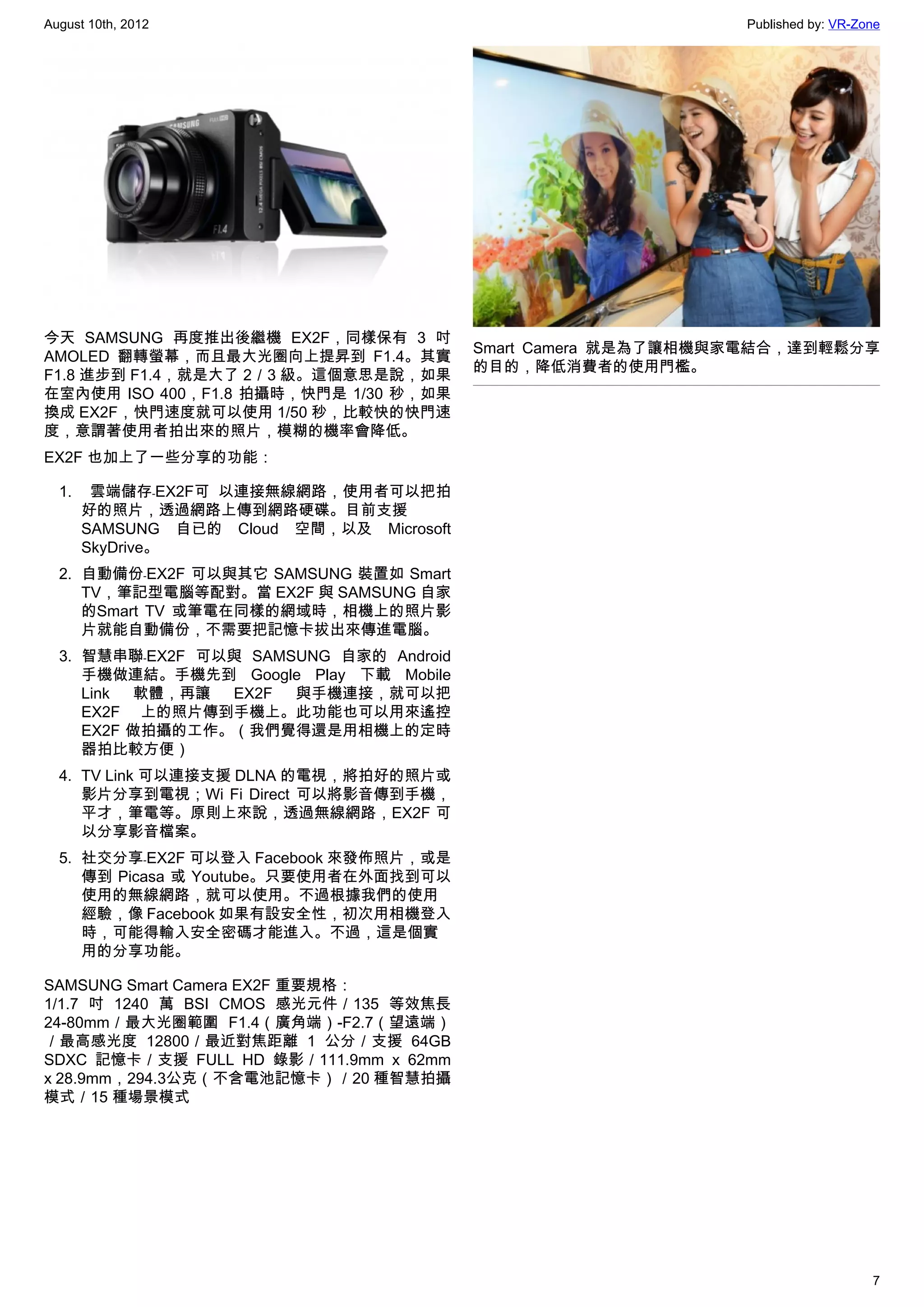 August 10th, 2012                                             Published by: VR-Zone




今天 SAMSUNG 再度推出後繼機 EX2F，同樣保有 3 吋
                                         Smart Camera 就是為了讓相機與家電結合，達到輕鬆分享
AMOLED 翻轉螢幕，而且最大光圈向上提昇到 F1.4。其實
                                         的目的，降低消費者的使用門檻。
F1.8 進步到 F1.4，就是大了 2／3 級。這個意思是說，如果
在室內使用 ISO 400，F1.8 拍攝時，快門是 1/30 秒，如果
換成 EX2F，快門速度就可以使用 1/50 秒，比較快的快門速
度，意謂著使用者拍出來的照片，模糊的機率會降低。
EX2F 也加上了一些分享的功能：

  1.   雲端儲存﹣EX2F可 以連接無線網路，使用者可以把拍
     好的照片，透過網路上傳到網路硬碟。目前支援
     SAMSUNG 自已的 Cloud 空間，以及 Microsoft
     SkyDrive。
  2. 自動備份﹣EX2F 可以與其它 SAMSUNG 裝置如 Smart
     TV，筆記型電腦等配對。當 EX2F 與 SAMSUNG 自家
     的Smart TV 或筆電在同樣的網域時，相機上的照片影
     片就能自動備份，不需要把記憶卡拔出來傳進電腦。
  3. 智慧串聯﹣EX2F 可以與 SAMSUNG 自家的 Android
     手機做連結。手機先到 Google Play 下載 Mobile
     Link 軟體，再讓 EX2F 與手機連接，就可以把
     EX2F 上的照片傳到手機上。此功能也可以用來遙控
     EX2F 做拍攝的工作。（我們覺得還是用相機上的定時
     器拍比較方便）
  4. TV Link 可以連接支援 DLNA 的電視，將拍好的照片或
     影片分享到電視；Wi Fi Direct 可以將影音傳到手機，
     平才，筆電等。原則上來說，透過無線網路，EX2F 可
     以分享影音檔案。
  5. 社交分享﹣EX2F 可以登入 Facebook 來發佈照片，或是
     傳到 Picasa 或 Youtube。只要使用者在外面找到可以
     使用的無線網路，就可以使用。不過根據我們的使用
     經驗，像 Facebook 如果有設安全性，初次用相機登入
     時，可能得輸入安全密碼才能進入。不過，這是個實
     用的分享功能。

SAMSUNG Smart Camera EX2F 重要規格：
1/1.7 吋 1240 萬 BSI CMOS 感光元件／135 等效焦長
24-80mm／最大光圈範圍 F1.4（廣角端）-F2.7（望遠端）
／最高感光度 12800／最近對焦距離 1 公分／支援 64GB
SDXC 記憶卡／支援 FULL HD 錄影／111.9mm x 62mm
x 28.9mm，294.3公克（不含電池記憶卡）／20 種智慧拍攝
模式／15 種場景模式




                                                                                 7
 