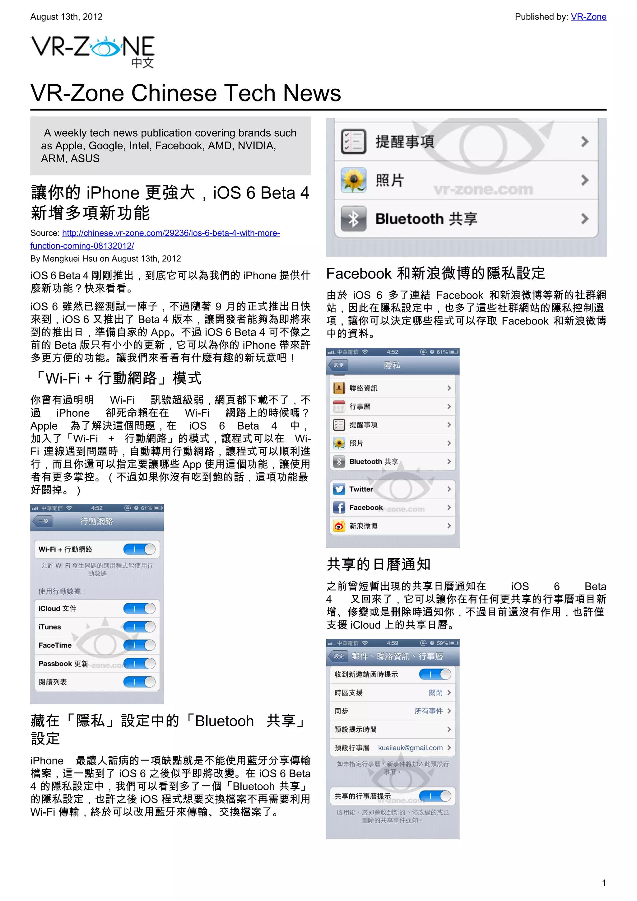 August 13th, 2012                                                                        Published by: VR-Zone




VR-Zone Chinese Tech News
   A weekly tech news publication covering brands such
  as Apple, Google, Intel, Facebook, AMD, NVIDIA,
  ARM, ASUS


讓你的 iPhone 更強大，iOS 6 Beta 4
新增多項新功能
Source: http://chinese.vr-zone.com/29236/ios-6-beta-4-with-more-
function-coming-08132012/
By Mengkuei Hsu on August 13th, 2012

iOS 6 Beta 4 剛剛推出，到底它可以為我們的 iPhone 提供什                             Facebook 和新浪微博的隱私設定
麼新功能？快來看看。
                                                                   由於 iOS 6 多了連結 Facebook 和新浪微博等新的社群網
iOS 6 雖然已經測試一陣子，不過隨著 9 月的正式推出日快                                    站，因此在隱私設定中，也多了這些社群網站的隱私控制選
來到，iOS 6 又推出了 Beta 4 版本，讓開發者能夠為即將來                                 項，讓你可以決定哪些程式可以存取 Facebook 和新浪微博
到的推出日，準備自家的 App。不過 iOS 6 Beta 4 可不像之                               中的資料。
前的 Beta 版只有小小的更新，它可以為你的 iPhone 帶來許
多更方便的功能。讓我們來看看有什麼有趣的新玩意吧！

「Wi-Fi + 行動網路」模式
你曾有過明明 Wi-Fi 訊號超級弱，網頁都下載不了，不
過 iPhone 卻死命賴在在 Wi-Fi 網路上的時候嗎？
Apple 為了解決這個問題，在 iOS 6 Beta 4 中，
加入了「Wi-Fi + 行動網路」的模式，讓程式可以在 Wi-
Fi 連線遇到問題時，自動轉用行動網路，讓程式可以順利進
行，而且你還可以指定要讓哪些 App 使用這個功能，讓使用
者有更多掌控。（不過如果你沒有吃到飽的話，這項功能最
好關掉。）




                                                                   共享的日曆通知
                                                                   之前曾短暫出現的共享日曆通知在   iOS 6  Beta
                                                                   4  又回來了，它可以讓你在有任何更共享的行事曆項目新
                                                                   增、修變或是刪除時通知你，不過目前還沒有作用，也許僅
                                                                   支援 iCloud 上的共享日曆。




藏在「隱私」設定中的「Bluetooh 共享」
設定
iPhone 最讓人詬病的一項缺點就是不能使用藍牙分享傳輸
檔案，這一點到了 iOS 6 之後似乎即將改變。在 iOS 6 Beta
4 的隱私設定中，我們可以看到多了一個「Bluetooh 共享」
的隱私設定，也許之後 iOS 程式想要交換檔案不再需要利用
Wi-Fi 傳輸，終於可以改用藍牙來傳輸、交換檔案了。




                                                                                                            1
 