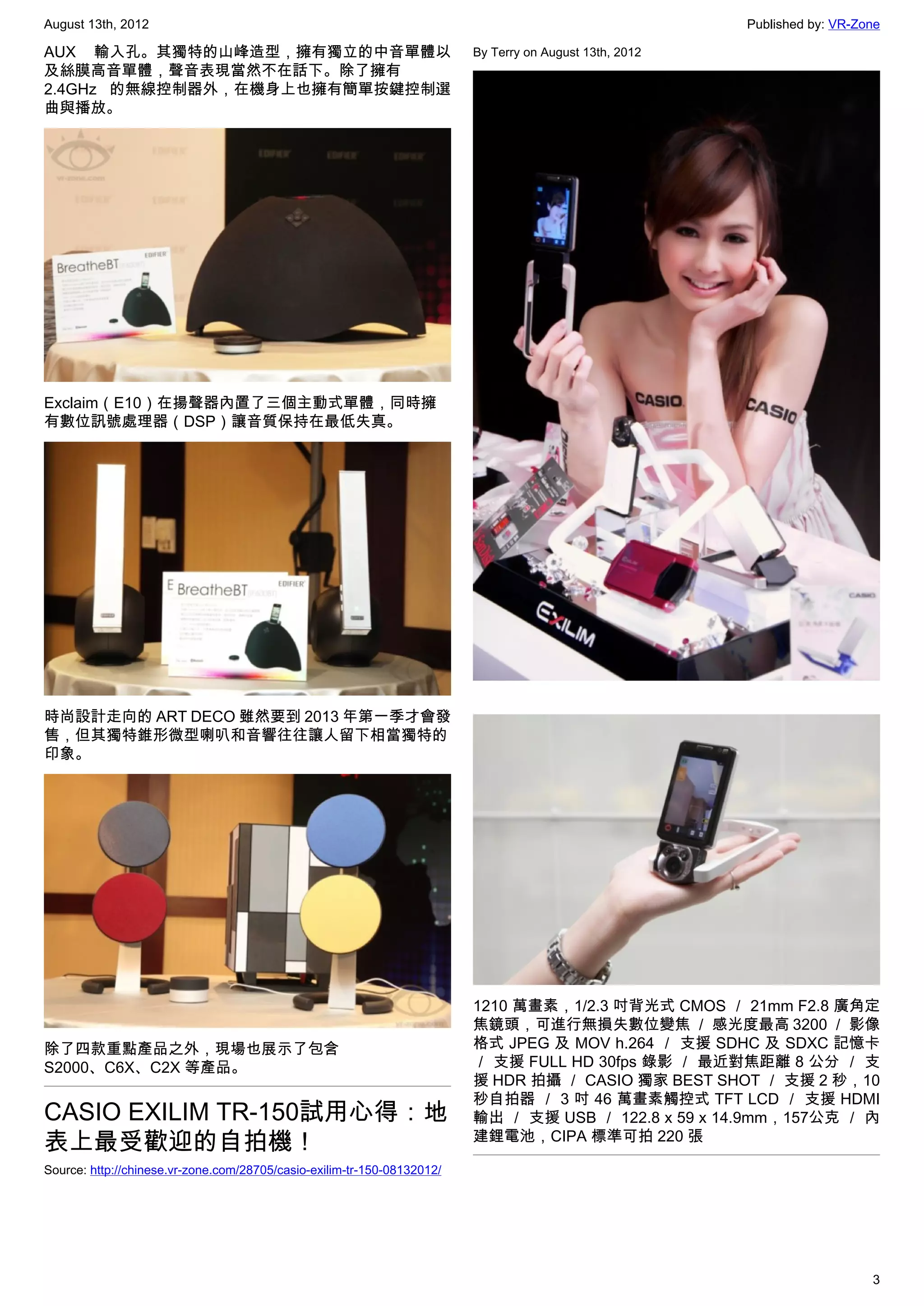August 13th, 2012                                                                                        Published by: VR-Zone

AUX 輸入孔。其獨特的山峰造型，擁有獨立的中音單體以                                              By Terry on August 13th, 2012
及絲膜高音單體，聲音表現當然不在話下。除了擁有
2.4GHz 的無線控制器外，在機身上也擁有簡單按鍵控制選
曲與播放。




Exclaim（E10）在揚聲器內置了三個主動式單體，同時擁
有數位訊號處理器（DSP）讓音質保持在最低失真。




時尚設計走向的 ART DECO 雖然要到 2013 年第一季才會發
售，但其獨特錐形微型喇叭和音響往往讓人留下相當獨特的
印象。




                                                                         1210 萬畫素，1/2.3 吋背光式 CMOS ／ 21mm F2.8 廣角定
                                                                         焦鏡頭，可進行無損失數位變焦 ／ 感光度最高 3200 ／ 影像
除了四款重點產品之外，現場也展示了包含                                                      格式 JPEG 及 MOV h.264 ／ 支援 SDHC 及 SDXC 記憶卡
S2000、C6X、C2X 等產品。                                                       ／ 支援 FULL HD 30fps 錄影 ／ 最近對焦距離 8 公分 ／ 支
                                                                         援 HDR 拍攝 ／ CASIO 獨家 BEST SHOT ／ 支援 2 秒，10
                                                                         秒自拍器 ／ 3 吋 46 萬畫素觸控式 TFT LCD ／ 支援 HDMI
CASIO EXILIM TR-150試用心得：地                                                輸出 ／ 支援 USB ／ 122.8 x 59 x 14.9mm，157公克 ／ 內
表上最受歡迎的自拍機！                                                              建鋰電池，CIPA 標準可拍 220 張

Source: http://chinese.vr-zone.com/28705/casio-exilim-tr-150-08132012/




                                                                                                                            3
 