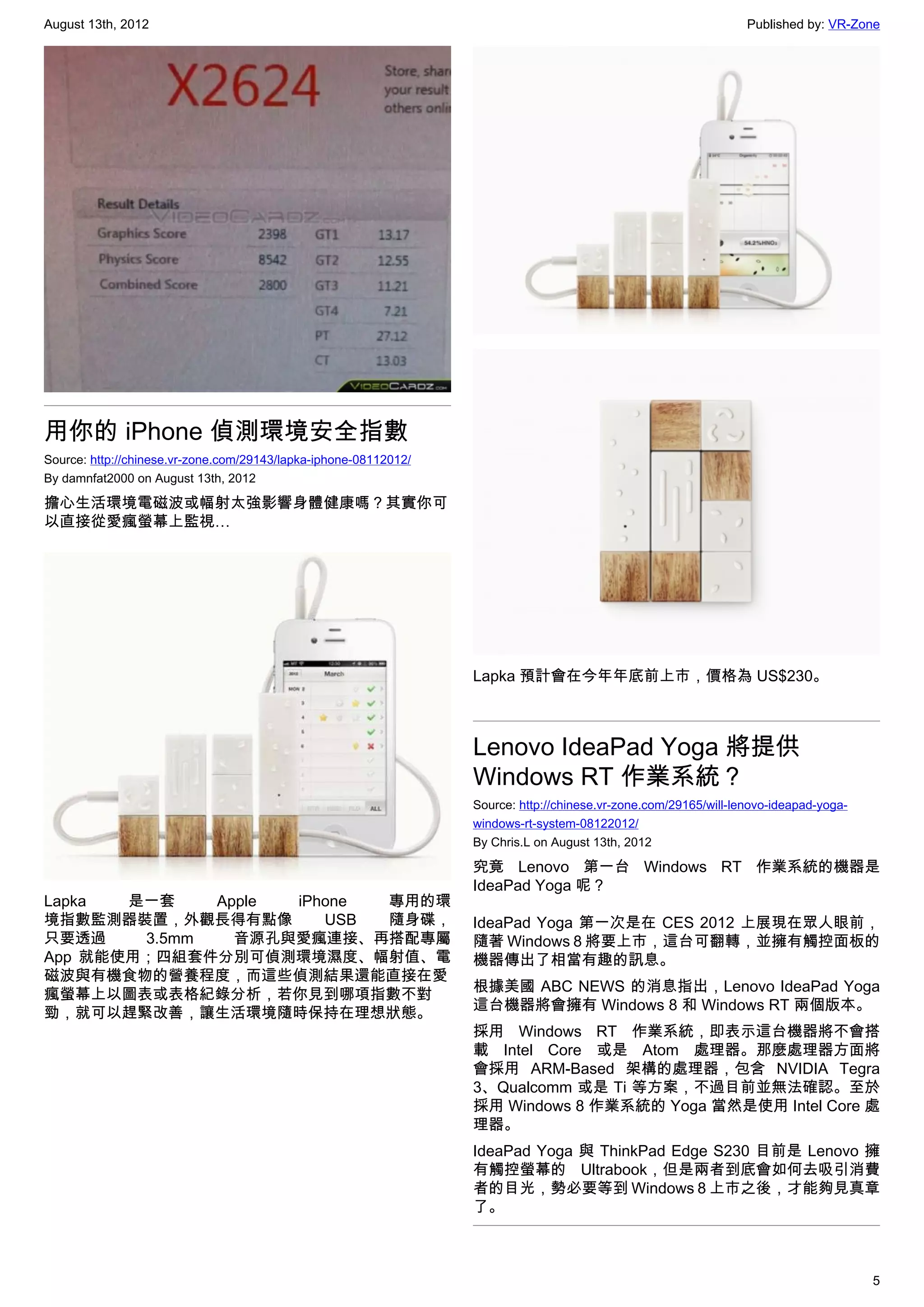August 13th, 2012                                                                                                 Published by: VR-Zone




用你的 iPhone 偵測環境安全指數
Source: http://chinese.vr-zone.com/29143/lapka-iphone-08112012/
By damnfat2000 on August 13th, 2012

擔心生活環境電磁波或幅射太強影響身體健康嗎？其實你可
以直接從愛瘋螢幕上監視…




                                                                  Lapka 預計會在今年年底前上市，價格為 US$230。



                                                                  Lenovo IdeaPad Yoga 將提供
                                                                  Windows RT 作業系統？
                                                                  Source: http://chinese.vr-zone.com/29165/will-lenovo-ideapad-yoga-
                                                                  windows-rt-system-08122012/
                                                                  By Chris.L on August 13th, 2012

                                                                  究竟 Lenovo 第一台 Windows RT 作業系統的機器是
                                                                  IdeaPad Yoga 呢？
Lapka  是一套    Apple iPhone 專用的環
境指數監測器裝置，外觀長得有點像       USB 隨身碟，                                   IdeaPad Yoga 第一次是在 CES 2012 上展現在眾人眼前，
只要透過    3.5mm   音源孔與愛瘋連接、再搭配專屬                                    隨著 Windows 8 將要上市，這台可翻轉，並擁有觸控面板的
App 就能使用；四組套件分別可偵測環境濕度、幅射值、電                                      機器傳出了相當有趣的訊息。
磁波與有機食物的營養程度，而這些偵測結果還能直接在愛
                                                                  根據美國 ABC NEWS 的消息指出，Lenovo IdeaPad Yoga
瘋螢幕上以圖表或表格紀錄分析，若你見到哪項指數不對
                                                                  這台機器將會擁有 Windows 8 和 Windows RT 兩個版本。
勁，就可以趕緊改善，讓生活環境隨時保持在理想狀態。
                                                                  採用 Windows RT 作業系統，即表示這台機器將不會搭
                                                                  載 Intel Core 或是 Atom 處理器。那麼處理器方面將
                                                                  會採用 ARM-Based 架構的處理器，包含 NVIDIA Tegra
                                                                  3、Qualcomm 或是 Ti 等方案，不過目前並無法確認。至於
                                                                  採用 Windows 8 作業系統的 Yoga 當然是使用 Intel Core 處
                                                                  理器。
                                                                  IdeaPad Yoga 與 ThinkPad Edge S230 目前是 Lenovo 擁
                                                                  有觸控螢幕的 Ultrabook，但是兩者到底會如何去吸引消費
                                                                  者的目光，勢必要等到 Windows 8 上市之後，才能夠見真章
                                                                  了。



                                                                                                                                       5
 