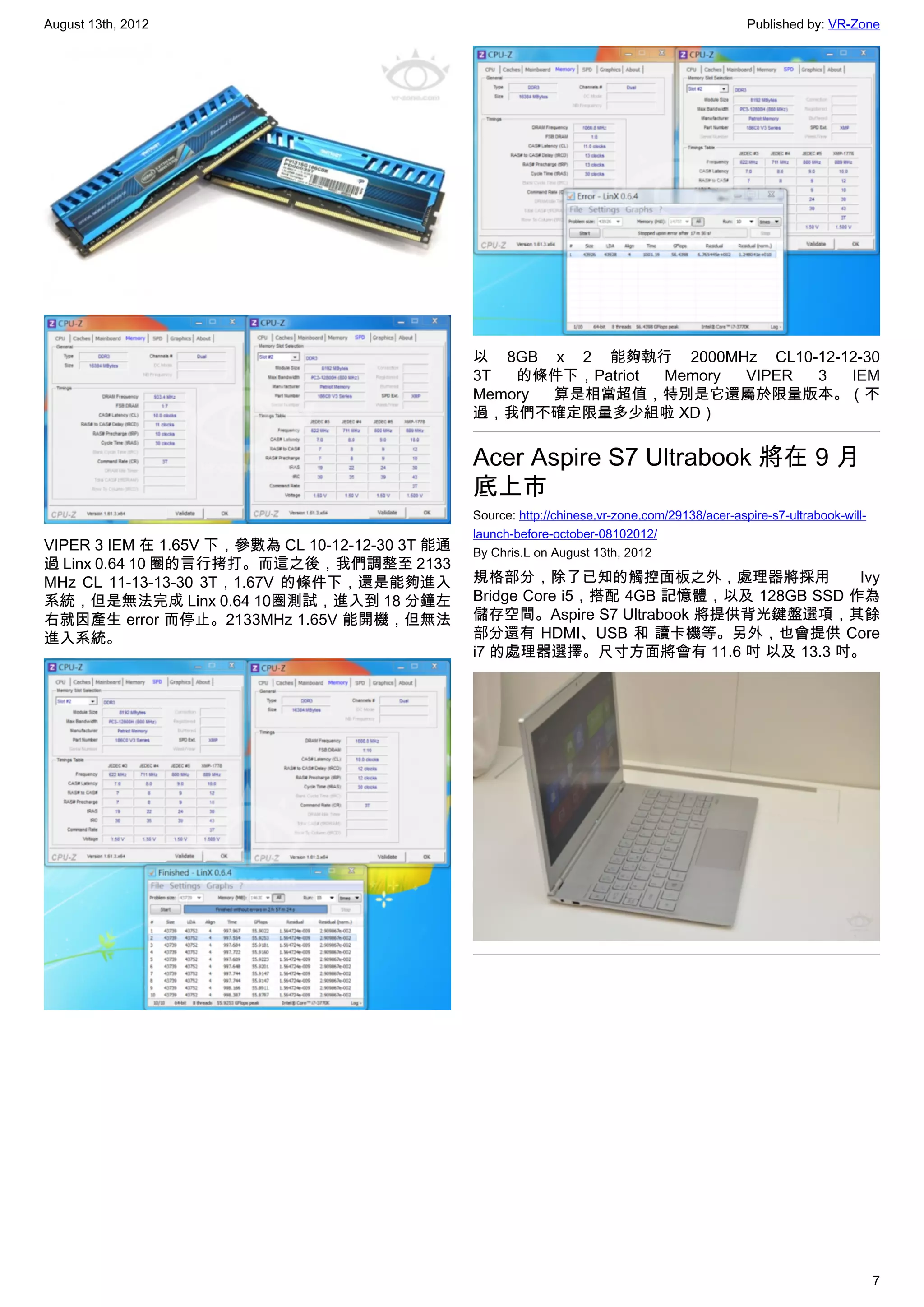 August 13th, 2012                                                                                 Published by: VR-Zone




                                                 以 8GB x 2 能夠執行 2000MHz CL10-12-12-30
                                                 3T  的條件下，Patriot Memory VIPER 3 IEM
                                                 Memory 算是相當超值，特別是它還屬於限量版本。（不
                                                 過，我們不確定限量多少組啦 XD）


                                                 Acer Aspire S7 Ultrabook 將在 9 月
                                                 底上市
                                                 Source: http://chinese.vr-zone.com/29138/acer-aspire-s7-ultrabook-will-
                                                 launch-before-october-08102012/
VIPER 3 IEM 在 1.65V 下，參數為 CL 10-12-12-30 3T 能通   By Chris.L on August 13th, 2012
過 Linx 0.64 10 圈的言行拷打。而這之後，我們調整至 2133
MHz CL 11-13-13-30 3T，1.67V 的條件下，還是能夠進入          規格部分，除了已知的觸控面板之外，處理器將採用                 Ivy
系統，但是無法完成 Linx 0.64 10圈測試，進入到 18 分鐘左             Bridge Core i5，搭配 4GB 記憶體，以及 128GB SSD 作為
右就因產生 error 而停止。2133MHz 1.65V 能開機，但無法            儲存空間。Aspire S7 Ultrabook 將提供背光鍵盤選項，其餘
進入系統。                                            部分還有 HDMI、USB 和 讀卡機等。另外，也會提供 Core
                                                 i7 的處理器選擇。尺寸方面將會有 11.6 吋 以及 13.3 吋。




                                                                                                                           7
 