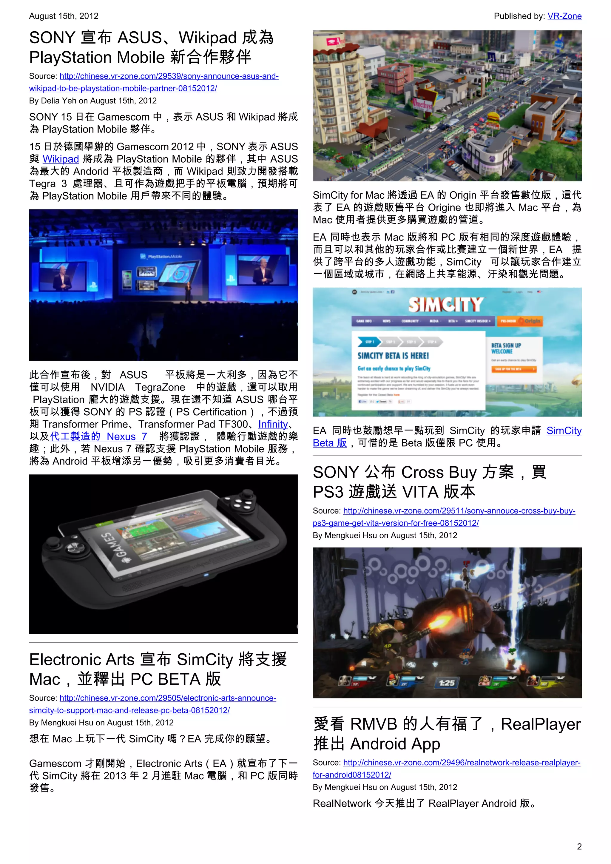 August 15th, 2012                                                                                                    Published by: VR-Zone

SONY 宣布 ASUS、Wikipad 成為
PlayStation Mobile 新合作夥伴
Source: http://chinese.vr-zone.com/29539/sony-announce-asus-and-
wikipad-to-be-playstation-mobile-partner-08152012/
By Delia Yeh on August 15th, 2012

SONY 15 日在 Gamescom 中，表示 ASUS 和 Wikipad 將成
為 PlayStation Mobile 夥伴。
15 日於德國舉辦的 Gamescom 2012 中，SONY 表示 ASUS
與 Wikipad 將成為 PlayStation Mobile 的夥伴，其中 ASUS
為最大的 Andorid 平板製造商，而 Wikipad 則致力開發搭載
Tegra 3 處理器、且可作為遊戲把手的平板電腦，預期將可
為 PlayStation Mobile 用戶帶來不同的體驗。                                      SimCity for Mac 將透過 EA 的 Origin 平台發售數位版，這代
                                                                     表了 EA 的遊戲販售平台 Origine 也即將進入 Mac 平台，為
                                                                     Mac 使用者提供更多購買遊戲的管道。
                                                                     EA 同時也表示 Mac 版將和 PC 版有相同的深度遊戲體驗，
                                                                     而且可以和其他的玩家合作或比賽建立一個新世界，EA 提
                                                                     供了跨平台的多人遊戲功能，SimCity 可以讓玩家合作建立
                                                                     一個區域或城市，在網路上共享能源、汙染和觀光問題。




此合作宣布後，對 ASUS   平板將是一大利多，因為它不
僅可以使用 NVIDIA TegraZone 中的遊戲，還可以取用
 PlayStation 龐大的遊戲支援。現在還不知道 ASUS 哪台平
板可以獲得 SONY 的 PS 認證（PS Certification），不過預
期 Transformer Prime、Transformer Pad TF300、Infinity、
                                                                     EA 同時也鼓勵想早一點玩到 SimCity 的玩家申請 SimCity
以及代工製造的 Nexus 7  將獲認證， 體驗行動遊戲的樂
                                                                     Beta 版，可惜的是 Beta 版僅限 PC 使用。
趣；此外，若 Nexus 7 確認支援 PlayStation Mobile 服務，
將為 Android 平板增添另一優勢，吸引更多消費者目光。
                                                                     SONY 公布 Cross Buy 方案，買
                                                                     PS3 遊戲送 VITA 版本
                                                                     Source: http://chinese.vr-zone.com/29511/sony-annouce-cross-buy-buy-
                                                                     ps3-game-get-vita-version-for-free-08152012/
                                                                     By Mengkuei Hsu on August 15th, 2012




Electronic Arts 宣布 SimCity 將支援
Mac，並釋出 PC BETA 版
Source: http://chinese.vr-zone.com/29505/electronic-arts-announce-
simcity-to-support-mac-and-release-pc-beta-08152012/
By Mengkuei Hsu on August 15th, 2012
                                                                     愛看 RMVB 的人有福了，RealPlayer
想在 Mac 上玩下一代 SimCity 嗎？EA 完成你的願望。
                                                                     推出 Android App
Gamescom 才剛開始，Electronic Arts（EA）就宣布了下一                              Source: http://chinese.vr-zone.com/29496/realnetwork-release-realplayer-
代 SimCity 將在 2013 年 2 月進駐 Mac 電腦，和 PC 版同時                            for-android08152012/
發售。                                                                  By Mengkuei Hsu on August 15th, 2012

                                                                     RealNetwork 今天推出了 RealPlayer Android 版。



                                                                                                                                            2
 