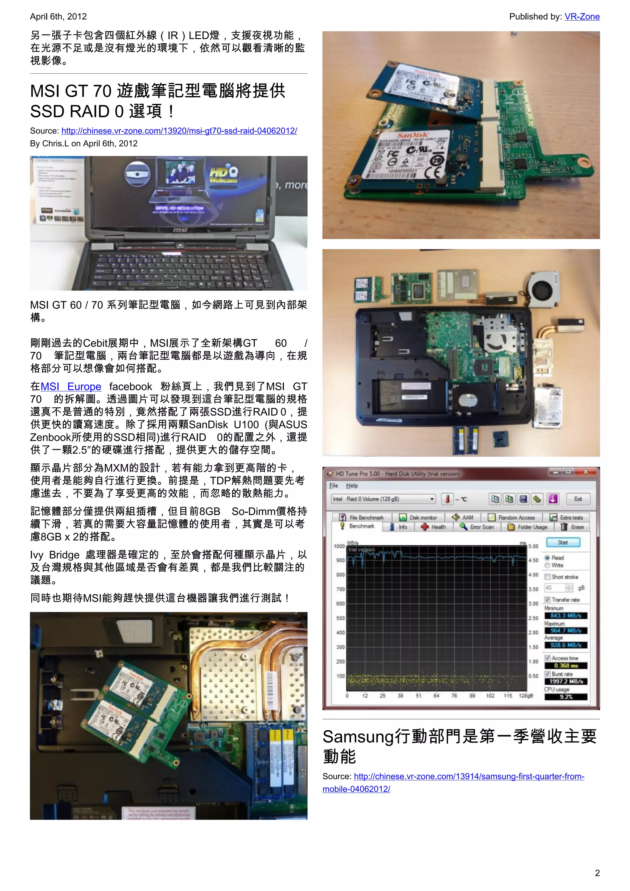 April 6th, 2012                                                                                                        Published by: VR-Zone

另一張子卡包含四個紅外線（IR）LED燈，支援夜視功能，
在光源不足或是沒有燈光的環境下，依然可以觀看清晰的監
視影像。


MSI GT 70 遊戲筆記型電腦將提供
SSD RAID 0 選項！
Source: http://chinese.vr-zone.com/13920/msi-gt70-ssd-raid-04062012/
By Chris.L on April 6th, 2012




MSI GT 60 / 70 系列筆記型電腦，如今網路上可見到內部架
構。

剛剛過去的Cebit展期中，MSI展示了全新架構GT 60 /
70 筆記型電腦，兩台筆記型電腦都是以遊戲為導向，在規
格部分可以想像會如何搭配。
在MSI Europe facebook 粉絲頁上，我們見到了MSI GT
70 的拆解圖。透過圖片可以發現到這台筆記型電腦的規格
還真不是普通的特別，竟然搭配了兩張SSD進行RAID 0，提
供更快的讀寫速度。除了採用兩顆SanDisk U100 (與ASUS
Zenbook所使用的SSD相同)進行RAID 0的配置之外，還提
供了一顆2.5″的硬碟進行搭配，提供更大的儲存空間。
顯示晶片部分為MXM的設計，若有能力拿到更高階的卡，
使用者是能夠自行進行更換。前提是，TDP解熱問題要先考
慮進去，不要為了享受更高的效能，而忽略的散熱能力。
記憶體部分僅提供兩組插槽，但目前8GB So-Dimm價格持
續下滑，若真的需要大容量記憶體的使用者，其實是可以考
慮8GB x 2的搭配。
Ivy Bridge 處理器是確定的，至於會搭配何種顯示晶片，以
及台灣規格與其他區域是否會有差異，都是我們比較關注的
議題。
同時也期待MSI能夠趕快提供這台機器讓我們進行測試！




                                                                       Samsung行動部門是第一季營收主要
                                                                       動能
                                                                       Source: http://chinese.vr-zone.com/13914/samsung-first-quarter-from-
                                                                       mobile-04062012/




                                                                                                                                              2
 