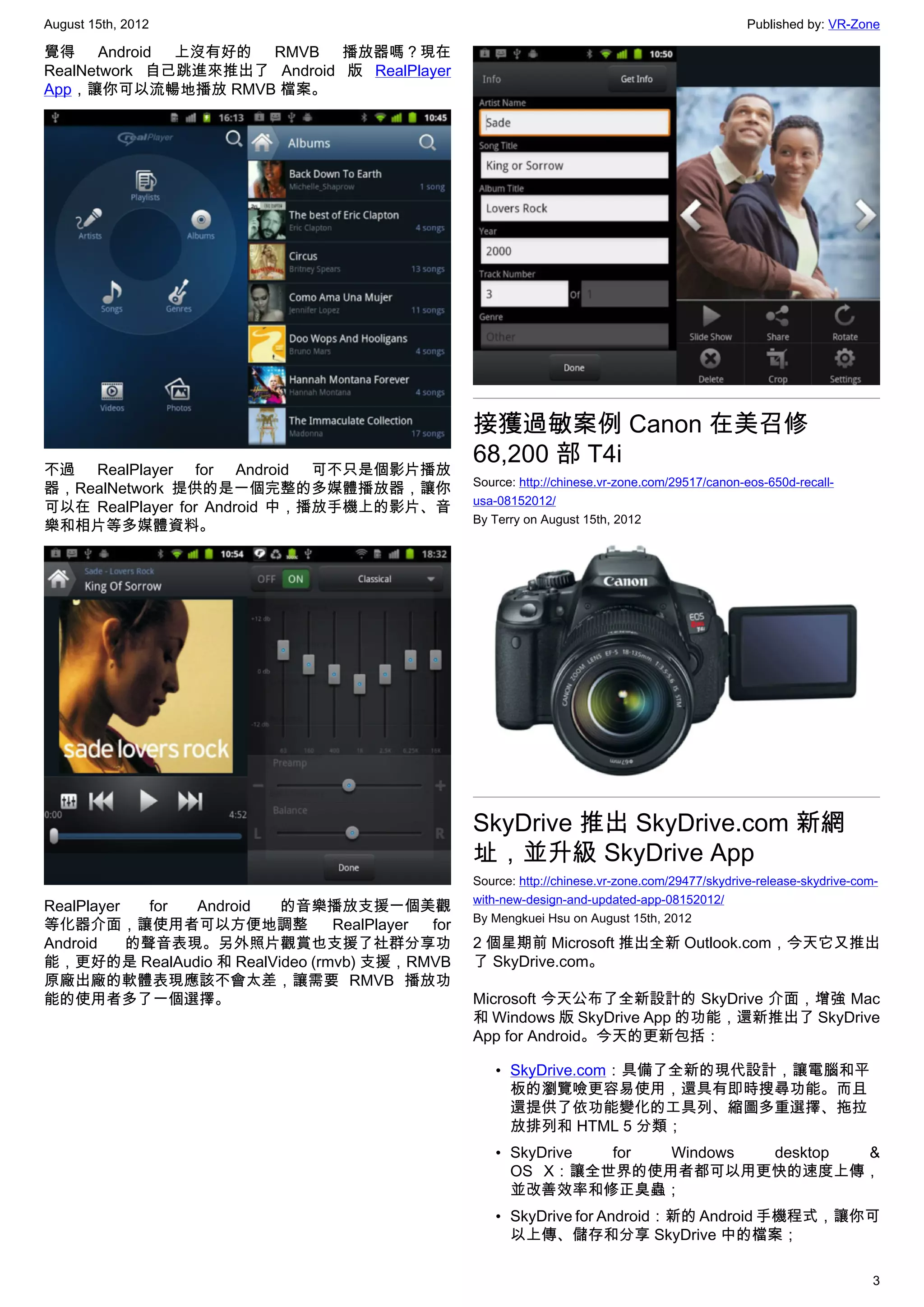 August 15th, 2012                                                                                Published by: VR-Zone

覺得 Android 上沒有好的 RMVB 播放器嗎？現在
RealNetwork 自己跳進來推出了 Android 版 RealPlayer
App，讓你可以流暢地播放 RMVB 檔案。




                                                 接獲過敏案例 Canon 在美召修
                                                 68,200 部 T4i
不過 RealPlayer for Android 可不只是個影片播放
                                                 Source: http://chinese.vr-zone.com/29517/canon-eos-650d-recall-
器，RealNetwork 提供的是一個完整的多媒體播放器，讓你
                                                 usa-08152012/
可以在 RealPlayer for Android 中，播放手機上的影片、音
                                                 By Terry on August 15th, 2012
樂和相片等多媒體資料。




                                                 SkyDrive 推出 SkyDrive.com 新網
                                                 址，並升級 SkyDrive App
                                                 Source: http://chinese.vr-zone.com/29477/skydrive-release-skydrive-com-
                                                 with-new-design-and-updated-app-08152012/
RealPlayer   for Android 的音樂播放支援一個美觀
                                                 By Mengkuei Hsu on August 15th, 2012
等化器介面，讓使用者可以方便地調整               RealPlayer for
Android    的聲音表現。另外照片觀賞也支援了社群分享功                 2 個星期前 Microsoft 推出全新 Outlook.com，今天它又推出
能，更好的是 RealAudio 和 RealVideo (rmvb) 支援，RMVB      了 SkyDrive.com。
原廠出廠的軟體表現應該不會太差，讓需要 RMVB 播放功
能的使用者多了一個選擇。                                     Microsoft 今天公布了全新設計的 SkyDrive 介面，增強 Mac
                                                 和 Windows 版 SkyDrive App 的功能，還新推出了 SkyDrive
                                                 App for Android。今天的更新包括：

                                                    • SkyDrive.com：具備了全新的現代設計，讓電腦和平
                                                      板的瀏覽噞更容易使用，還具有即時搜尋功能。而且
                                                      還提供了依功能變化的工具列、縮圖多重選擇、拖拉
                                                      放排列和 HTML 5 分類；
                                                    • SkyDrive for Windows desktop &
                                                      OS X：讓全世界的使用者都可以用更快的速度上傳，
                                                      並改善效率和修正臭蟲；
                                                    • SkyDrive for Android：新的 Android 手機程式，讓你可
                                                      以上傳、儲存和分享 SkyDrive 中的檔案；

                                                                                                                       3
 