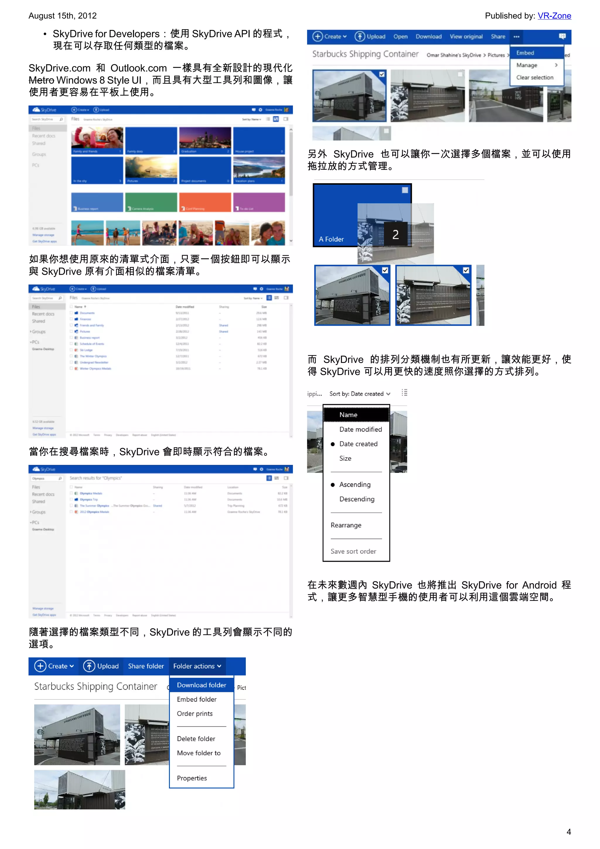 August 15th, 2012                                                                Published by: VR-Zone

   • SkyDrive for Developers：使用 SkyDrive API 的程式，
     現在可以存取任何類型的檔案。

SkyDrive.com 和  Outlook.com 一樣具有全新設計的現代化
Metro Windows 8 Style UI，而且具有大型工具列和圖像，讓
使用者更容易在平板上使用。




                                                    另外 SkyDrive  也可以讓你一次選擇多個檔案，並可以使用
                                                    拖拉放的方式管理。




如果你想使用原來的清單式介面，只要一個按鈕即可以顯示
與 SkyDrive 原有介面相似的檔案清單。




                                                    而 SkyDrive 的排列分類機制也有所更新，讓效能更好，使
                                                    得 SkyDrive 可以用更快的速度照你選擇的方式排列。




當你在搜尋檔案時，SkyDrive 會即時顯示符合的檔案。




                                                    在未來數週內 SkyDrive  也將推出 SkyDrive for Android 程
                                                    式，讓更多智慧型手機的使用者可以利用這個雲端空間。


隨著選擇的檔案類型不同，SkyDrive 的工具列會顯示不同的
選項。




                                                                                                    4
 