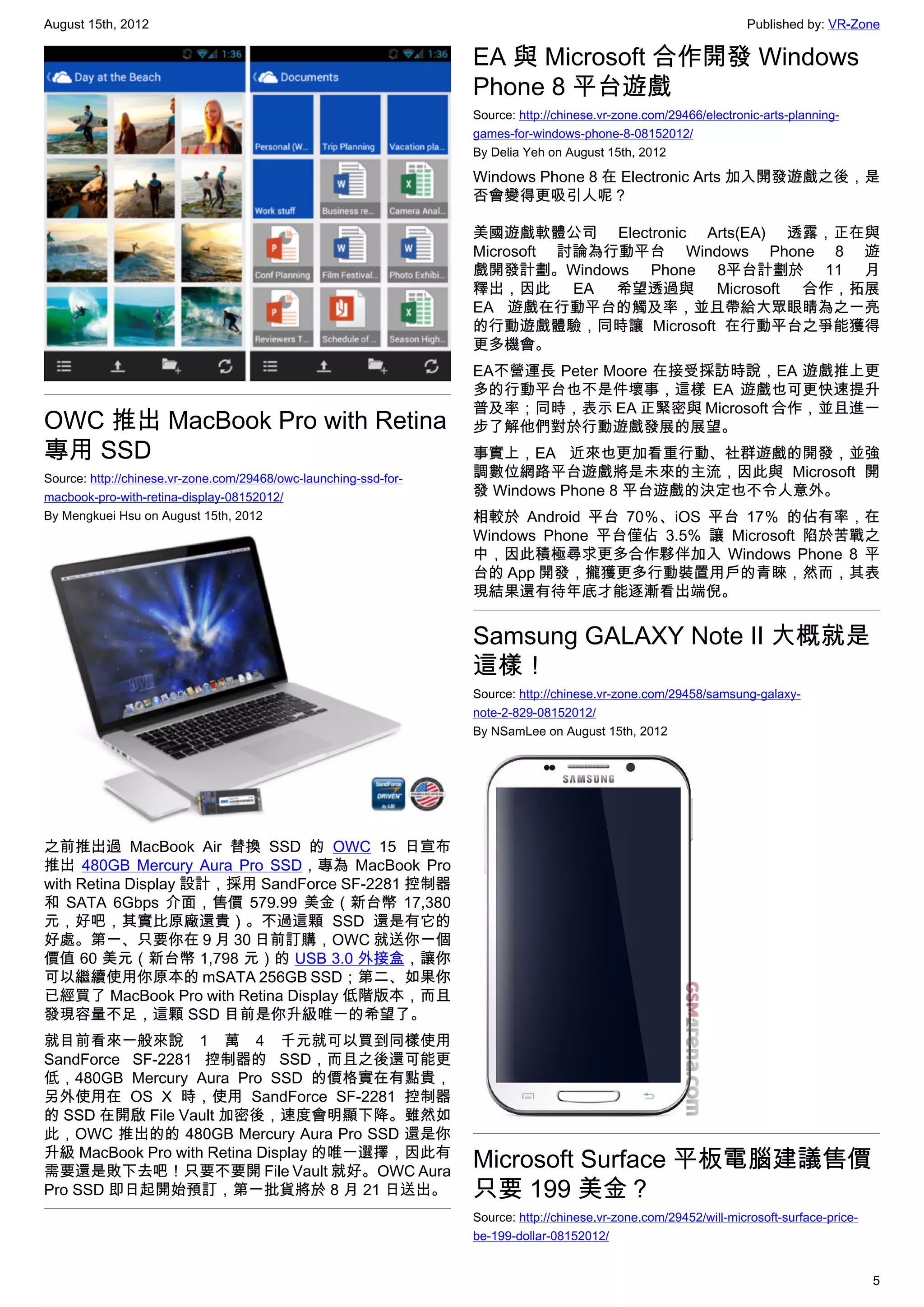 August 15th, 2012                                                                                                  Published by: VR-Zone

                                                                  EA 與 Microsoft 合作開發 Windows
                                                                  Phone 8 平台遊戲
                                                                  Source: http://chinese.vr-zone.com/29466/electronic-arts-planning-
                                                                  games-for-windows-phone-8-08152012/
                                                                  By Delia Yeh on August 15th, 2012

                                                                  Windows Phone 8 在 Electronic Arts 加入開發遊戲之後，是
                                                                  否會變得更吸引人呢？

                                                                  美國遊戲軟體公司 Electronic Arts(EA) 透露，正在與
                                                                  Microsoft 討論為行動平台 Windows Phone 8 遊
                                                                  戲開發計劃。Windows Phone 8平台計劃於 11 月
                                                                  釋出，因此 EA 希望透過與 Microsoft 合作，拓展
                                                                  EA 遊戲在行動平台的觸及率，並且帶給大眾眼睛為之一亮
                                                                  的行動遊戲體驗，同時讓 Microsoft 在行動平台之爭能獲得
                                                                  更多機會。
                                                                  EA不營運長 Peter Moore 在接受採訪時說，EA 遊戲推上更
                                                                  多的行動平台也不是件壞事，這樣 EA 遊戲也可更快速提升
                                                                  普及率；同時，表示 EA 正緊密與 Microsoft 合作，並且進一
OWC 推出 MacBook Pro with Retina                                    步了解他們對於行動遊戲發展的展望。
專用 SSD                                                            事實上，EA 近來也更加看重行動、社群遊戲的開發，並強
Source: http://chinese.vr-zone.com/29468/owc-launching-ssd-for-   調數位網路平台遊戲將是未來的主流，因此與 Microsoft 開
macbook-pro-with-retina-display-08152012/                         發 Windows Phone 8 平台遊戲的決定也不令人意外。
By Mengkuei Hsu on August 15th, 2012                              相較於 Android 平台 70％、iOS 平台 17％ 的佔有率，在
                                                                  Windows Phone 平台僅佔 3.5% 讓 Microsoft 陷於苦戰之
                                                                  中，因此積極尋求更多合作夥伴加入 Windows Phone 8 平
                                                                  台的 App 開發，攏獲更多行動裝置用戶的青睞，然而，其表
                                                                  現結果還有待年底才能逐漸看出端倪。


                                                                  Samsung GALAXY Note II 大概就是
                                                                  這樣！
                                                                  Source: http://chinese.vr-zone.com/29458/samsung-galaxy-
                                                                  note-2-829-08152012/
                                                                  By NSamLee on August 15th, 2012




之前推出過 MacBook Air 替換 SSD 的 OWC 15 日宣布
推出 480GB Mercury Aura Pro SSD，專為 MacBook Pro
with Retina Display 設計，採用 SandForce SF-2281 控制器
和 SATA 6Gbps 介面，售價 579.99 美金（新台幣 17,380
元，好吧，其實比原廠還貴）。不過這顆 SSD 還是有它的
好處。第一、只要你在 9 月 30 日前訂購，OWC 就送你一個
價值 60 美元（新台幣 1,798 元）的 USB 3.0 外接盒，讓你
可以繼續使用你原本的 mSATA 256GB SSD；第二、如果你
已經買了 MacBook Pro with Retina Display 低階版本，而且
發現容量不足，這顆 SSD 目前是你升級唯一的希望了。
就目前看來一般來說 1 萬 4 千元就可以買到同樣使用
SandForce SF-2281 控制器的 SSD，而且之後還可能更
低，480GB Mercury Aura Pro SSD 的價格實在有點貴，
另外使用在 OS X 時，使用 SandForce SF-2281 控制器
的 SSD 在開啟 File Vault 加密後，速度會明顯下降。雖然如
此，OWC 推出的的 480GB Mercury Aura Pro SSD 還是你
升級 MacBook Pro with Retina Display 的唯一選擇，因此有
需要還是敗下去吧！只要不要開 File Vault 就好。OWC Aura
                                                                  Microsoft Surface 平板電腦建議售價
Pro SSD 即日起開始預訂，第一批貨將於 8 月 21 日送出。                                只要 199 美金？
                                                                  Source: http://chinese.vr-zone.com/29452/will-microsoft-surface-price-
                                                                  be-199-dollar-08152012/


                                                                                                                                           5
 