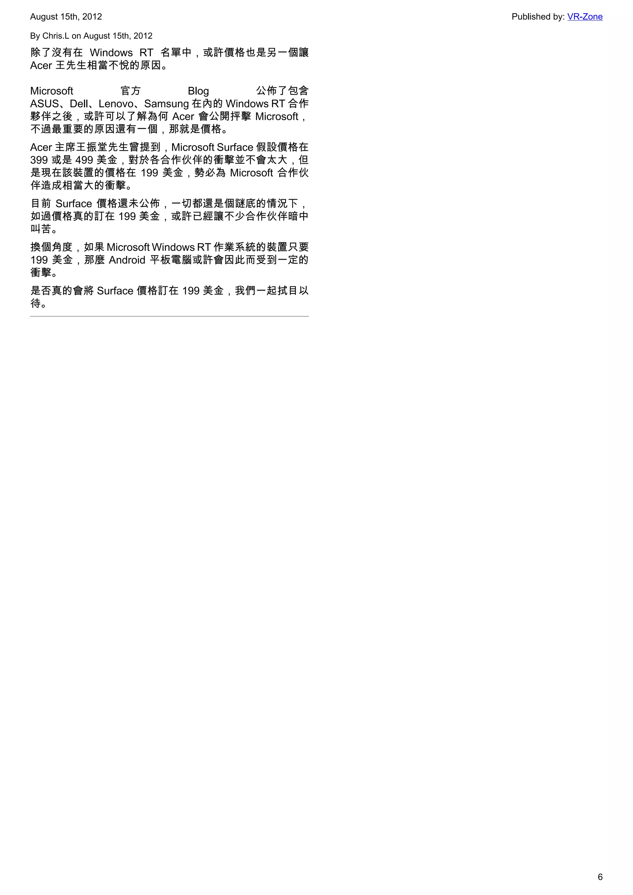 August 15th, 2012                            Published by: VR-Zone

By Chris.L on August 15th, 2012

除了沒有在 Windows RT 名單中，或許價格也是另一個讓
Acer 王先生相當不悅的原因。

Microsoft     官方        Blog      公佈了包含
ASUS、Dell、Lenovo、Samsung 在內的 Windows RT 合作
夥伴之後，或許可以了解為何 Acer 會公開抨擊 Microsoft，
不過最重要的原因還有一個，那就是價格。
Acer 主席王振堂先生曾提到，Microsoft Surface 假設價格在
399 或是 499 美金，對於各合作伙伴的衝擊並不會太大，但
是現在該裝置的價格在 199 美金，勢必為 Microsoft 合作伙
伴造成相當大的衝擊。
目前 Surface 價格還未公佈，一切都還是個謎底的情況下，
如過價格真的訂在 199 美金，或許已經讓不少合作伙伴暗中
叫苦。
換個角度，如果 Microsoft Windows RT 作業系統的裝置只要
199 美金，那麼 Android 平板電腦或許會因此而受到一定的
衝擊。
是否真的會將 Surface 價格訂在 199 美金，我們一起拭目以
待。




                                                                6
 