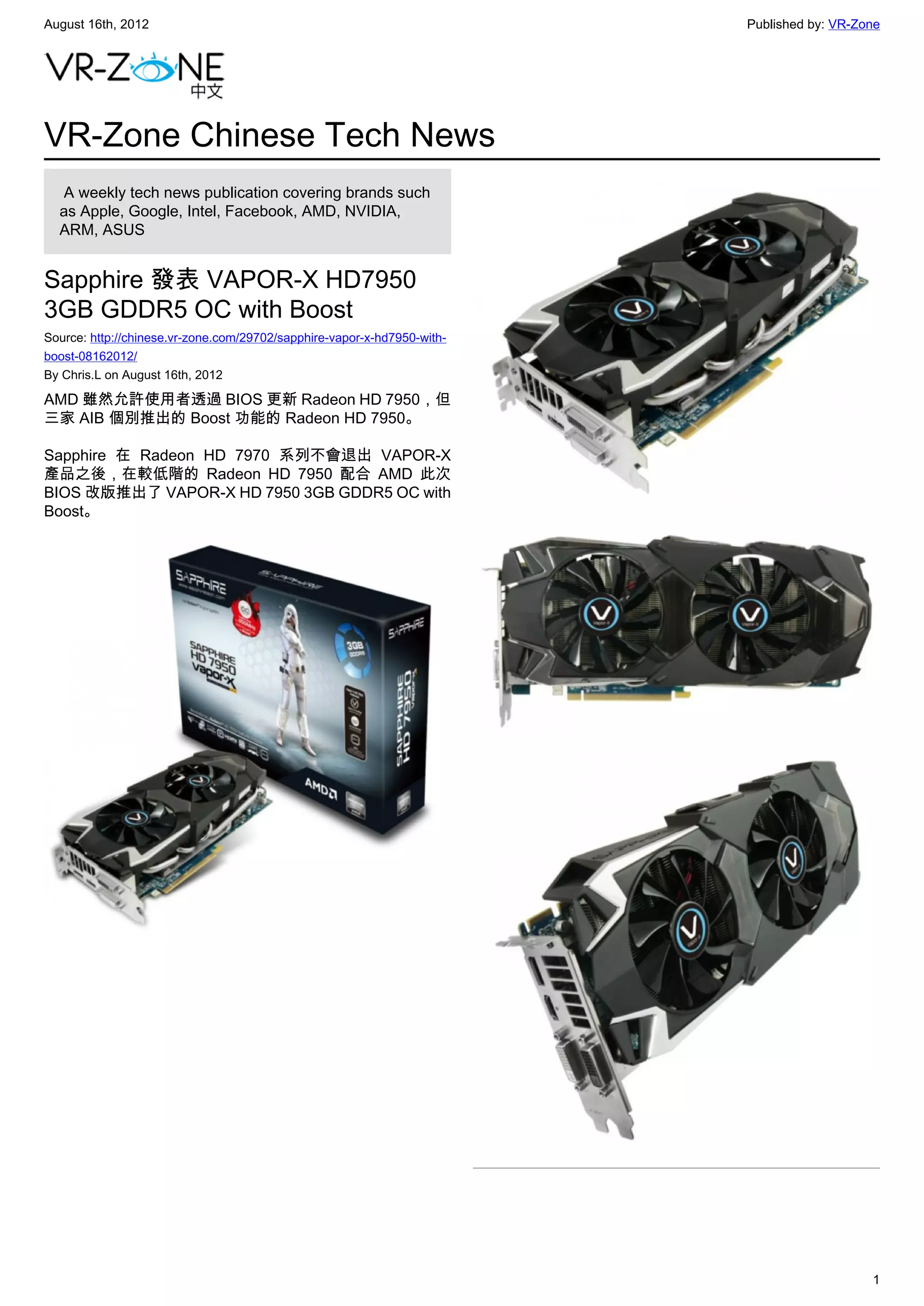 August 16th, 2012                                                        Published by: VR-Zone




VR-Zone Chinese Tech News
   A weekly tech news publication covering brands such
  as Apple, Google, Intel, Facebook, AMD, NVIDIA,
  ARM, ASUS


Sapphire 發表 VAPOR-X HD7950
3GB GDDR5 OC with Boost
Source: http://chinese.vr-zone.com/29702/sapphire-vapor-x-hd7950-with-
boost-08162012/
By Chris.L on August 16th, 2012

AMD 雖然允許使用者透過 BIOS 更新 Radeon HD 7950，但
三家 AIB 個別推出的 Boost 功能的 Radeon HD 7950。

Sapphire 在 Radeon HD 7970 系列不會退出 VAPOR-X
產品之後，在較低階的 Radeon HD 7950 配合 AMD 此次
BIOS 改版推出了 VAPOR-X HD 7950 3GB GDDR5 OC with
Boost。




                                                                                            1
 
