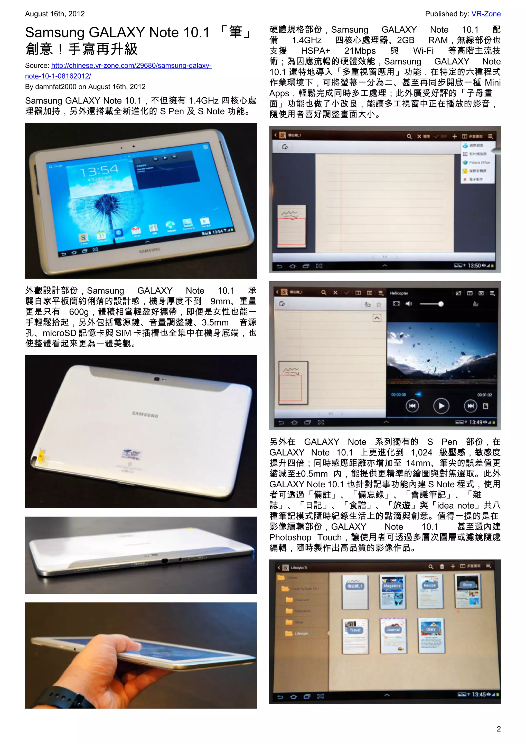 August 16th, 2012                                                                    Published by: VR-Zone

Samsung GALAXY Note 10.1 「筆」                               硬體規格部份，Samsung GALAXY Note 10.1 配
                                                           備    1.4GHz  四核心處理器、2GB   RAM，無線部份也
創意！手寫再升級                                                   支援     HSPA+  21Mbps 與 Wi-Fi 等高階主流技
Source: http://chinese.vr-zone.com/29680/samsung-galaxy-   術；為因應流暢的硬體效能，Samsung GALAXY Note
note-10-1-08162012/                                        10.1 還特地導入「多重視窗應用」功能，在特定的六種程式
By damnfat2000 on August 16th, 2012                        作業環境下，可將螢幕一分為二、甚至再同步開啟一種 Mini
                                                           Apps，輕鬆完成同時多工處理；此外廣受好評的「子母畫
Samsung GALAXY Note 10.1，不但擁有 1.4GHz 四核心處                  面」功能也做了小改良，能讓多工視窗中正在播放的影音，
理器加持，另外還搭載全新進化的 S Pen 及 S Note 功能。                         隨使用者喜好調整畫面大小。




外觀設計部份，Samsung GALAXY Note 10.1 承
襲自家平板簡約俐落的設計感，機身厚度不到 9mm、重量
更是只有 600g，體積相當輕盈好攜帶，即便是女性也能一
手輕鬆拾起，另外包括電源鍵、音量調整鍵、3.5mm 音源
孔、microSD 記憶卡與 SIM 卡插槽也全集中在機身底端，也
使整體看起來更為一體美觀。




                                                           另外在 GALAXY Note 系列獨有的 S Pen 部份，在
                                                           GALAXY Note 10.1 上更進化到 1,024 級壓感，敏感度
                                                           提升四倍；同時感應距離亦增加至 14mm、筆尖的誤差值更
                                                           縮減至±0.5mm 內，能提供更精準的繪圖與對焦選取。此外
                                                           GALAXY Note 10.1 也針對記事功能內建 S Note 程式，使用
                                                           者可透過「備註」、「備忘錄」、「會議筆記」、「雜
                                                           誌」、「日記」、「食譜」、「旅遊」與「idea note」共八
                                                           種筆記模式隨時紀錄生活上的點滴與創意。值得一提的是在
                                                           影像編輯部份，GALAXY        Note 10.1    甚至還內建
                                                           Photoshop Touch，讓使用者可透過多層次圖層或濾鏡隨處
                                                           編輯，隨時製作出高品質的影像作品。




                                                                                                        2
 