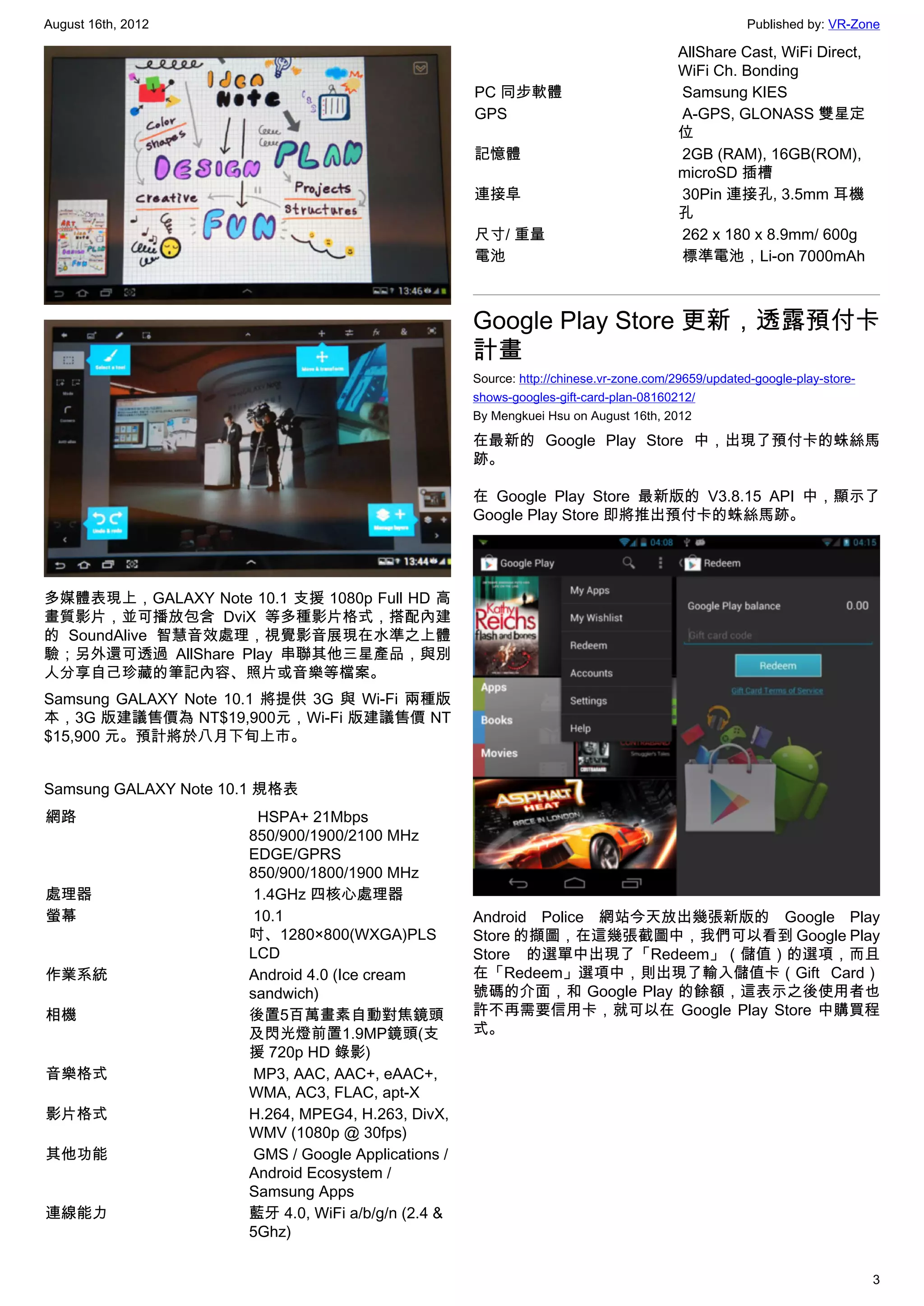 August 16th, 2012                                                                                    Published by: VR-Zone

                                                                                        AllShare Cast, WiFi Direct,
                                                                                        WiFi Ch. Bonding
                                                     PC 同步軟體                             Samsung KIES
                                                     GPS                                 A-GPS, GLONASS 雙星定
                                                                                        位
                                                     記憶體                                 2GB (RAM), 16GB(ROM),
                                                                                        microSD 插槽
                                                     連接阜                                 30Pin 連接孔, 3.5mm 耳機
                                                                                        孔
                                                     尺寸/ 重量                              262 x 180 x 8.9mm/ 600g
                                                     電池                                  標準電池，Li-on 7000mAh



                                                     Google Play Store 更新，透露預付卡
                                                     計畫
                                                     Source: http://chinese.vr-zone.com/29659/updated-google-play-store-
                                                     shows-googles-gift-card-plan-08160212/
                                                     By Mengkuei Hsu on August 16th, 2012

                                                     在最新的 Google Play Store 中，出現了預付卡的蛛絲馬
                                                     跡。

                                                     在 Google Play Store 最新版的 V3.8.15 API 中，顯示了
                                                     Google Play Store 即將推出預付卡的蛛絲馬跡。




多媒體表現上，GALAXY Note 10.1 支援 1080p Full HD 高
畫質影片，並可播放包含 DviX 等多種影片格式，搭配內建
的 SoundAlive 智慧音效處理，視覺影音展現在水準之上體
驗；另外還可透過 AllShare Play 串聯其他三星產品，與別
人分享自己珍藏的筆記內容、照片或音樂等檔案。
Samsung GALAXY Note 10.1 將提供 3G 與 Wi-Fi 兩種版
本，3G 版建議售價為 NT$19,900元，Wi-Fi 版建議售價 NT
$15,900 元。預計將於八月下旬上市。


Samsung GALAXY Note 10.1 規格表
網路                      HSPA+ 21Mbps 
                      850/900/1900/2100 MHz
                      EDGE/GPRS
                      850/900/1800/1900 MHz
處理器                    1.4GHz 四核心處理器
螢幕                     10.1                          Android Police 網站今天放出幾張新版的 Google Play
                      吋、1280×800(WXGA)PLS            Store 的擷圖，在這幾張截圖中，我們可以看到 Google Play
                      LCD                            Store 的選單中出現了「Redeem」（儲值）的選項，而且
作業系統                  Android 4.0 (Ice cream         在「Redeem」選項中，則出現了輸入儲值卡（Gift Card）
                      sandwich)                      號碼的介面，和 Google Play 的餘額，這表示之後使用者也
相機                    後置5百萬畫素自動對焦鏡頭                  許不再需要信用卡，就可以在 Google Play Store 中購買程
                      及閃光燈前置1.9MP鏡頭(支                式。
                      援 720p HD 錄影)
音樂格式                   MP3, AAC, AAC+, eAAC+,
                      WMA, AC3, FLAC, apt-X
影片格式                  H.264, MPEG4, H.263, DivX,
                      WMV (1080p @ 30fps)
其他功能                   GMS / Google Applications /
                      Android Ecosystem /
                      Samsung Apps
連線能力                  藍牙 4.0, WiFi a/b/g/n (2.4 &
                      5Ghz)


                                                                                                                           3
 