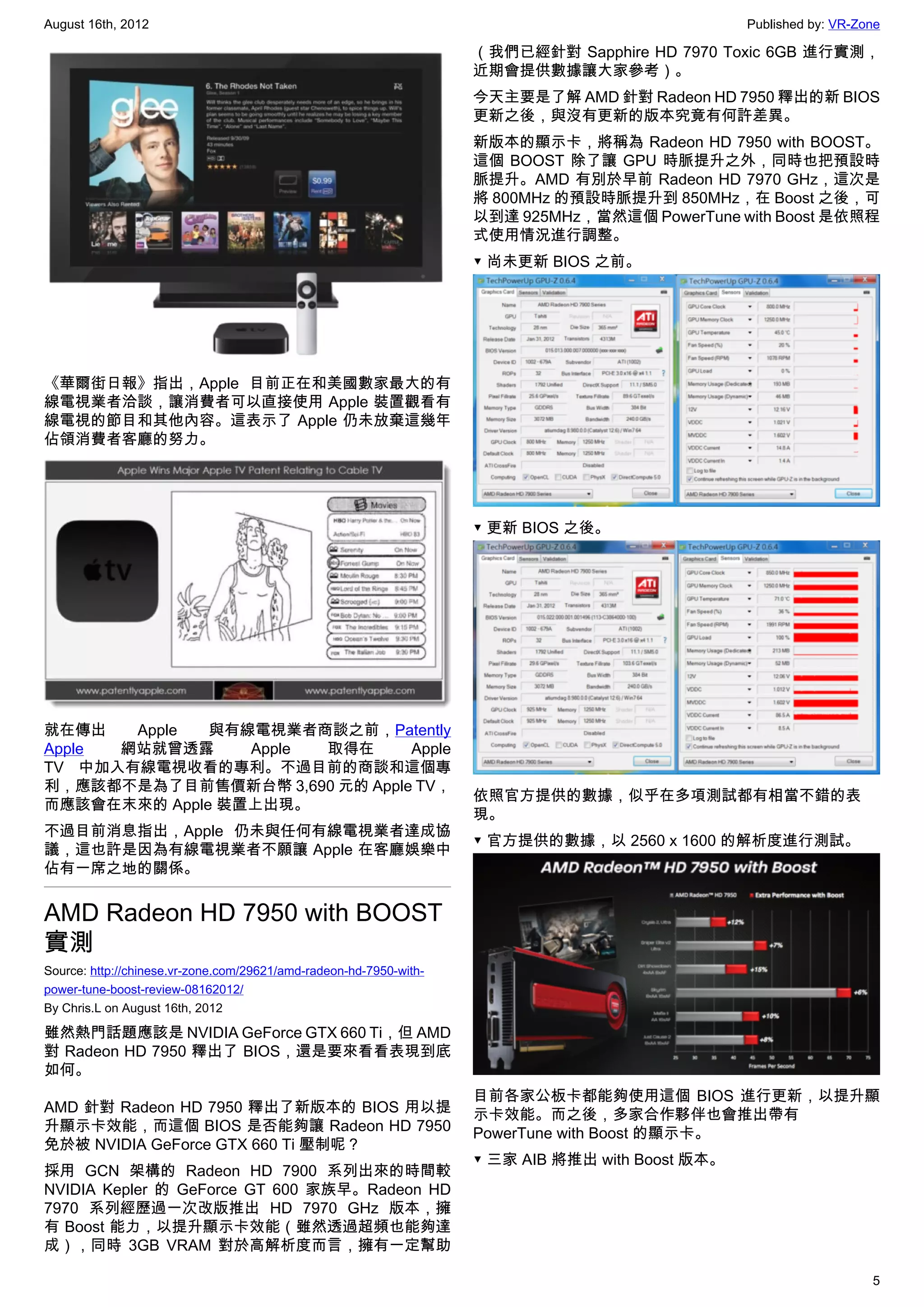 August 16th, 2012                                                                                 Published by: VR-Zone

                                                                    （我們已經針對 Sapphire HD 7970 Toxic 6GB 進行實測，
                                                                    近期會提供數據讓大家參考）。
                                                                    今天主要是了解 AMD 針對 Radeon HD 7950 釋出的新 BIOS
                                                                    更新之後，與沒有更新的版本究竟有何許差異。
                                                                    新版本的顯示卡，將稱為 Radeon HD 7950 with BOOST。
                                                                    這個 BOOST 除了讓 GPU 時脈提升之外，同時也把預設時
                                                                    脈提升。AMD 有別於早前 Radeon HD 7970 GHz，這次是
                                                                    將 800MHz 的預設時脈提升到 850MHz，在 Boost 之後，可
                                                                    以到達 925MHz，當然這個 PowerTune with Boost 是依照程
                                                                    式使用情況進行調整。
                                                                    ▼ 尚未更新 BIOS 之前。




《華爾街日報》指出，Apple 目前正在和美國數家最大的有
線電視業者洽談，讓消費者可以直接使用 Apple 裝置觀看有
線電視的節目和其他內容。這表示了 Apple 仍未放棄這幾年
佔領消費者客廳的努力。




                                                                    ▼ 更新 BIOS 之後。




就在傳出   Apple  與有線電視業者商談之前，Patently
Apple 網站就曾透露     Apple 取得在     Apple
TV 中加入有線電視收看的專利。不過目前的商談和這個專
利，應該都不是為了目前售價新台幣 3,690 元的 Apple TV，
                                                                    依照官方提供的數據，似乎在多項測試都有相當不錯的表
而應該會在末來的 Apple 裝置上出現。
                                                                    現。
不過目前消息指出，Apple 仍未與任何有線電視業者達成協
                                                                    ▼ 官方提供的數據，以 2560 x 1600 的解析度進行測試。
議，這也許是因為有線電視業者不願讓 Apple 在客廳娛樂中
佔有一席之地的關係。


AMD Radeon HD 7950 with BOOST
實測
Source: http://chinese.vr-zone.com/29621/amd-radeon-hd-7950-with-
power-tune-boost-review-08162012/
By Chris.L on August 16th, 2012

雖然熱門話題應該是 NVIDIA GeForce GTX 660 Ti，但 AMD
對 Radeon HD 7950 釋出了 BIOS，還是要來看看表現到底
如何。
                                                                    目前各家公板卡都能夠使用這個 BIOS 進行更新，以提升顯
AMD 針對 Radeon HD 7950 釋出了新版本的 BIOS 用以提                              示卡效能。而之後，多家合作夥伴也會推出帶有
升顯示卡效能，而這個 BIOS 是否能夠讓 Radeon HD 7950                                PowerTune with Boost 的顯示卡。
免於被 NVIDIA GeForce GTX 660 Ti 壓制呢？
                                                                    ▼ 三家 AIB 將推出 with Boost 版本。
採用 GCN 架構的 Radeon HD 7900 系列出來的時間較
NVIDIA Kepler 的 GeForce GT 600 家族早。Radeon HD
7970 系列經歷過一次改版推出 HD 7970 GHz 版本，擁
有 Boost 能力，以提升顯示卡效能（雖然透過超頻也能夠達
成），同時 3GB VRAM 對於高解析度而言，擁有一定幫助

                                                                                                                     5
 