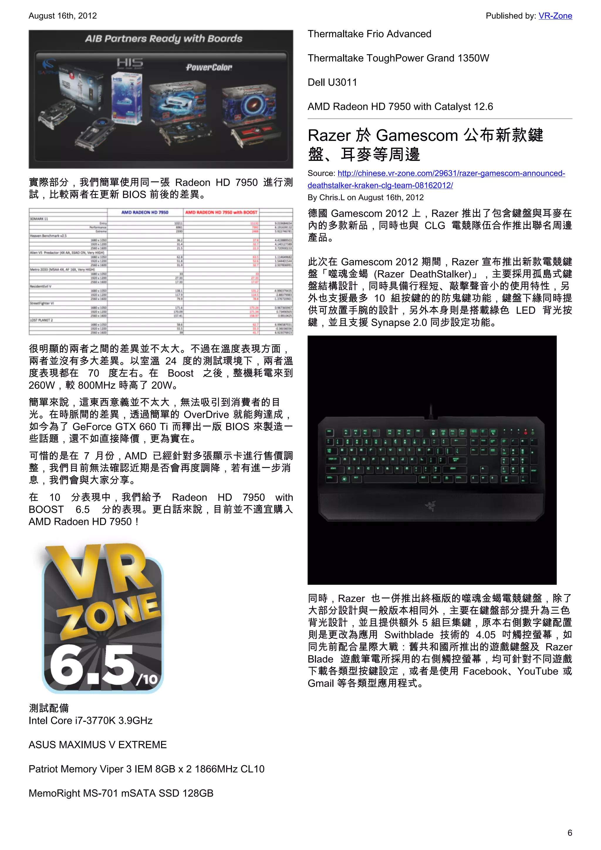 August 16th, 2012                                                                              Published by: VR-Zone

                                                  Thermaltake Frio Advanced

                                                  Thermaltake ToughPower Grand 1350W

                                                  Dell U3011

                                                  AMD Radeon HD 7950 with Catalyst 12.6


                                                  Razer 於 Gamescom 公布新款鍵
                                                  盤、耳麥等周邊
                                                  Source: http://chinese.vr-zone.com/29631/razer-gamescom-announced-
實際部分，我們簡單使用同一張 Radeon HD 7950 進行測                 deathstalker-kraken-clg-team-08162012/
試，比較兩者在更新 BIOS 前後的差異。                             By Chris.L on August 16th, 2012

                                                  德國 Gamescom 2012 上，Razer 推出了包含鍵盤與耳麥在
                                                  內的多款新品，同時也與 CLG 電競隊伍合作推出聯名周邊
                                                  產品。

                                                  此次在 Gamescom 2012 期間，Razer 宣布推出新款電競鍵
                                                  盤「噬魂金蝎 (Razer DeathStalker)」，主要採用孤島式鍵
                                                  盤結構設計，同時具備行程短、敲擊聲音小的使用特性，另
                                                  外也支援最多 10 組按鍵的的防鬼鍵功能，鍵盤下緣同時提
                                                  供可放置手腕的設計，另外本身則是搭載綠色 LED 背光按
                                                  鍵，並且支援 Synapse 2.0 同步設定功能。

很明顯的兩者之間的差異並不太大。不過在溫度表現方面，
兩者並沒有多大差異。以室溫 24 度的測試環境下，兩者溫
度表現都在 70 度左右。在 Boost 之後，整機耗電來到
260W，較 800MHz 時高了 20W。
簡單來說，這東西意義並不太大，無法吸引到消費者的目
光。在時脈間的差異，透過簡單的 OverDrive 就能夠達成，
如今為了 GeForce GTX 660 Ti 而釋出一版 BIOS 來製造一
些話題，還不如直接降價，更為實在。
可惜的是在 7 月份，AMD 已經針對多張顯示卡進行售價調
整，我們目前無法確認近期是否會再度調降，若有進一步消
息，我們會與大家分享。
在 10 分表現中，我們給予 Radeon HD 7950 with
BOOST 6.5 分的表現。更白話來說，目前並不適宜購入
AMD Radoen HD 7950！




                                                  同時，Razer 也一併推出終極版的噬魂金蝎電競鍵盤，除了
                                                  大部分設計與一般版本相同外，主要在鍵盤部分提升為三色
                                                  背光設計，並且提供額外 5 組巨集鍵，原本右側數字鍵配置
                                                  則是更改為應用 Swithblade 技術的 4.05 吋觸控螢幕，如
                                                  同先前配合星際大戰：舊共和國所推出的遊戲鍵盤及 Razer
                                                  Blade 遊戲筆電所採用的右側觸控螢幕，均可針對不同遊戲
                                                  下載各類型按鍵設定，或者是使用 Facebook、YouTube 或
                                                  Gmail 等各類型應用程式。

測試配備
Intel Core i7-3770K 3.9GHz

ASUS MAXIMUS V EXTREME

Patriot Memory Viper 3 IEM 8GB x 2 1866MHz CL10

MemoRight MS-701 mSATA SSD 128GB


                                                                                                                       6
 