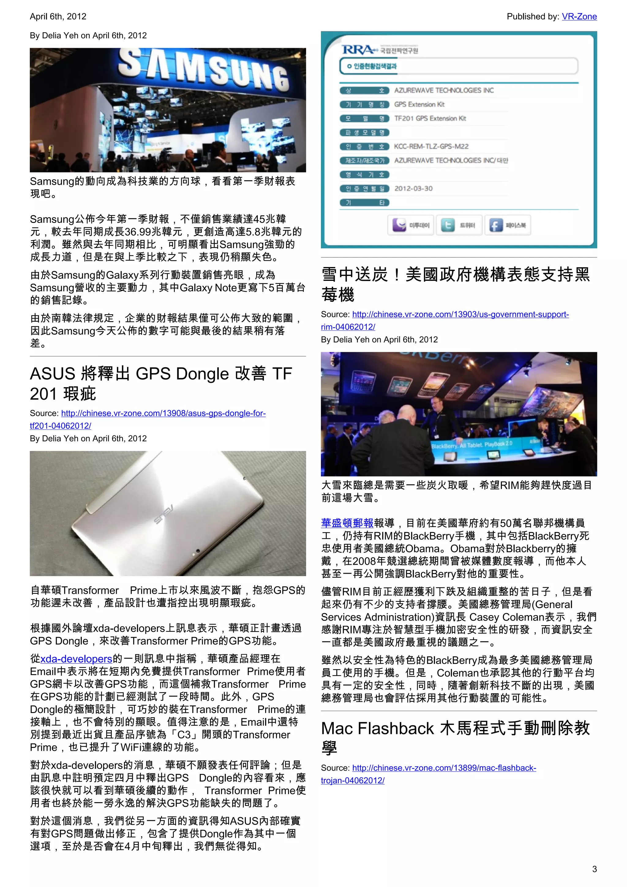 April 6th, 2012                                                                                                Published by: VR-Zone

By Delia Yeh on April 6th, 2012




Samsung的動向成為科技業的方向球，看看第一季財報表
現吧。

Samsung公佈今年第一季財報，不僅銷售業績達45兆韓
元，較去年同期成長36.99兆韓元，更創造高達5.8兆韓元的
利潤。雖然與去年同期相比，可明顯看出Samsung強勁的
成長力道，但是在與上季比較之下，表現仍稍顯失色。
由於Samsung的Galaxy系列行動裝置銷售亮眼，成為                                   雪中送炭！美國政府機構表態支持黑
Samsung營收的主要動力，其中Galaxy Note更寫下5百萬台
的銷售記錄。                                                          莓機
                                                                Source: http://chinese.vr-zone.com/13903/us-government-support-
由於南韓法律規定，企業的財報結果僅可公佈大致的範圍，
                                                                rim-04062012/
因此Samsung今天公佈的數字可能與最後的結果稍有落
                                                                By Delia Yeh on April 6th, 2012
差。


ASUS 將釋出 GPS Dongle 改善 TF
201 瑕疵
Source: http://chinese.vr-zone.com/13908/asus-gps-dongle-for-
tf201-04062012/
By Delia Yeh on April 6th, 2012




                                                                大雪來臨總是需要一些炭火取暖，希望RIM能夠趕快度過目
                                                                前這場大雪。

                                                                華盛頓郵報報導，目前在美國華府約有50萬名聯邦機構員
                                                                工，仍持有RIM的BlackBerry手機，其中包括BlackBerry死
                                                                忠使用者美國總統Obama。Obama對於Blackberry的擁
                                                                戴，在2008年競選總統期間曾被媒體數度報導，而他本人
                                                                甚至一再公開強調BlackBerry對他的重要性。
自華碩Transformer Prime上市以來風波不斷，抱怨GPS的                             儘管RIM目前正經歷獲利下跌及組織重整的苦日子，但是看
功能遲未改善，產品設計也遭指控出現明顯瑕疵。                                          起來仍有不少的支持者撐腰。美國總務管理局(General
                                                                Services Administration)資訊長 Casey Coleman表示，我們
根據國外論壇xda-developers上訊息表示，華碩正計畫透過                               感謝RIM專注於智慧型手機加密安全性的研發，而資訊安全
GPS Dongle，來改善Transformer Prime的GPS功能。                          一直都是美國政府最重視的議題之一。
從xda-developers的一則訊息中指稱，華碩產品經理在                                 雖然以安全性為特色的BlackBerry成為最多美國總務管理局
Email中表示將在短期內免費提供Transformer Prime使用者                           員工使用的手機。但是，Coleman也承認其他的行動平台均
GPS網卡以改善GPS功能，而這個補救Transformer Prime                            具有一定的安全性，同時，隨著創新科技不斷的出現，美國
在GPS功能的計劃已經測試了一段時間。此外，GPS                                       總務管理局也會評估採用其他行動裝置的可能性。
Dongle的極簡設計，可巧妙的裝在Transformer Prime的連
接軸上，也不會特別的顯眼。值得注意的是，Email中還特
別提到最近出貨且產品序號為「C3」開頭的Transformer                                 Mac Flashback 木馬程式手動刪除教
Prime，也已提升了WiFi連線的功能。                                           學
對於xda-developers的消息，華碩不願發表任何評論；但是                               Source: http://chinese.vr-zone.com/13899/mac-flashback-
由訊息中註明預定四月中釋出GPS Dongle的內容看來，應                                  trojan-04062012/
該很快就可以看到華碩後續的動作， Transformer Prime使
用者也終於能一勞永逸的解決GPS功能缺失的問題了。
對於這個消息，我們從另一方面的資訊得知ASUS內部確實
有對GPS問題做出修正，包含了提供Dongle作為其中一個
選項，至於是否會在4月中旬釋出，我們無從得知。

                                                                                                                                  3
 