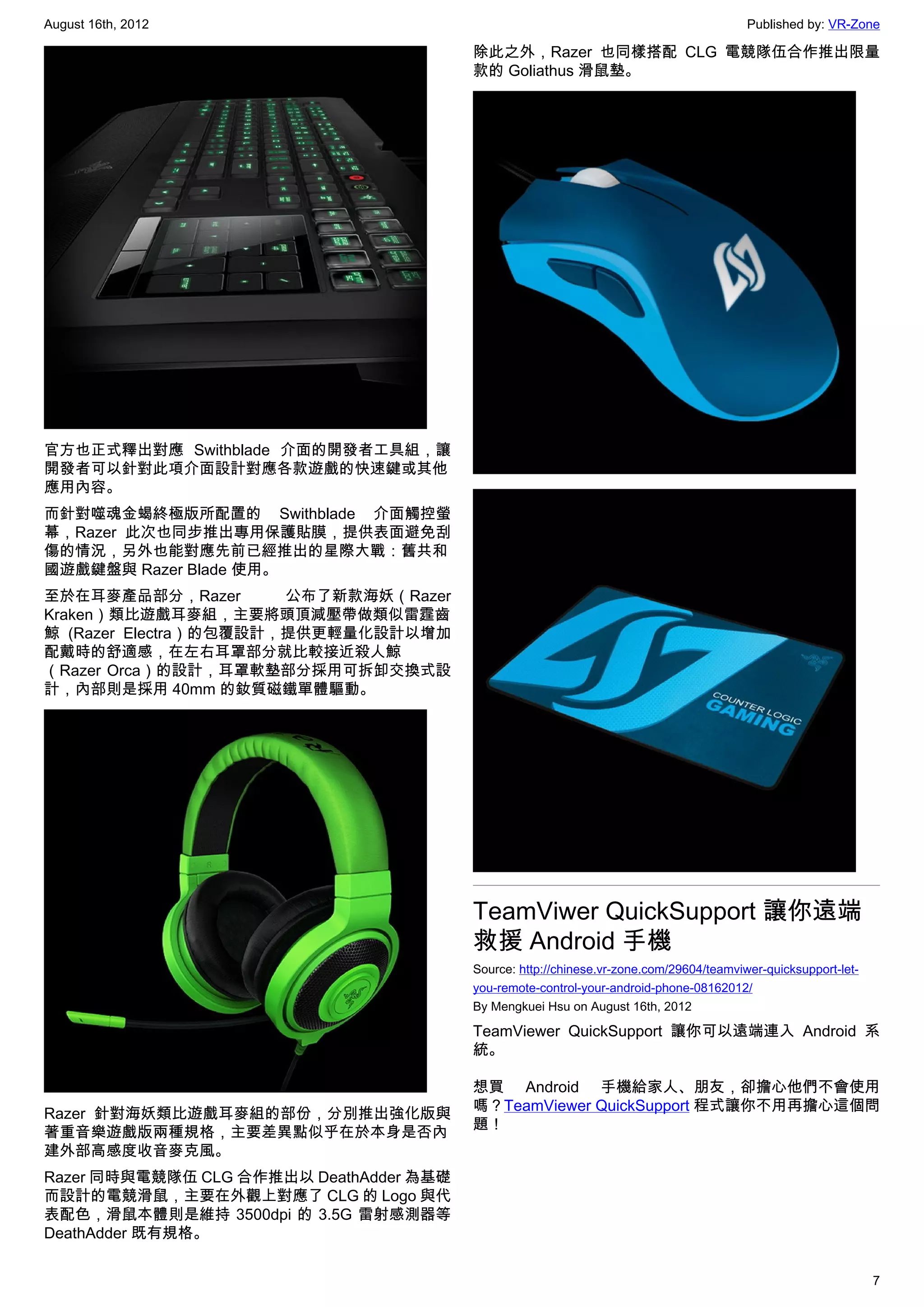 August 16th, 2012                                                                        Published by: VR-Zone

                                         除此之外，Razer 也同樣搭配 CLG 電競隊伍合作推出限量
                                         款的 Goliathus 滑鼠墊。




官方也正式釋出對應 Swithblade 介面的開發者工具組，讓
開發者可以針對此項介面設計對應各款遊戲的快速鍵或其他
應用內容。
而針對噬魂金蝎終極版所配置的 Swithblade 介面觸控螢
幕，Razer 此次也同步推出專用保護貼膜，提供表面避免刮
傷的情況，另外也能對應先前已經推出的星際大戰：舊共和
國遊戲鍵盤與 Razer Blade 使用。
至於在耳麥產品部分，Razer        公布了新款海妖（Razer
Kraken）類比遊戲耳麥組，主要將頭頂減壓帶做類似雷霆齒
鯨 (Razer Electra）的包覆設計，提供更輕量化設計以增加
配戴時的舒適感，在左右耳罩部分就比較接近殺人鯨
（Razer Orca）的設計，耳罩軟墊部分採用可拆卸交換式設
計，內部則是採用 40mm 的釹質磁鐵單體驅動。




                                         TeamViwer QuickSupport 讓你遠端
                                         救援 Android 手機
                                         Source: http://chinese.vr-zone.com/29604/teamviwer-quicksupport-let-
                                         you-remote-control-your-android-phone-08162012/
                                         By Mengkuei Hsu on August 16th, 2012

                                         TeamViewer QuickSupport 讓你可以遠端連入 Android 系
                                         統。

                                         想買 Android 手機給家人、朋友，卻擔心他們不會使用
                                         嗎？TeamViewer QuickSupport 程式讓你不用再擔心這個問
Razer 針對海妖類比遊戲耳麥組的部份，分別推出強化版與
                                         題！
著重音樂遊戲版兩種規格，主要差異點似乎在於本身是否內
建外部高感度收音麥克風。
Razer 同時與電競隊伍 CLG 合作推出以 DeathAdder 為基礎
而設計的電競滑鼠，主要在外觀上對應了 CLG 的 Logo 與代
表配色，滑鼠本體則是維持 3500dpi 的 3.5G 雷射感測器等
DeathAdder 既有規格。


                                                                                                                7
 