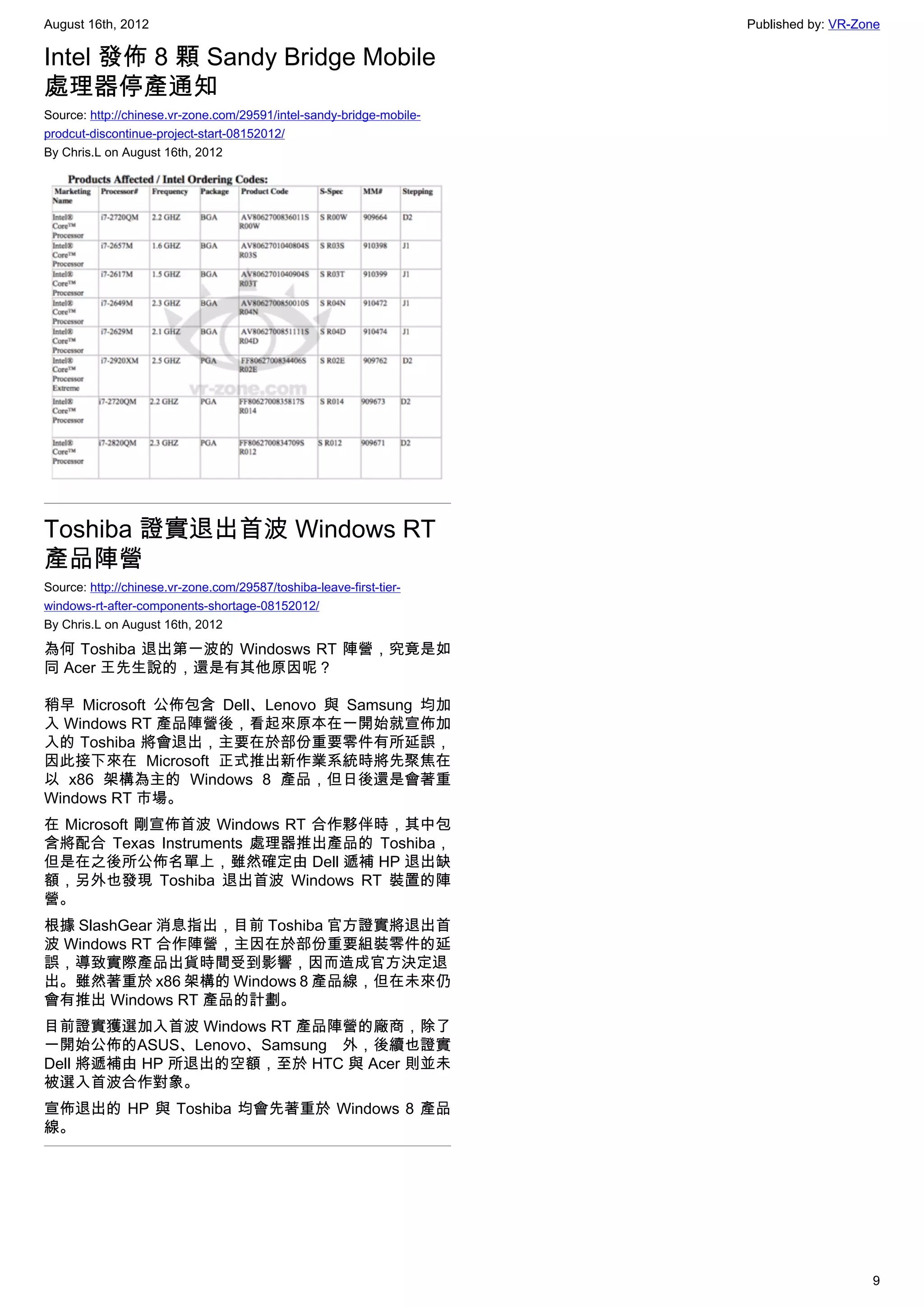 August 16th, 2012                                                     Published by: VR-Zone

Intel 發佈 8 顆 Sandy Bridge Mobile
處理器停產通知
Source: http://chinese.vr-zone.com/29591/intel-sandy-bridge-mobile-
prodcut-discontinue-project-start-08152012/
By Chris.L on August 16th, 2012




Toshiba 證實退出首波 Windows RT
產品陣營
Source: http://chinese.vr-zone.com/29587/toshiba-leave-first-tier-
windows-rt-after-components-shortage-08152012/
By Chris.L on August 16th, 2012

為何 Toshiba 退出第一波的 Windosws RT 陣營，究竟是如
同 Acer 王先生說的，還是有其他原因呢？

稍早 Microsoft 公佈包含 Dell、Lenovo 與 Samsung 均加
入 Windows RT 產品陣營後，看起來原本在一開始就宣佈加
入的 Toshiba 將會退出，主要在於部份重要零件有所延誤，
因此接下來在 Microsoft 正式推出新作業系統時將先聚焦在
以 x86 架構為主的 Windows 8 產品，但日後還是會著重
Windows RT 市場。
在 Microsoft 剛宣佈首波 Windows RT 合作夥伴時，其中包
含將配合 Texas Instruments 處理器推出產品的 Toshiba，
但是在之後所公佈名單上，雖然確定由 Dell 遞補 HP 退出缺
額，另外也發現 Toshiba 退出首波 Windows RT 裝置的陣
營。
根據 SlashGear 消息指出，目前 Toshiba 官方證實將退出首
波 Windows RT 合作陣營，主因在於部份重要組裝零件的延
誤，導致實際產品出貨時間受到影響，因而造成官方決定退
出。雖然著重於 x86 架構的 Windows 8 產品線，但在未來仍
會有推出 Windows RT 產品的計劃。
目前證實獲選加入首波 Windows RT 產品陣營的廠商，除了
一開始公佈的ASUS、Lenovo、Samsung 外，後續也證實
Dell 將遞補由 HP 所退出的空額，至於 HTC 與 Acer 則並未
被選入首波合作對象。
宣佈退出的 HP 與 Toshiba 均會先著重於 Windows 8 產品
線。




                                                                                         9
 