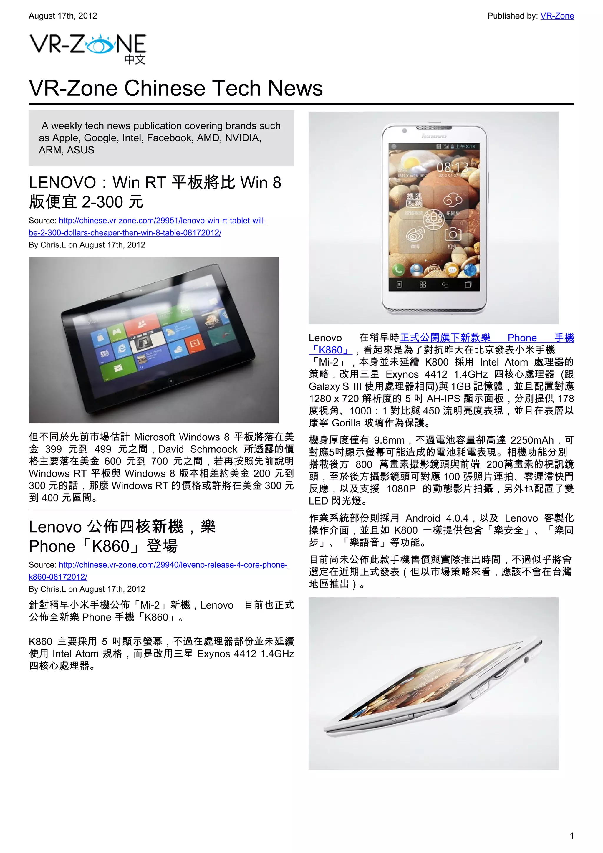 August 17th, 2012                                                                                 Published by: VR-Zone




VR-Zone Chinese Tech News
   A weekly tech news publication covering brands such
  as Apple, Google, Intel, Facebook, AMD, NVIDIA,
  ARM, ASUS


LENOVO：Win RT 平板將比 Win 8
版便宜 2-300 元
Source: http://chinese.vr-zone.com/29951/lenovo-win-rt-tablet-will-
be-2-300-dollars-cheaper-then-win-8-table-08172012/
By Chris.L on August 17th, 2012




                                                                        Lenovo      在稍早時正式公開旗下新款樂      Phone 手機
                                                                        「K860」，看起來是為了對抗昨天在北京發表小米手機
                                                                        「Mi-2」，本身並未延續 K800 採用 Intel Atom 處理器的
                                                                        策略，改用三星 Exynos 4412 1.4GHz 四核心處理器 (跟
                                                                        Galaxy S  III 使用處理器相同)與 1GB 記憶體，並且配置對應
                                                                        1280 x 720 解析度的 5 吋 AH-IPS 顯示面板，分別提供 178
                                                                        度視角、1000：1 對比與 450 流明亮度表現，並且在表層以
                                                                        康寧 Gorilla 玻璃作為保護。
但不同於先前市場估計 Microsoft Windows 8 平板將落在美                                   機身厚度僅有 9.6mm，不過電池容量卻高達 2250mAh，可
金 399 元到 499 元之間，David Schmoock 所透露的價                                   對應5吋顯示螢幕可能造成的電池耗電表現。相機功能分別
格主要落在美金 600 元到 700 元之間，若再按照先前說明                                         搭載後方 800 萬畫素攝影鏡頭與前端 200萬畫素的視訊鏡
Windows RT 平板與 Windows 8 版本相差約美金 200 元到                                 頭，至於後方攝影鏡頭可對應 100 張照片連拍、零遲滯快門
300 元的話，那麼 Windows RT 的價格或許將在美金 300 元                                   反應，以及支援 1080P 的動態影片拍攝，另外也配置了雙
到 400 元區間。                                                              LED 閃光燈。
                                                                        作業系統部份則採用 Android 4.0.4，以及 Lenovo 客製化
Lenovo 公佈四核新機，樂                                                         操作介面，並且如 K800 一樣提供包含「樂安全」、「樂同
Phone「K860」登場                                                           步」、「樂語音」等功能。

Source: http://chinese.vr-zone.com/29940/leveno-release-4-core-phone-
                                                                        目前尚未公佈此款手機售價與實際推出時間，不過似乎將會
k860-08172012/
                                                                        選定在近期正式發表（但以市場策略來看，應該不會在台灣
By Chris.L on August 17th, 2012
                                                                        地區推出）。

針對稍早小米手機公佈「Mi-2」新機，Lenovo 目前也正式
公佈全新樂 Phone 手機「K860」。

K860 主要採用 5 吋顯示螢幕，不過在處理器部份並未延續
使用 Intel Atom 規格，而是改用三星 Exynos 4412 1.4GHz
四核心處理器。




                                                                                                                     1
 